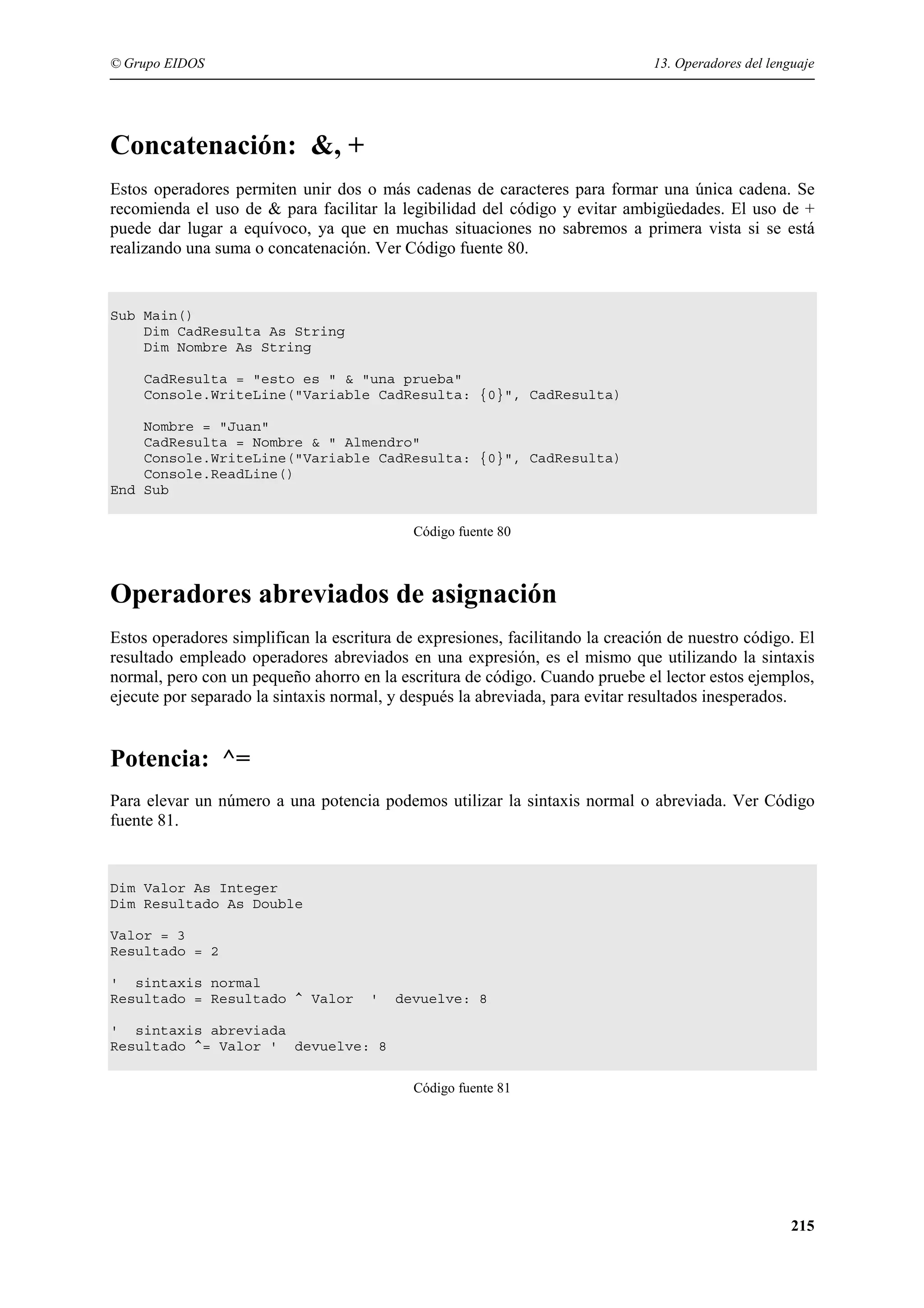 © Grupo EIDOS

13. Operadores del lenguaje

Concatenación: &, +
Estos operadores permiten unir dos o más cadenas de caracteres para formar una única cadena. Se
recomienda el uso de & para facilitar la legibilidad del código y evitar ambigüedades. El uso de +
puede dar lugar a equívoco, ya que en muchas situaciones no sabremos a primera vista si se está
realizando una suma o concatenación. Ver Código fuente 80.

Sub Main()
Dim CadResulta As String
Dim Nombre As String
CadResulta = "esto es " & "una prueba"
Console.WriteLine("Variable CadResulta: {0}", CadResulta)
Nombre = "Juan"
CadResulta = Nombre & " Almendro"
Console.WriteLine("Variable CadResulta: {0}", CadResulta)
Console.ReadLine()
End Sub
Código fuente 80

Operadores abreviados de asignación
Estos operadores simplifican la escritura de expresiones, facilitando la creación de nuestro código. El
resultado empleado operadores abreviados en una expresión, es el mismo que utilizando la sintaxis
normal, pero con un pequeño ahorro en la escritura de código. Cuando pruebe el lector estos ejemplos,
ejecute por separado la sintaxis normal, y después la abreviada, para evitar resultados inesperados.

Potencia: ^=
Para elevar un número a una potencia podemos utilizar la sintaxis normal o abreviada. Ver Código
fuente 81.

Dim Valor As Integer
Dim Resultado As Double
Valor = 3
Resultado = 2
' sintaxis normal
Resultado = Resultado ^ Valor

'

devuelve: 8

' sintaxis abreviada
Resultado ^= Valor ' devuelve: 8
Código fuente 81

215

 