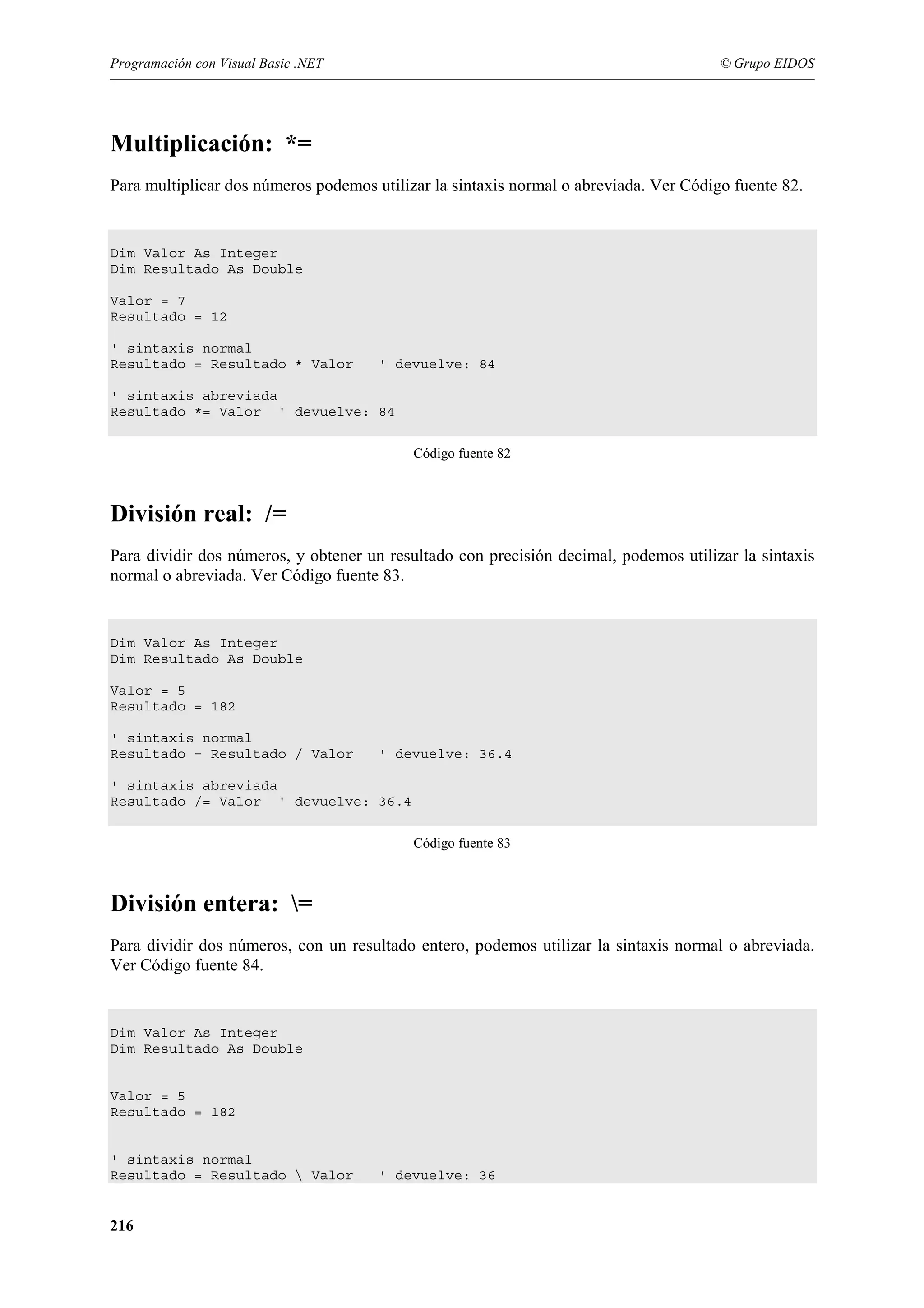 Programación con Visual Basic .NET

© Grupo EIDOS

Multiplicación: *=
Para multiplicar dos números podemos utilizar la sintaxis normal o abreviada. Ver Código fuente 82.

Dim Valor As Integer
Dim Resultado As Double
Valor = 7
Resultado = 12
' sintaxis normal
Resultado = Resultado * Valor

' devuelve: 84

' sintaxis abreviada
Resultado *= Valor ' devuelve: 84
Código fuente 82

División real: /=
Para dividir dos números, y obtener un resultado con precisión decimal, podemos utilizar la sintaxis
normal o abreviada. Ver Código fuente 83.

Dim Valor As Integer
Dim Resultado As Double
Valor = 5
Resultado = 182
' sintaxis normal
Resultado = Resultado / Valor

' devuelve: 36.4

' sintaxis abreviada
Resultado /= Valor ' devuelve: 36.4
Código fuente 83

División entera: =
Para dividir dos números, con un resultado entero, podemos utilizar la sintaxis normal o abreviada.
Ver Código fuente 84.

Dim Valor As Integer
Dim Resultado As Double

Valor = 5
Resultado = 182

' sintaxis normal
Resultado = Resultado  Valor

216

' devuelve: 36

 