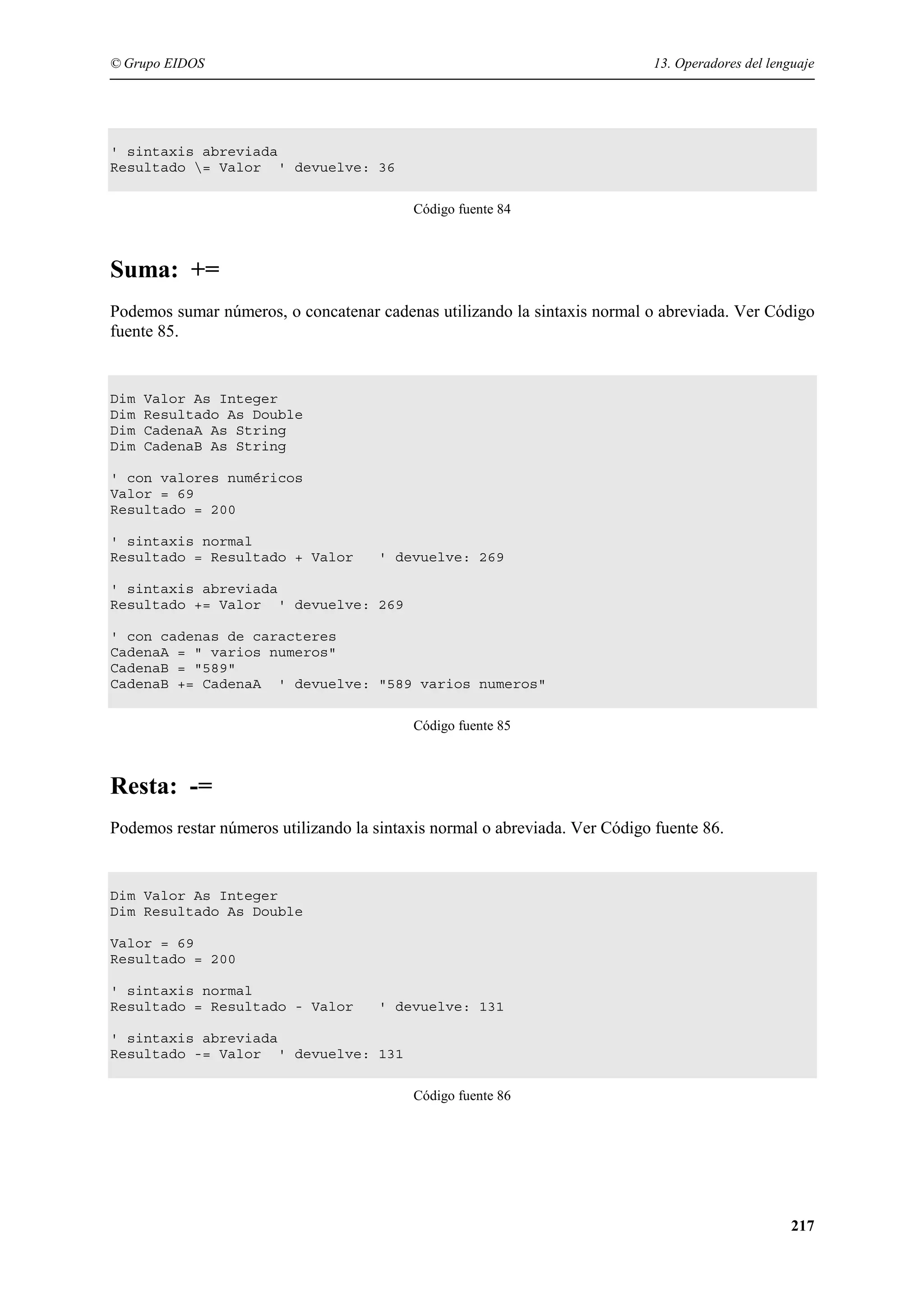© Grupo EIDOS

13. Operadores del lenguaje

' sintaxis abreviada
Resultado = Valor ' devuelve: 36
Código fuente 84

Suma: +=
Podemos sumar números, o concatenar cadenas utilizando la sintaxis normal o abreviada. Ver Código
fuente 85.

Dim
Dim
Dim
Dim

Valor As Integer
Resultado As Double
CadenaA As String
CadenaB As String

' con valores numéricos
Valor = 69
Resultado = 200
' sintaxis normal
Resultado = Resultado + Valor

' devuelve: 269

' sintaxis abreviada
Resultado += Valor ' devuelve: 269
' con cadenas de caracteres
CadenaA = " varios numeros"
CadenaB = "589"
CadenaB += CadenaA ' devuelve: "589 varios numeros"
Código fuente 85

Resta: -=
Podemos restar números utilizando la sintaxis normal o abreviada. Ver Código fuente 86.

Dim Valor As Integer
Dim Resultado As Double
Valor = 69
Resultado = 200
' sintaxis normal
Resultado = Resultado - Valor

' devuelve: 131

' sintaxis abreviada
Resultado -= Valor ' devuelve: 131
Código fuente 86

217

 