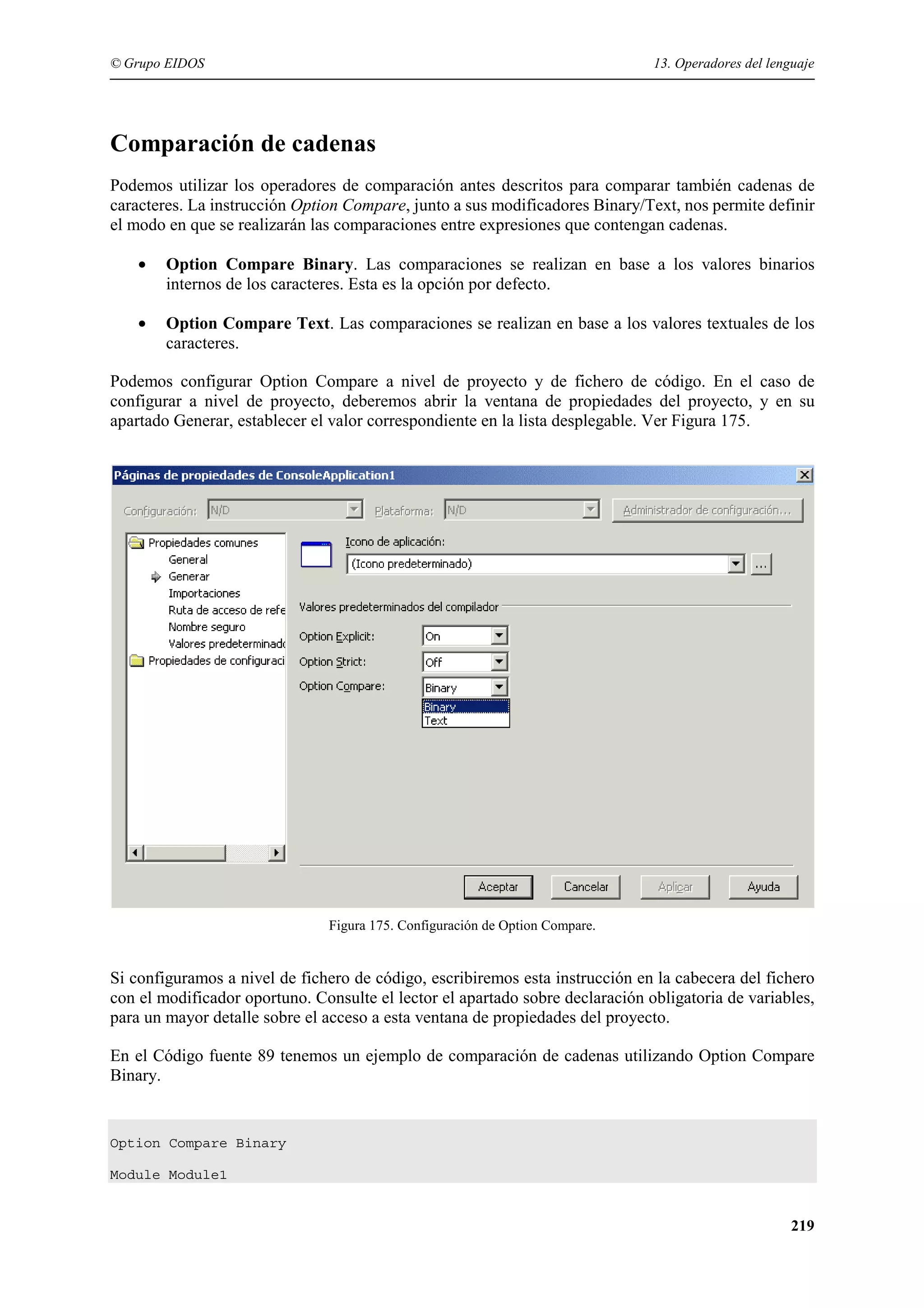 © Grupo EIDOS

13. Operadores del lenguaje

Comparación de cadenas
Podemos utilizar los operadores de comparación antes descritos para comparar también cadenas de
caracteres. La instrucción Option Compare, junto a sus modificadores Binary/Text, nos permite definir
el modo en que se realizarán las comparaciones entre expresiones que contengan cadenas.
•

Option Compare Binary. Las comparaciones se realizan en base a los valores binarios
internos de los caracteres. Esta es la opción por defecto.

•

Option Compare Text. Las comparaciones se realizan en base a los valores textuales de los
caracteres.

Podemos configurar Option Compare a nivel de proyecto y de fichero de código. En el caso de
configurar a nivel de proyecto, deberemos abrir la ventana de propiedades del proyecto, y en su
apartado Generar, establecer el valor correspondiente en la lista desplegable. Ver Figura 175.

Figura 175. Configuración de Option Compare.

Si configuramos a nivel de fichero de código, escribiremos esta instrucción en la cabecera del fichero
con el modificador oportuno. Consulte el lector el apartado sobre declaración obligatoria de variables,
para un mayor detalle sobre el acceso a esta ventana de propiedades del proyecto.
En el Código fuente 89 tenemos un ejemplo de comparación de cadenas utilizando Option Compare
Binary.

Option Compare Binary
Module Module1

219

 