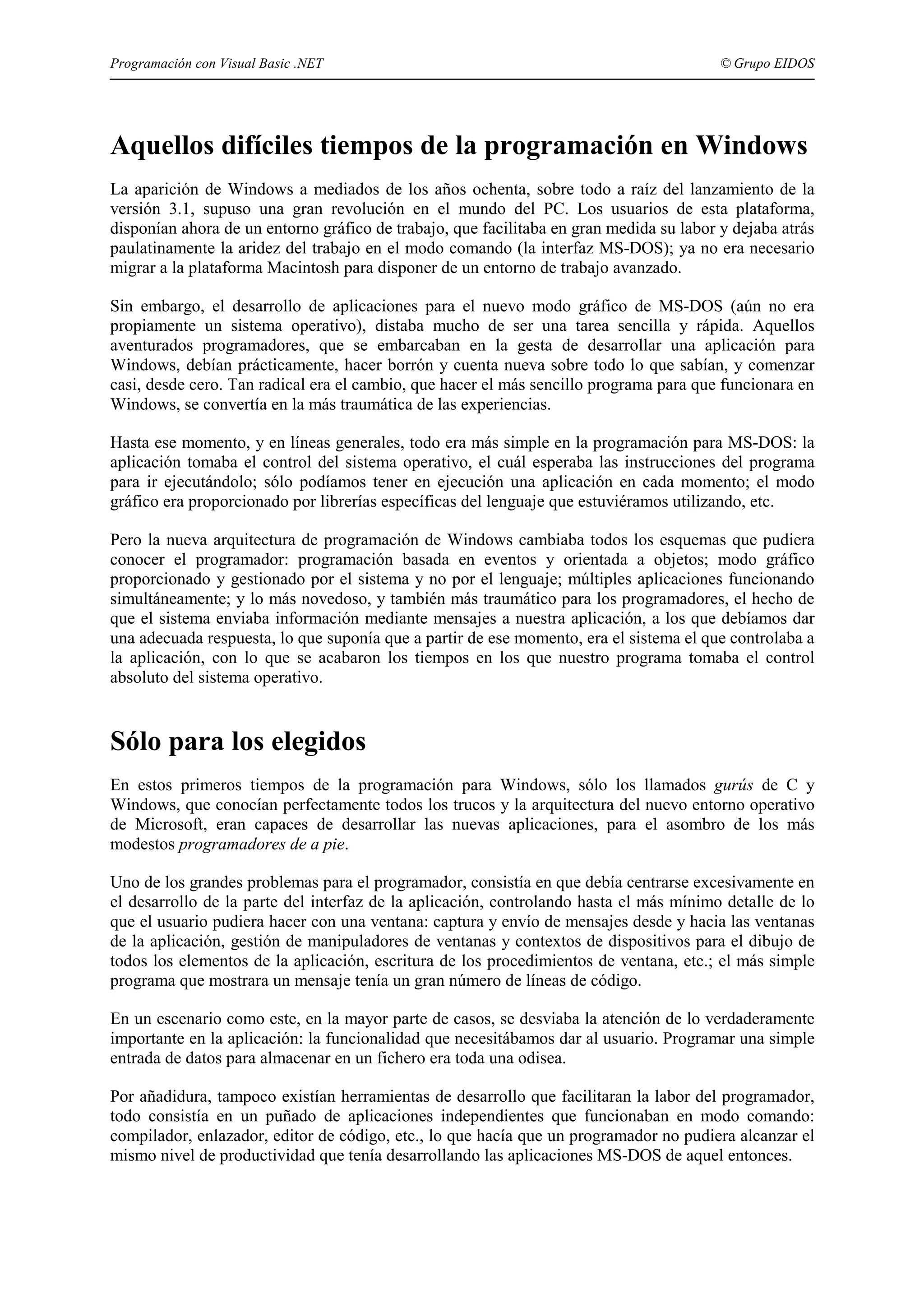 Programación con Visual Basic .NET

© Grupo EIDOS

Aquellos difíciles tiempos de la programación en Windows
La aparición de Windows a mediados de los años ochenta, sobre todo a raíz del lanzamiento de la
versión 3.1, supuso una gran revolución en el mundo del PC. Los usuarios de esta plataforma,
disponían ahora de un entorno gráfico de trabajo, que facilitaba en gran medida su labor y dejaba atrás
paulatinamente la aridez del trabajo en el modo comando (la interfaz MS-DOS); ya no era necesario
migrar a la plataforma Macintosh para disponer de un entorno de trabajo avanzado.
Sin embargo, el desarrollo de aplicaciones para el nuevo modo gráfico de MS-DOS (aún no era
propiamente un sistema operativo), distaba mucho de ser una tarea sencilla y rápida. Aquellos
aventurados programadores, que se embarcaban en la gesta de desarrollar una aplicación para
Windows, debían prácticamente, hacer borrón y cuenta nueva sobre todo lo que sabían, y comenzar
casi, desde cero. Tan radical era el cambio, que hacer el más sencillo programa para que funcionara en
Windows, se convertía en la más traumática de las experiencias.
Hasta ese momento, y en líneas generales, todo era más simple en la programación para MS-DOS: la
aplicación tomaba el control del sistema operativo, el cuál esperaba las instrucciones del programa
para ir ejecutándolo; sólo podíamos tener en ejecución una aplicación en cada momento; el modo
gráfico era proporcionado por librerías específicas del lenguaje que estuviéramos utilizando, etc.
Pero la nueva arquitectura de programación de Windows cambiaba todos los esquemas que pudiera
conocer el programador: programación basada en eventos y orientada a objetos; modo gráfico
proporcionado y gestionado por el sistema y no por el lenguaje; múltiples aplicaciones funcionando
simultáneamente; y lo más novedoso, y también más traumático para los programadores, el hecho de
que el sistema enviaba información mediante mensajes a nuestra aplicación, a los que debíamos dar
una adecuada respuesta, lo que suponía que a partir de ese momento, era el sistema el que controlaba a
la aplicación, con lo que se acabaron los tiempos en los que nuestro programa tomaba el control
absoluto del sistema operativo.

Sólo para los elegidos
En estos primeros tiempos de la programación para Windows, sólo los llamados gurús de C y
Windows, que conocían perfectamente todos los trucos y la arquitectura del nuevo entorno operativo
de Microsoft, eran capaces de desarrollar las nuevas aplicaciones, para el asombro de los más
modestos programadores de a pie.
Uno de los grandes problemas para el programador, consistía en que debía centrarse excesivamente en
el desarrollo de la parte del interfaz de la aplicación, controlando hasta el más mínimo detalle de lo
que el usuario pudiera hacer con una ventana: captura y envío de mensajes desde y hacia las ventanas
de la aplicación, gestión de manipuladores de ventanas y contextos de dispositivos para el dibujo de
todos los elementos de la aplicación, escritura de los procedimientos de ventana, etc.; el más simple
programa que mostrara un mensaje tenía un gran número de líneas de código.
En un escenario como este, en la mayor parte de casos, se desviaba la atención de lo verdaderamente
importante en la aplicación: la funcionalidad que necesitábamos dar al usuario. Programar una simple
entrada de datos para almacenar en un fichero era toda una odisea.
Por añadidura, tampoco existían herramientas de desarrollo que facilitaran la labor del programador,
todo consistía en un puñado de aplicaciones independientes que funcionaban en modo comando:
compilador, enlazador, editor de código, etc., lo que hacía que un programador no pudiera alcanzar el
mismo nivel de productividad que tenía desarrollando las aplicaciones MS-DOS de aquel entonces.

 