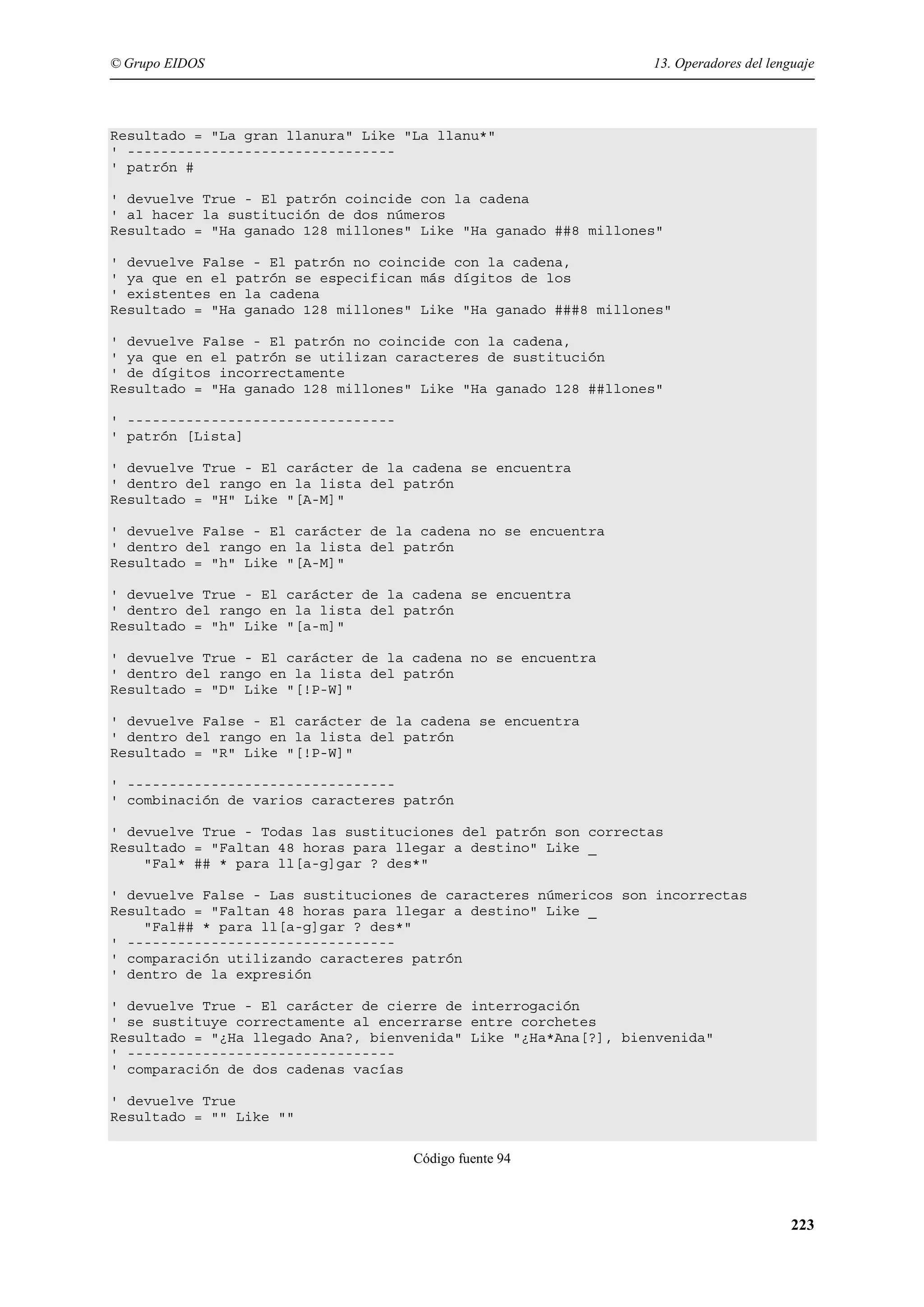 © Grupo EIDOS

13. Operadores del lenguaje

Resultado = "La gran llanura" Like "La llanu*"
' -------------------------------' patrón #
' devuelve True - El patrón coincide con la cadena
' al hacer la sustitución de dos números
Resultado = "Ha ganado 128 millones" Like "Ha ganado ##8 millones"
' devuelve False - El patrón no coincide con la cadena,
' ya que en el patrón se especifican más dígitos de los
' existentes en la cadena
Resultado = "Ha ganado 128 millones" Like "Ha ganado ###8 millones"
' devuelve False - El patrón no coincide con la cadena,
' ya que en el patrón se utilizan caracteres de sustitución
' de dígitos incorrectamente
Resultado = "Ha ganado 128 millones" Like "Ha ganado 128 ##llones"
' -------------------------------' patrón [Lista]
' devuelve True - El carácter de la cadena se encuentra
' dentro del rango en la lista del patrón
Resultado = "H" Like "[A-M]"
' devuelve False - El carácter de la cadena no se encuentra
' dentro del rango en la lista del patrón
Resultado = "h" Like "[A-M]"
' devuelve True - El carácter de la cadena se encuentra
' dentro del rango en la lista del patrón
Resultado = "h" Like "[a-m]"
' devuelve True - El carácter de la cadena no se encuentra
' dentro del rango en la lista del patrón
Resultado = "D" Like "[!P-W]"
' devuelve False - El carácter de la cadena se encuentra
' dentro del rango en la lista del patrón
Resultado = "R" Like "[!P-W]"
' -------------------------------' combinación de varios caracteres patrón
' devuelve True - Todas las sustituciones del patrón son correctas
Resultado = "Faltan 48 horas para llegar a destino" Like _
"Fal* ## * para ll[a-g]gar ? des*"
' devuelve False - Las sustituciones de caracteres númericos son incorrectas
Resultado = "Faltan 48 horas para llegar a destino" Like _
"Fal## * para ll[a-g]gar ? des*"
' -------------------------------' comparación utilizando caracteres patrón
' dentro de la expresión
' devuelve True - El carácter de cierre de interrogación
' se sustituye correctamente al encerrarse entre corchetes
Resultado = "¿Ha llegado Ana?, bienvenida" Like "¿Ha*Ana[?], bienvenida"
' -------------------------------' comparación de dos cadenas vacías
' devuelve True
Resultado = "" Like ""
Código fuente 94

223

 