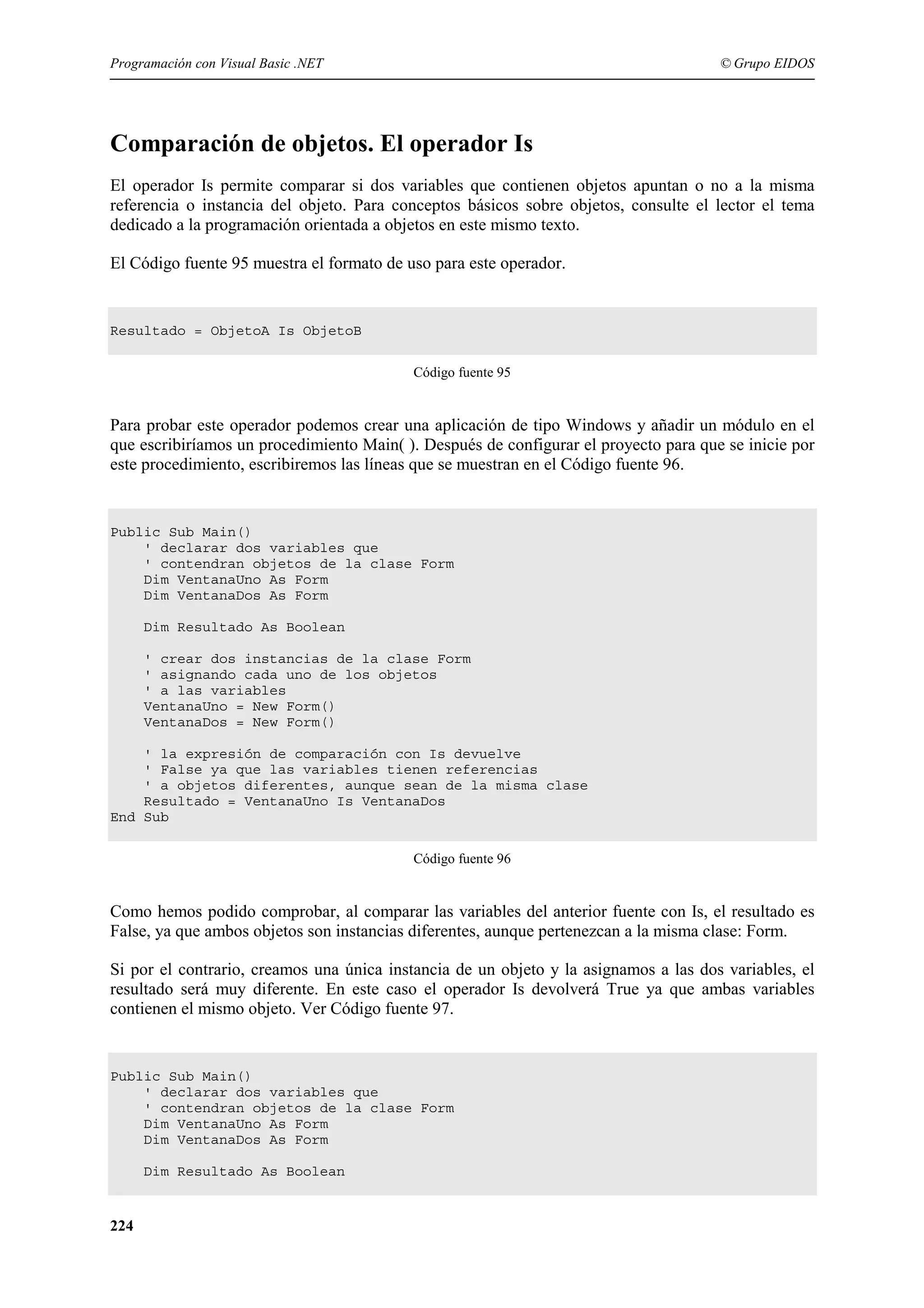 Programación con Visual Basic .NET

© Grupo EIDOS

Comparación de objetos. El operador Is
El operador Is permite comparar si dos variables que contienen objetos apuntan o no a la misma
referencia o instancia del objeto. Para conceptos básicos sobre objetos, consulte el lector el tema
dedicado a la programación orientada a objetos en este mismo texto.
El Código fuente 95 muestra el formato de uso para este operador.

Resultado = ObjetoA Is ObjetoB
Código fuente 95

Para probar este operador podemos crear una aplicación de tipo Windows y añadir un módulo en el
que escribiríamos un procedimiento Main( ). Después de configurar el proyecto para que se inicie por
este procedimiento, escribiremos las líneas que se muestran en el Código fuente 96.

Public Sub Main()
' declarar dos variables que
' contendran objetos de la clase Form
Dim VentanaUno As Form
Dim VentanaDos As Form
Dim Resultado As Boolean
' crear dos instancias de la clase Form
' asignando cada uno de los objetos
' a las variables
VentanaUno = New Form()
VentanaDos = New Form()
' la expresión de comparación con Is devuelve
' False ya que las variables tienen referencias
' a objetos diferentes, aunque sean de la misma clase
Resultado = VentanaUno Is VentanaDos
End Sub
Código fuente 96

Como hemos podido comprobar, al comparar las variables del anterior fuente con Is, el resultado es
False, ya que ambos objetos son instancias diferentes, aunque pertenezcan a la misma clase: Form.
Si por el contrario, creamos una única instancia de un objeto y la asignamos a las dos variables, el
resultado será muy diferente. En este caso el operador Is devolverá True ya que ambas variables
contienen el mismo objeto. Ver Código fuente 97.

Public Sub Main()
' declarar dos variables que
' contendran objetos de la clase Form
Dim VentanaUno As Form
Dim VentanaDos As Form
Dim Resultado As Boolean

224

 