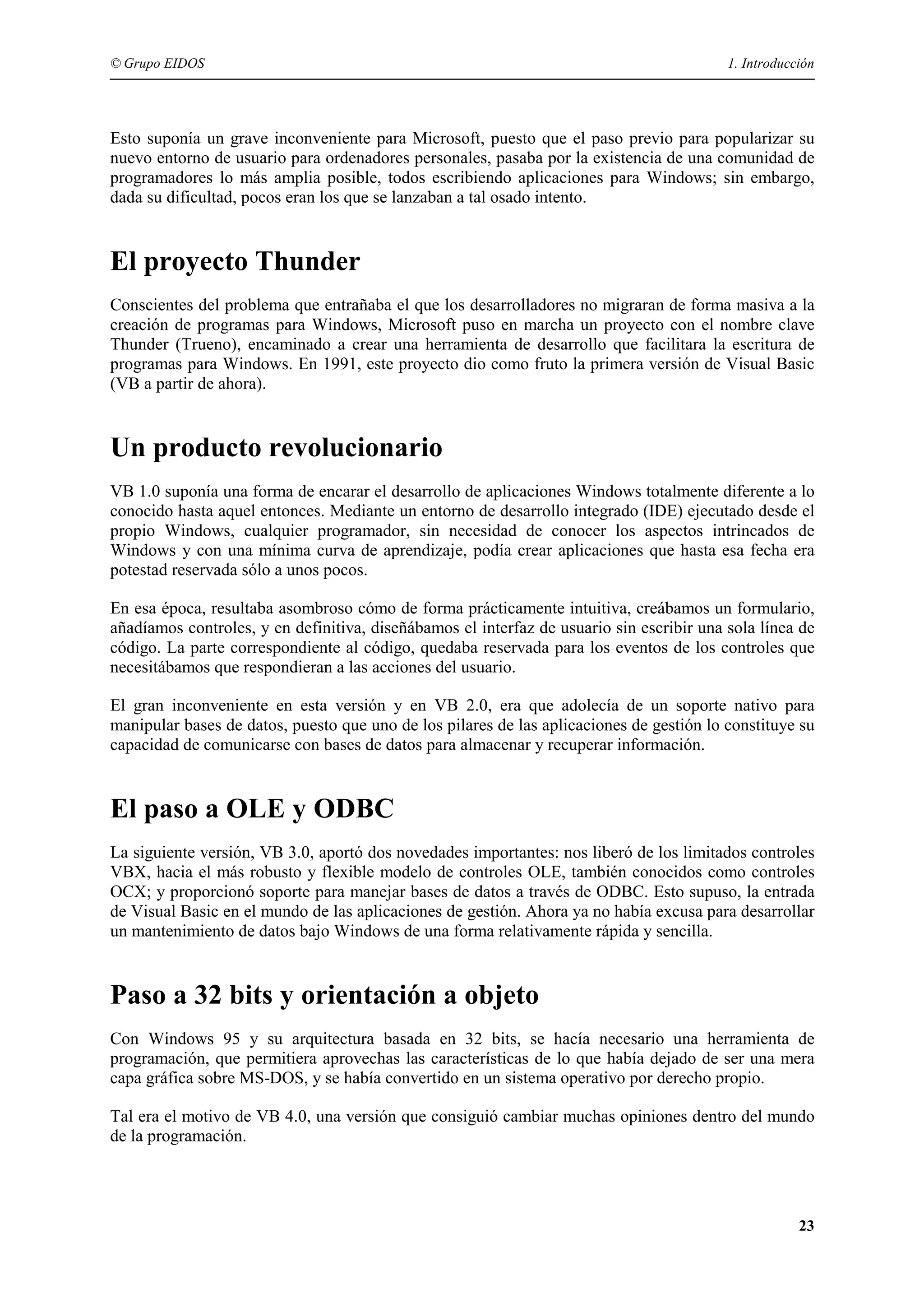 © Grupo EIDOS

1. Introducción

Esto suponía un grave inconveniente para Microsoft, puesto que el paso previo para popularizar su
nuevo entorno de usuario para ordenadores personales, pasaba por la existencia de una comunidad de
programadores lo más amplia posible, todos escribiendo aplicaciones para Windows; sin embargo,
dada su dificultad, pocos eran los que se lanzaban a tal osado intento.

El proyecto Thunder
Conscientes del problema que entrañaba el que los desarrolladores no migraran de forma masiva a la
creación de programas para Windows, Microsoft puso en marcha un proyecto con el nombre clave
Thunder (Trueno), encaminado a crear una herramienta de desarrollo que facilitara la escritura de
programas para Windows. En 1991, este proyecto dio como fruto la primera versión de Visual Basic
(VB a partir de ahora).

Un producto revolucionario
VB 1.0 suponía una forma de encarar el desarrollo de aplicaciones Windows totalmente diferente a lo
conocido hasta aquel entonces. Mediante un entorno de desarrollo integrado (IDE) ejecutado desde el
propio Windows, cualquier programador, sin necesidad de conocer los aspectos intrincados de
Windows y con una mínima curva de aprendizaje, podía crear aplicaciones que hasta esa fecha era
potestad reservada sólo a unos pocos.
En esa época, resultaba asombroso cómo de forma prácticamente intuitiva, creábamos un formulario,
añadíamos controles, y en definitiva, diseñábamos el interfaz de usuario sin escribir una sola línea de
código. La parte correspondiente al código, quedaba reservada para los eventos de los controles que
necesitábamos que respondieran a las acciones del usuario.
El gran inconveniente en esta versión y en VB 2.0, era que adolecía de un soporte nativo para
manipular bases de datos, puesto que uno de los pilares de las aplicaciones de gestión lo constituye su
capacidad de comunicarse con bases de datos para almacenar y recuperar información.

El paso a OLE y ODBC
La siguiente versión, VB 3.0, aportó dos novedades importantes: nos liberó de los limitados controles
VBX, hacia el más robusto y flexible modelo de controles OLE, también conocidos como controles
OCX; y proporcionó soporte para manejar bases de datos a través de ODBC. Esto supuso, la entrada
de Visual Basic en el mundo de las aplicaciones de gestión. Ahora ya no había excusa para desarrollar
un mantenimiento de datos bajo Windows de una forma relativamente rápida y sencilla.

Paso a 32 bits y orientación a objeto
Con Windows 95 y su arquitectura basada en 32 bits, se hacía necesario una herramienta de
programación, que permitiera aprovechas las características de lo que había dejado de ser una mera
capa gráfica sobre MS-DOS, y se había convertido en un sistema operativo por derecho propio.
Tal era el motivo de VB 4.0, una versión que consiguió cambiar muchas opiniones dentro del mundo
de la programación.

23

 