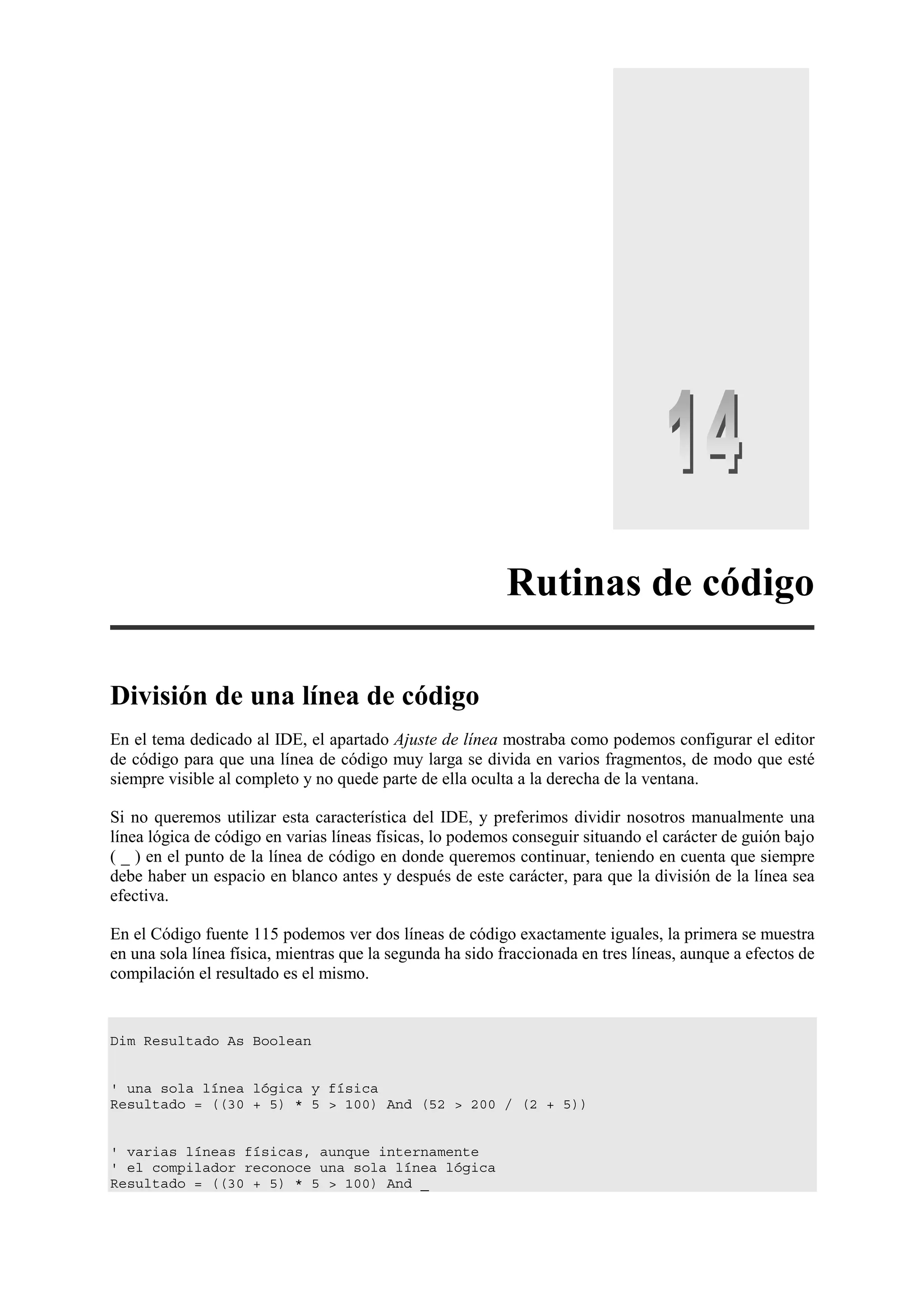 Rutinas de código
División de una línea de código
En el tema dedicado al IDE, el apartado Ajuste de línea mostraba como podemos configurar el editor
de código para que una línea de código muy larga se divida en varios fragmentos, de modo que esté
siempre visible al completo y no quede parte de ella oculta a la derecha de la ventana.
Si no queremos utilizar esta característica del IDE, y preferimos dividir nosotros manualmente una
línea lógica de código en varias líneas físicas, lo podemos conseguir situando el carácter de guión bajo
( _ ) en el punto de la línea de código en donde queremos continuar, teniendo en cuenta que siempre
debe haber un espacio en blanco antes y después de este carácter, para que la división de la línea sea
efectiva.
En el Código fuente 115 podemos ver dos líneas de código exactamente iguales, la primera se muestra
en una sola línea física, mientras que la segunda ha sido fraccionada en tres líneas, aunque a efectos de
compilación el resultado es el mismo.

Dim Resultado As Boolean

' una sola línea lógica y física
Resultado = ((30 + 5) * 5 > 100) And (52 > 200 / (2 + 5))

' varias líneas físicas, aunque internamente
' el compilador reconoce una sola línea lógica
Resultado = ((30 + 5) * 5 > 100) And _

 