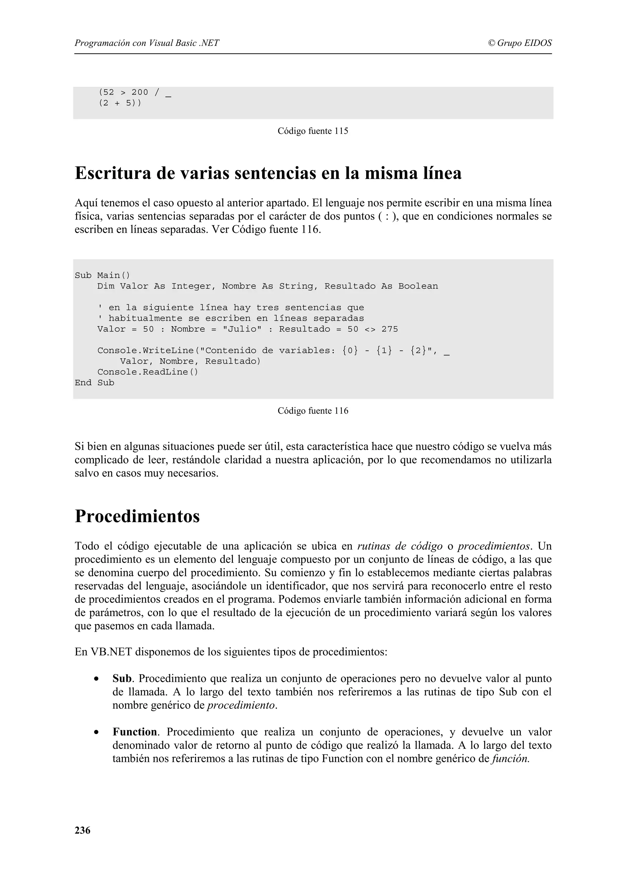 Programación con Visual Basic .NET

© Grupo EIDOS

(52 > 200 / _
(2 + 5))
Código fuente 115

Escritura de varias sentencias en la misma línea
Aquí tenemos el caso opuesto al anterior apartado. El lenguaje nos permite escribir en una misma línea
física, varias sentencias separadas por el carácter de dos puntos ( : ), que en condiciones normales se
escriben en líneas separadas. Ver Código fuente 116.

Sub Main()
Dim Valor As Integer, Nombre As String, Resultado As Boolean
' en la siguiente línea hay tres sentencias que
' habitualmente se escriben en líneas separadas
Valor = 50 : Nombre = "Julio" : Resultado = 50 <> 275
Console.WriteLine("Contenido de variables: {0} - {1} - {2}", _
Valor, Nombre, Resultado)
Console.ReadLine()
End Sub
Código fuente 116

Si bien en algunas situaciones puede ser útil, esta característica hace que nuestro código se vuelva más
complicado de leer, restándole claridad a nuestra aplicación, por lo que recomendamos no utilizarla
salvo en casos muy necesarios.

Procedimientos
Todo el código ejecutable de una aplicación se ubica en rutinas de código o procedimientos. Un
procedimiento es un elemento del lenguaje compuesto por un conjunto de líneas de código, a las que
se denomina cuerpo del procedimiento. Su comienzo y fin lo establecemos mediante ciertas palabras
reservadas del lenguaje, asociándole un identificador, que nos servirá para reconocerlo entre el resto
de procedimientos creados en el programa. Podemos enviarle también información adicional en forma
de parámetros, con lo que el resultado de la ejecución de un procedimiento variará según los valores
que pasemos en cada llamada.
En VB.NET disponemos de los siguientes tipos de procedimientos:
•

•

236

Sub. Procedimiento que realiza un conjunto de operaciones pero no devuelve valor al punto
de llamada. A lo largo del texto también nos referiremos a las rutinas de tipo Sub con el
nombre genérico de procedimiento.
Function. Procedimiento que realiza un conjunto de operaciones, y devuelve un valor
denominado valor de retorno al punto de código que realizó la llamada. A lo largo del texto
también nos referiremos a las rutinas de tipo Function con el nombre genérico de función.

 