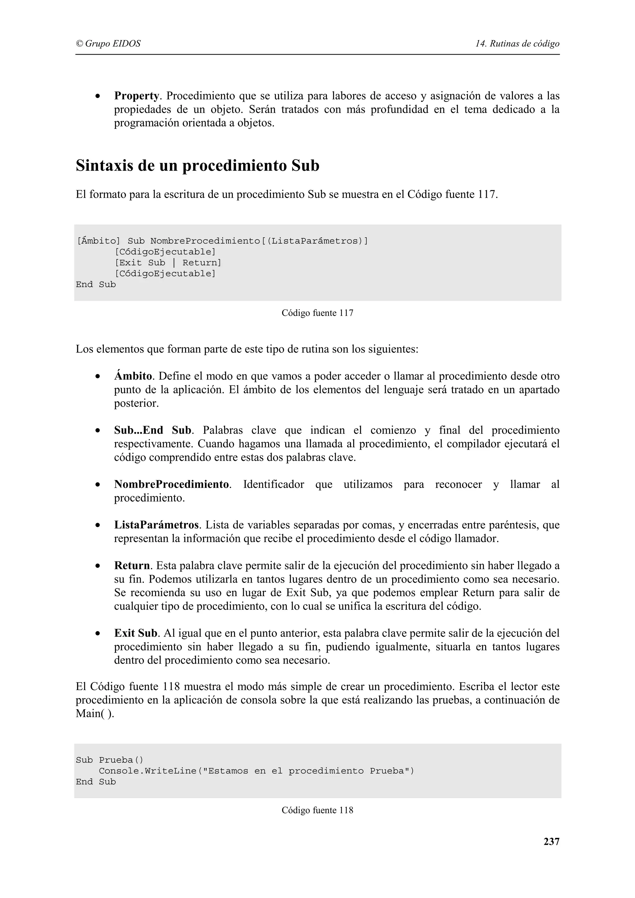 © Grupo EIDOS

•

14. Rutinas de código

Property. Procedimiento que se utiliza para labores de acceso y asignación de valores a las
propiedades de un objeto. Serán tratados con más profundidad en el tema dedicado a la
programación orientada a objetos.

Sintaxis de un procedimiento Sub
El formato para la escritura de un procedimiento Sub se muestra en el Código fuente 117.

[Ámbito] Sub NombreProcedimiento[(ListaParámetros)]
[CódigoEjecutable]
[Exit Sub | Return]
[CódigoEjecutable]
End Sub
Código fuente 117

Los elementos que forman parte de este tipo de rutina son los siguientes:
•

Ámbito. Define el modo en que vamos a poder acceder o llamar al procedimiento desde otro
punto de la aplicación. El ámbito de los elementos del lenguaje será tratado en un apartado
posterior.

•

Sub...End Sub. Palabras clave que indican el comienzo y final del procedimiento
respectivamente. Cuando hagamos una llamada al procedimiento, el compilador ejecutará el
código comprendido entre estas dos palabras clave.

•

NombreProcedimiento. Identificador que utilizamos para reconocer y llamar al
procedimiento.

•

ListaParámetros. Lista de variables separadas por comas, y encerradas entre paréntesis, que
representan la información que recibe el procedimiento desde el código llamador.

•

Return. Esta palabra clave permite salir de la ejecución del procedimiento sin haber llegado a
su fin. Podemos utilizarla en tantos lugares dentro de un procedimiento como sea necesario.
Se recomienda su uso en lugar de Exit Sub, ya que podemos emplear Return para salir de
cualquier tipo de procedimiento, con lo cual se unifica la escritura del código.

•

Exit Sub. Al igual que en el punto anterior, esta palabra clave permite salir de la ejecución del
procedimiento sin haber llegado a su fin, pudiendo igualmente, situarla en tantos lugares
dentro del procedimiento como sea necesario.

El Código fuente 118 muestra el modo más simple de crear un procedimiento. Escriba el lector este
procedimiento en la aplicación de consola sobre la que está realizando las pruebas, a continuación de
Main( ).

Sub Prueba()
Console.WriteLine("Estamos en el procedimiento Prueba")
End Sub
Código fuente 118

237

 