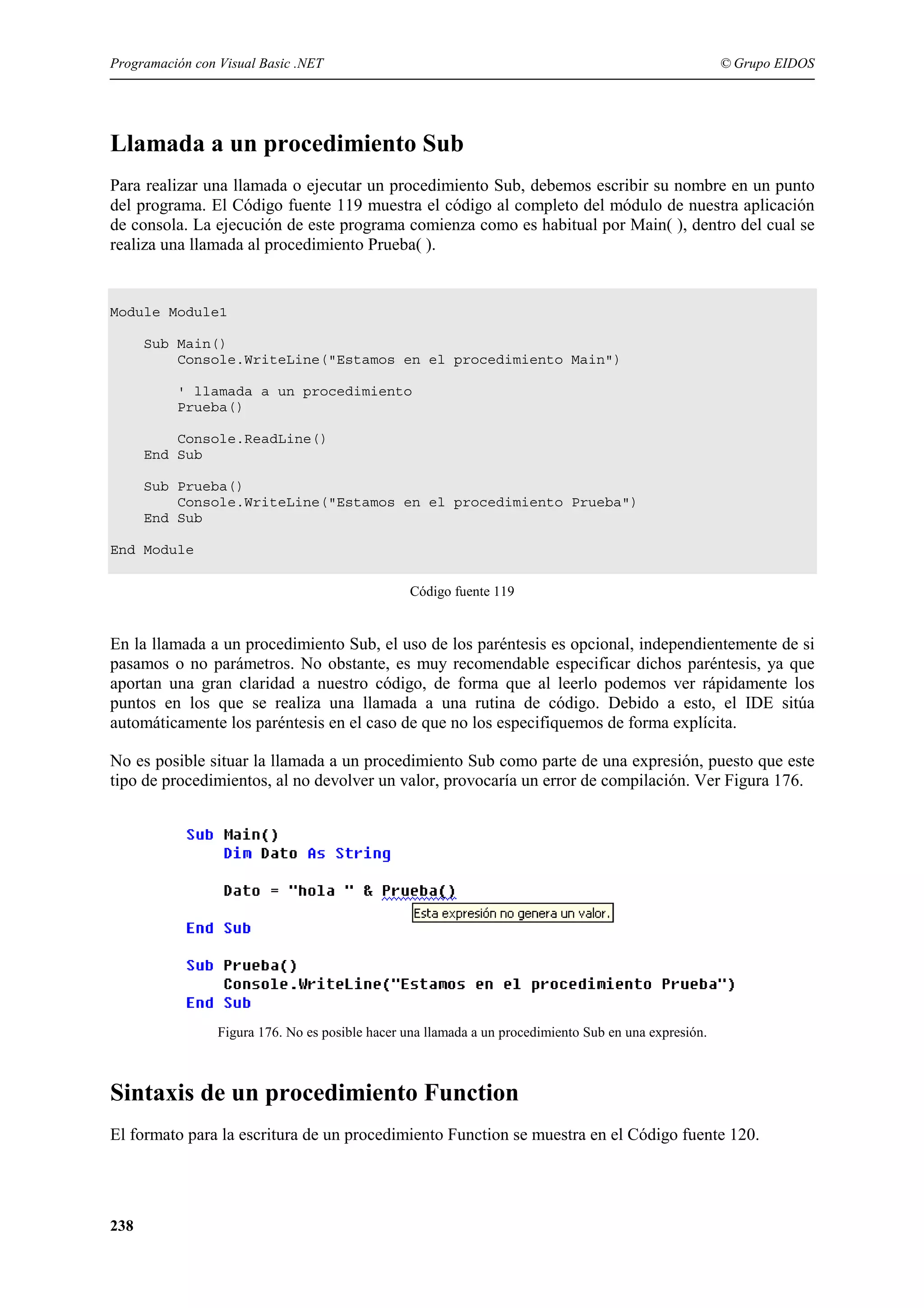 Programación con Visual Basic .NET

© Grupo EIDOS

Llamada a un procedimiento Sub
Para realizar una llamada o ejecutar un procedimiento Sub, debemos escribir su nombre en un punto
del programa. El Código fuente 119 muestra el código al completo del módulo de nuestra aplicación
de consola. La ejecución de este programa comienza como es habitual por Main( ), dentro del cual se
realiza una llamada al procedimiento Prueba( ).

Module Module1
Sub Main()
Console.WriteLine("Estamos en el procedimiento Main")
' llamada a un procedimiento
Prueba()
Console.ReadLine()
End Sub
Sub Prueba()
Console.WriteLine("Estamos en el procedimiento Prueba")
End Sub
End Module
Código fuente 119

En la llamada a un procedimiento Sub, el uso de los paréntesis es opcional, independientemente de si
pasamos o no parámetros. No obstante, es muy recomendable especificar dichos paréntesis, ya que
aportan una gran claridad a nuestro código, de forma que al leerlo podemos ver rápidamente los
puntos en los que se realiza una llamada a una rutina de código. Debido a esto, el IDE sitúa
automáticamente los paréntesis en el caso de que no los especifiquemos de forma explícita.
No es posible situar la llamada a un procedimiento Sub como parte de una expresión, puesto que este
tipo de procedimientos, al no devolver un valor, provocaría un error de compilación. Ver Figura 176.

Figura 176. No es posible hacer una llamada a un procedimiento Sub en una expresión.

Sintaxis de un procedimiento Function
El formato para la escritura de un procedimiento Function se muestra en el Código fuente 120.

238

 