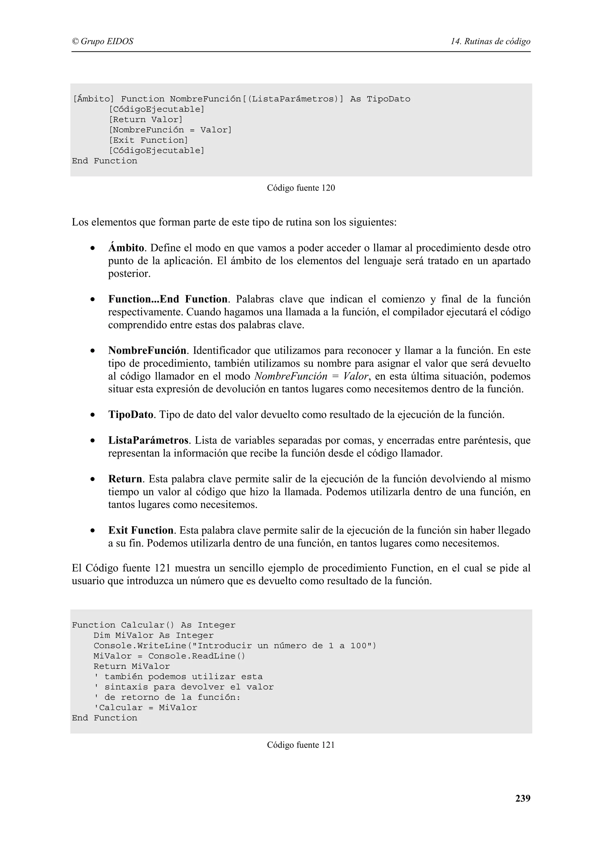 © Grupo EIDOS

14. Rutinas de código

[Ámbito] Function NombreFunción[(ListaParámetros)] As TipoDato
[CódigoEjecutable]
[Return Valor]
[NombreFunción = Valor]
[Exit Function]
[CódigoEjecutable]
End Function
Código fuente 120

Los elementos que forman parte de este tipo de rutina son los siguientes:
•

Ámbito. Define el modo en que vamos a poder acceder o llamar al procedimiento desde otro
punto de la aplicación. El ámbito de los elementos del lenguaje será tratado en un apartado
posterior.

•

Function...End Function. Palabras clave que indican el comienzo y final de la función
respectivamente. Cuando hagamos una llamada a la función, el compilador ejecutará el código
comprendido entre estas dos palabras clave.

•

NombreFunción. Identificador que utilizamos para reconocer y llamar a la función. En este
tipo de procedimiento, también utilizamos su nombre para asignar el valor que será devuelto
al código llamador en el modo NombreFunción = Valor, en esta última situación, podemos
situar esta expresión de devolución en tantos lugares como necesitemos dentro de la función.

•

TipoDato. Tipo de dato del valor devuelto como resultado de la ejecución de la función.

•

ListaParámetros. Lista de variables separadas por comas, y encerradas entre paréntesis, que
representan la información que recibe la función desde el código llamador.

•

Return. Esta palabra clave permite salir de la ejecución de la función devolviendo al mismo
tiempo un valor al código que hizo la llamada. Podemos utilizarla dentro de una función, en
tantos lugares como necesitemos.

•

Exit Function. Esta palabra clave permite salir de la ejecución de la función sin haber llegado
a su fin. Podemos utilizarla dentro de una función, en tantos lugares como necesitemos.

El Código fuente 121 muestra un sencillo ejemplo de procedimiento Function, en el cual se pide al
usuario que introduzca un número que es devuelto como resultado de la función.

Function Calcular() As Integer
Dim MiValor As Integer
Console.WriteLine("Introducir un número de 1 a 100")
MiValor = Console.ReadLine()
Return MiValor
' también podemos utilizar esta
' sintaxis para devolver el valor
' de retorno de la función:
'Calcular = MiValor
End Function
Código fuente 121

239

 