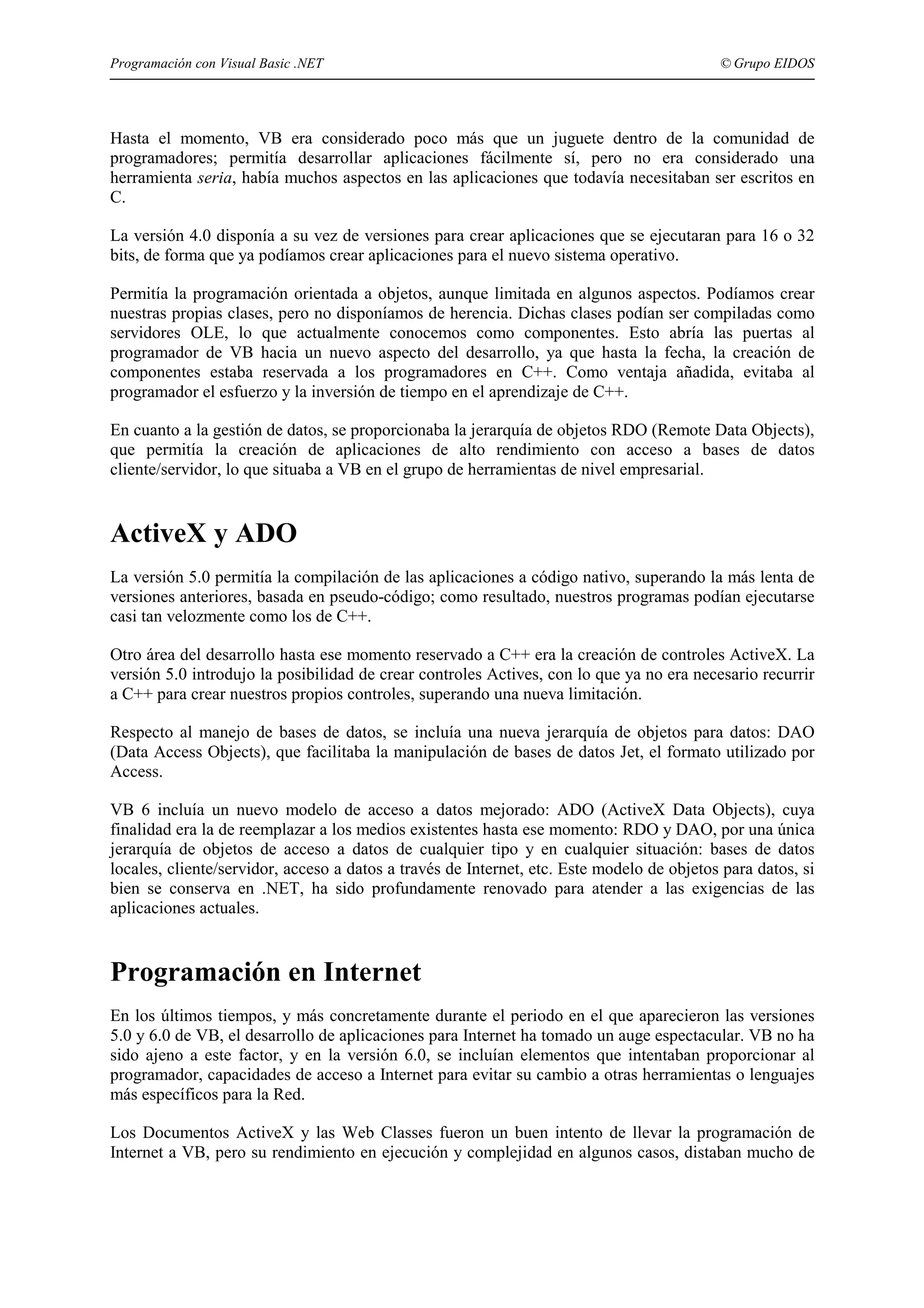 Programación con Visual Basic .NET

© Grupo EIDOS

Hasta el momento, VB era considerado poco más que un juguete dentro de la comunidad de
programadores; permitía desarrollar aplicaciones fácilmente sí, pero no era considerado una
herramienta seria, había muchos aspectos en las aplicaciones que todavía necesitaban ser escritos en
C.
La versión 4.0 disponía a su vez de versiones para crear aplicaciones que se ejecutaran para 16 o 32
bits, de forma que ya podíamos crear aplicaciones para el nuevo sistema operativo.
Permitía la programación orientada a objetos, aunque limitada en algunos aspectos. Podíamos crear
nuestras propias clases, pero no disponíamos de herencia. Dichas clases podían ser compiladas como
servidores OLE, lo que actualmente conocemos como componentes. Esto abría las puertas al
programador de VB hacia un nuevo aspecto del desarrollo, ya que hasta la fecha, la creación de
componentes estaba reservada a los programadores en C++. Como ventaja añadida, evitaba al
programador el esfuerzo y la inversión de tiempo en el aprendizaje de C++.
En cuanto a la gestión de datos, se proporcionaba la jerarquía de objetos RDO (Remote Data Objects),
que permitía la creación de aplicaciones de alto rendimiento con acceso a bases de datos
cliente/servidor, lo que situaba a VB en el grupo de herramientas de nivel empresarial.

ActiveX y ADO
La versión 5.0 permitía la compilación de las aplicaciones a código nativo, superando la más lenta de
versiones anteriores, basada en pseudo-código; como resultado, nuestros programas podían ejecutarse
casi tan velozmente como los de C++.
Otro área del desarrollo hasta ese momento reservado a C++ era la creación de controles ActiveX. La
versión 5.0 introdujo la posibilidad de crear controles Actives, con lo que ya no era necesario recurrir
a C++ para crear nuestros propios controles, superando una nueva limitación.
Respecto al manejo de bases de datos, se incluía una nueva jerarquía de objetos para datos: DAO
(Data Access Objects), que facilitaba la manipulación de bases de datos Jet, el formato utilizado por
Access.
VB 6 incluía un nuevo modelo de acceso a datos mejorado: ADO (ActiveX Data Objects), cuya
finalidad era la de reemplazar a los medios existentes hasta ese momento: RDO y DAO, por una única
jerarquía de objetos de acceso a datos de cualquier tipo y en cualquier situación: bases de datos
locales, cliente/servidor, acceso a datos a través de Internet, etc. Este modelo de objetos para datos, si
bien se conserva en .NET, ha sido profundamente renovado para atender a las exigencias de las
aplicaciones actuales.

Programación en Internet
En los últimos tiempos, y más concretamente durante el periodo en el que aparecieron las versiones
5.0 y 6.0 de VB, el desarrollo de aplicaciones para Internet ha tomado un auge espectacular. VB no ha
sido ajeno a este factor, y en la versión 6.0, se incluían elementos que intentaban proporcionar al
programador, capacidades de acceso a Internet para evitar su cambio a otras herramientas o lenguajes
más específicos para la Red.
Los Documentos ActiveX y las Web Classes fueron un buen intento de llevar la programación de
Internet a VB, pero su rendimiento en ejecución y complejidad en algunos casos, distaban mucho de

 