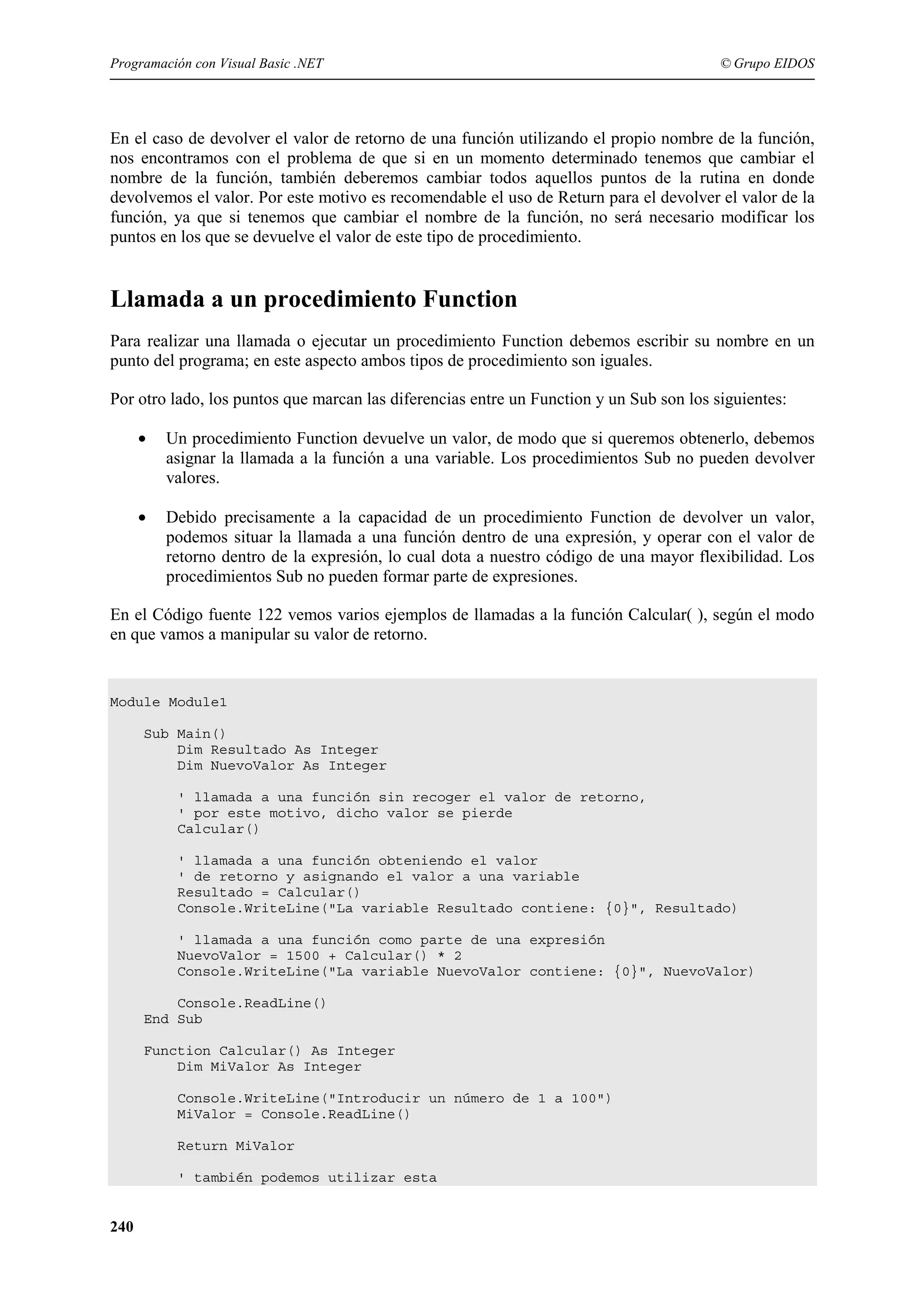 Programación con Visual Basic .NET

© Grupo EIDOS

En el caso de devolver el valor de retorno de una función utilizando el propio nombre de la función,
nos encontramos con el problema de que si en un momento determinado tenemos que cambiar el
nombre de la función, también deberemos cambiar todos aquellos puntos de la rutina en donde
devolvemos el valor. Por este motivo es recomendable el uso de Return para el devolver el valor de la
función, ya que si tenemos que cambiar el nombre de la función, no será necesario modificar los
puntos en los que se devuelve el valor de este tipo de procedimiento.

Llamada a un procedimiento Function
Para realizar una llamada o ejecutar un procedimiento Function debemos escribir su nombre en un
punto del programa; en este aspecto ambos tipos de procedimiento son iguales.
Por otro lado, los puntos que marcan las diferencias entre un Function y un Sub son los siguientes:
•

Un procedimiento Function devuelve un valor, de modo que si queremos obtenerlo, debemos
asignar la llamada a la función a una variable. Los procedimientos Sub no pueden devolver
valores.

•

Debido precisamente a la capacidad de un procedimiento Function de devolver un valor,
podemos situar la llamada a una función dentro de una expresión, y operar con el valor de
retorno dentro de la expresión, lo cual dota a nuestro código de una mayor flexibilidad. Los
procedimientos Sub no pueden formar parte de expresiones.

En el Código fuente 122 vemos varios ejemplos de llamadas a la función Calcular( ), según el modo
en que vamos a manipular su valor de retorno.

Module Module1
Sub Main()
Dim Resultado As Integer
Dim NuevoValor As Integer
' llamada a una función sin recoger el valor de retorno,
' por este motivo, dicho valor se pierde
Calcular()
' llamada a una función obteniendo el valor
' de retorno y asignando el valor a una variable
Resultado = Calcular()
Console.WriteLine("La variable Resultado contiene: {0}", Resultado)
' llamada a una función como parte de una expresión
NuevoValor = 1500 + Calcular() * 2
Console.WriteLine("La variable NuevoValor contiene: {0}", NuevoValor)
Console.ReadLine()
End Sub
Function Calcular() As Integer
Dim MiValor As Integer
Console.WriteLine("Introducir un número de 1 a 100")
MiValor = Console.ReadLine()
Return MiValor
' también podemos utilizar esta

240

 