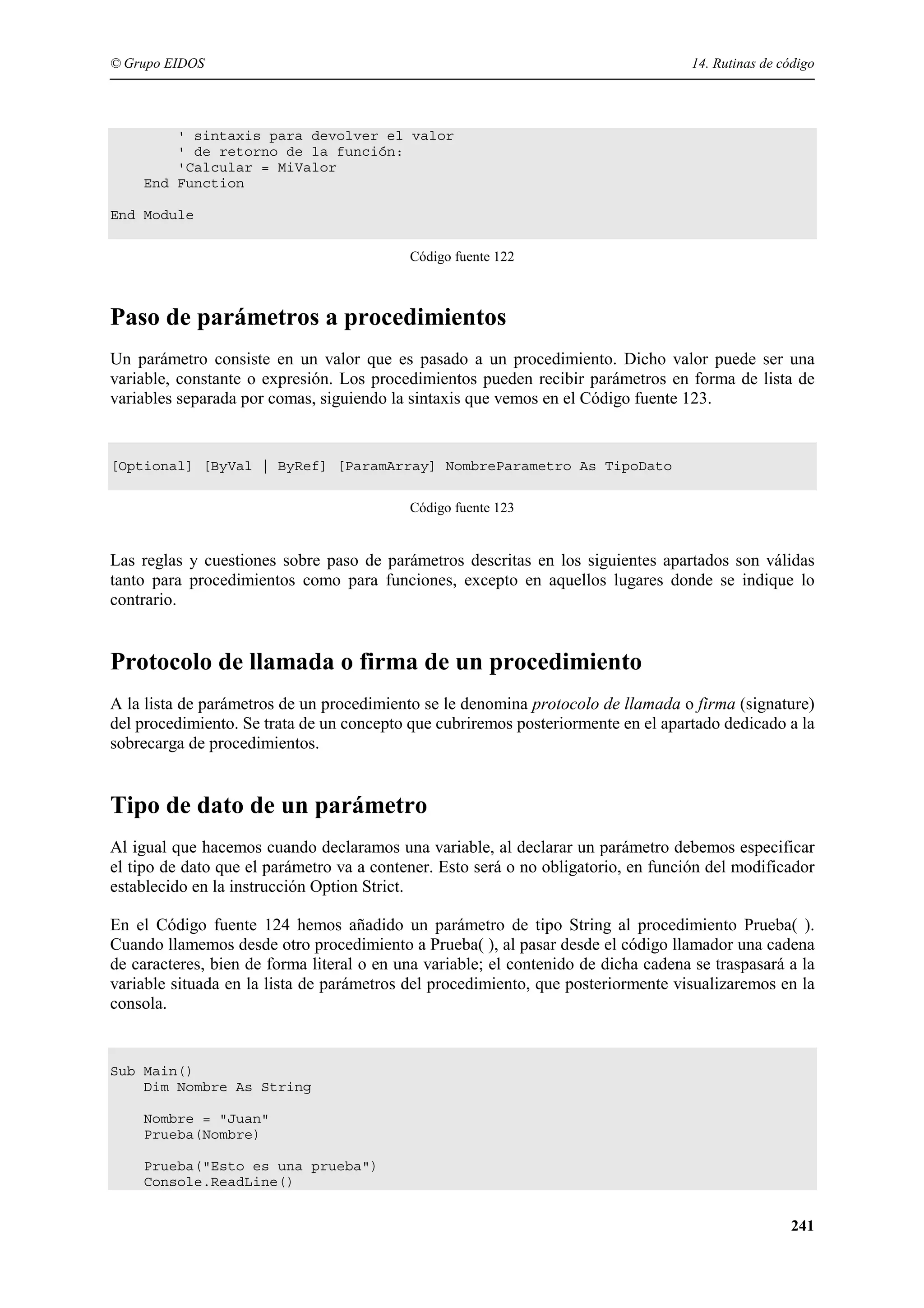 © Grupo EIDOS

14. Rutinas de código

' sintaxis para devolver el valor
' de retorno de la función:
'Calcular = MiValor
End Function
End Module
Código fuente 122

Paso de parámetros a procedimientos
Un parámetro consiste en un valor que es pasado a un procedimiento. Dicho valor puede ser una
variable, constante o expresión. Los procedimientos pueden recibir parámetros en forma de lista de
variables separada por comas, siguiendo la sintaxis que vemos en el Código fuente 123.

[Optional] [ByVal | ByRef] [ParamArray] NombreParametro As TipoDato
Código fuente 123

Las reglas y cuestiones sobre paso de parámetros descritas en los siguientes apartados son válidas
tanto para procedimientos como para funciones, excepto en aquellos lugares donde se indique lo
contrario.

Protocolo de llamada o firma de un procedimiento
A la lista de parámetros de un procedimiento se le denomina protocolo de llamada o firma (signature)
del procedimiento. Se trata de un concepto que cubriremos posteriormente en el apartado dedicado a la
sobrecarga de procedimientos.

Tipo de dato de un parámetro
Al igual que hacemos cuando declaramos una variable, al declarar un parámetro debemos especificar
el tipo de dato que el parámetro va a contener. Esto será o no obligatorio, en función del modificador
establecido en la instrucción Option Strict.
En el Código fuente 124 hemos añadido un parámetro de tipo String al procedimiento Prueba( ).
Cuando llamemos desde otro procedimiento a Prueba( ), al pasar desde el código llamador una cadena
de caracteres, bien de forma literal o en una variable; el contenido de dicha cadena se traspasará a la
variable situada en la lista de parámetros del procedimiento, que posteriormente visualizaremos en la
consola.

Sub Main()
Dim Nombre As String
Nombre = "Juan"
Prueba(Nombre)
Prueba("Esto es una prueba")
Console.ReadLine()

241

 
