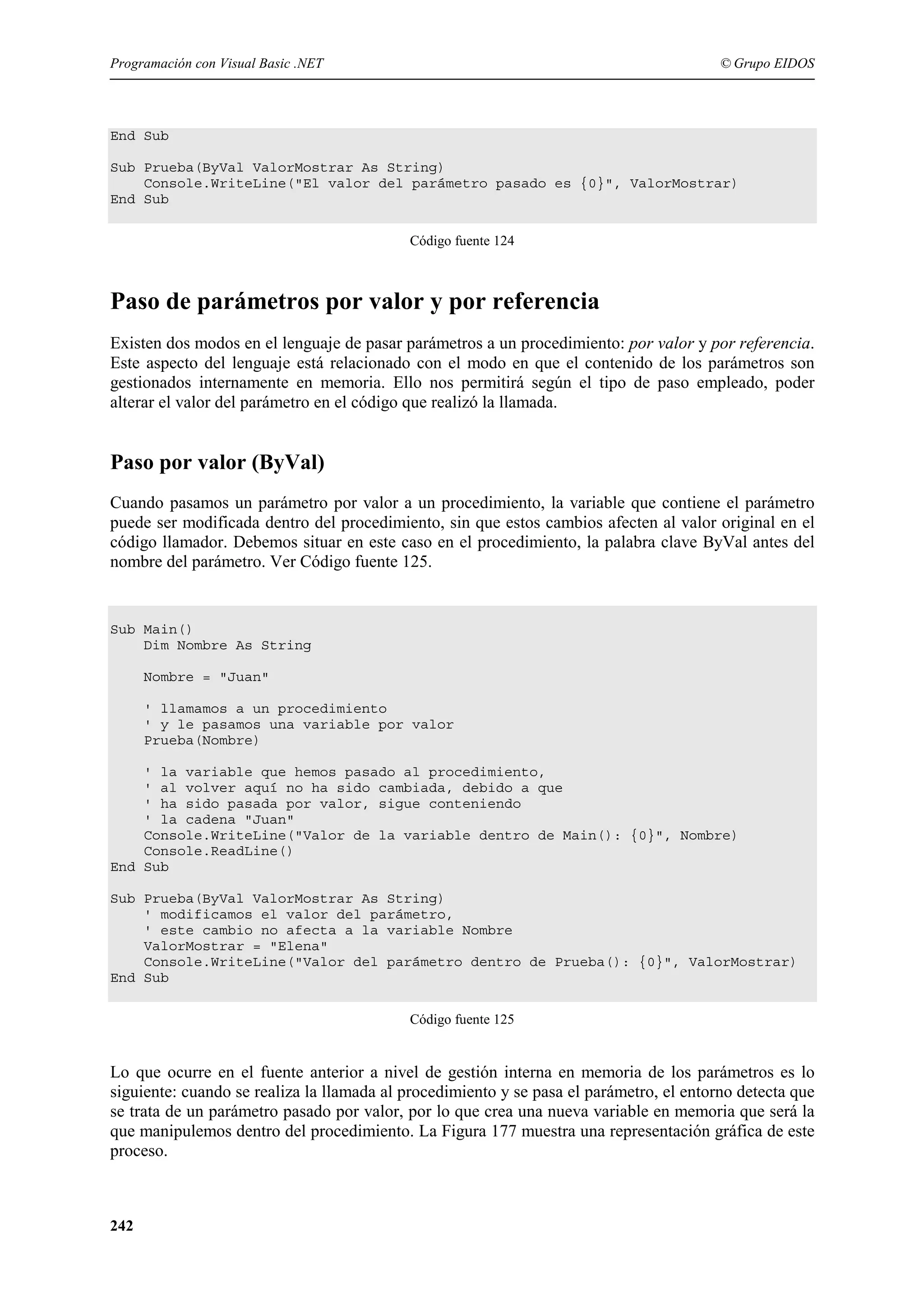 Programación con Visual Basic .NET

© Grupo EIDOS

End Sub
Sub Prueba(ByVal ValorMostrar As String)
Console.WriteLine("El valor del parámetro pasado es {0}", ValorMostrar)
End Sub
Código fuente 124

Paso de parámetros por valor y por referencia
Existen dos modos en el lenguaje de pasar parámetros a un procedimiento: por valor y por referencia.
Este aspecto del lenguaje está relacionado con el modo en que el contenido de los parámetros son
gestionados internamente en memoria. Ello nos permitirá según el tipo de paso empleado, poder
alterar el valor del parámetro en el código que realizó la llamada.

Paso por valor (ByVal)
Cuando pasamos un parámetro por valor a un procedimiento, la variable que contiene el parámetro
puede ser modificada dentro del procedimiento, sin que estos cambios afecten al valor original en el
código llamador. Debemos situar en este caso en el procedimiento, la palabra clave ByVal antes del
nombre del parámetro. Ver Código fuente 125.

Sub Main()
Dim Nombre As String
Nombre = "Juan"
' llamamos a un procedimiento
' y le pasamos una variable por valor
Prueba(Nombre)
' la variable que hemos pasado al procedimiento,
' al volver aquí no ha sido cambiada, debido a que
' ha sido pasada por valor, sigue conteniendo
' la cadena "Juan"
Console.WriteLine("Valor de la variable dentro de Main(): {0}", Nombre)
Console.ReadLine()
End Sub
Sub Prueba(ByVal ValorMostrar As String)
' modificamos el valor del parámetro,
' este cambio no afecta a la variable Nombre
ValorMostrar = "Elena"
Console.WriteLine("Valor del parámetro dentro de Prueba(): {0}", ValorMostrar)
End Sub
Código fuente 125

Lo que ocurre en el fuente anterior a nivel de gestión interna en memoria de los parámetros es lo
siguiente: cuando se realiza la llamada al procedimiento y se pasa el parámetro, el entorno detecta que
se trata de un parámetro pasado por valor, por lo que crea una nueva variable en memoria que será la
que manipulemos dentro del procedimiento. La Figura 177 muestra una representación gráfica de este
proceso.

242

 