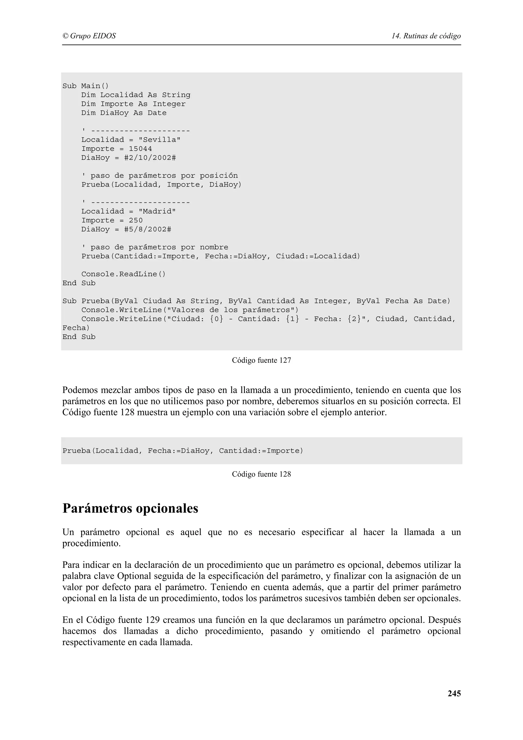 © Grupo EIDOS

14. Rutinas de código

Sub Main()
Dim Localidad As String
Dim Importe As Integer
Dim DiaHoy As Date
' --------------------Localidad = "Sevilla"
Importe = 15044
DiaHoy = #2/10/2002#
' paso de parámetros por posición
Prueba(Localidad, Importe, DiaHoy)
' --------------------Localidad = "Madrid"
Importe = 250
DiaHoy = #5/8/2002#
' paso de parámetros por nombre
Prueba(Cantidad:=Importe, Fecha:=DiaHoy, Ciudad:=Localidad)
Console.ReadLine()
End Sub
Sub Prueba(ByVal Ciudad As String, ByVal Cantidad As Integer, ByVal Fecha As Date)
Console.WriteLine("Valores de los parámetros")
Console.WriteLine("Ciudad: {0} - Cantidad: {1} - Fecha: {2}", Ciudad, Cantidad,
Fecha)
End Sub
Código fuente 127

Podemos mezclar ambos tipos de paso en la llamada a un procedimiento, teniendo en cuenta que los
parámetros en los que no utilicemos paso por nombre, deberemos situarlos en su posición correcta. El
Código fuente 128 muestra un ejemplo con una variación sobre el ejemplo anterior.

Prueba(Localidad, Fecha:=DiaHoy, Cantidad:=Importe)
Código fuente 128

Parámetros opcionales
Un parámetro opcional es aquel que no es necesario especificar al hacer la llamada a un
procedimiento.
Para indicar en la declaración de un procedimiento que un parámetro es opcional, debemos utilizar la
palabra clave Optional seguida de la especificación del parámetro, y finalizar con la asignación de un
valor por defecto para el parámetro. Teniendo en cuenta además, que a partir del primer parámetro
opcional en la lista de un procedimiento, todos los parámetros sucesivos también deben ser opcionales.
En el Código fuente 129 creamos una función en la que declaramos un parámetro opcional. Después
hacemos dos llamadas a dicho procedimiento, pasando y omitiendo el parámetro opcional
respectivamente en cada llamada.

245

 