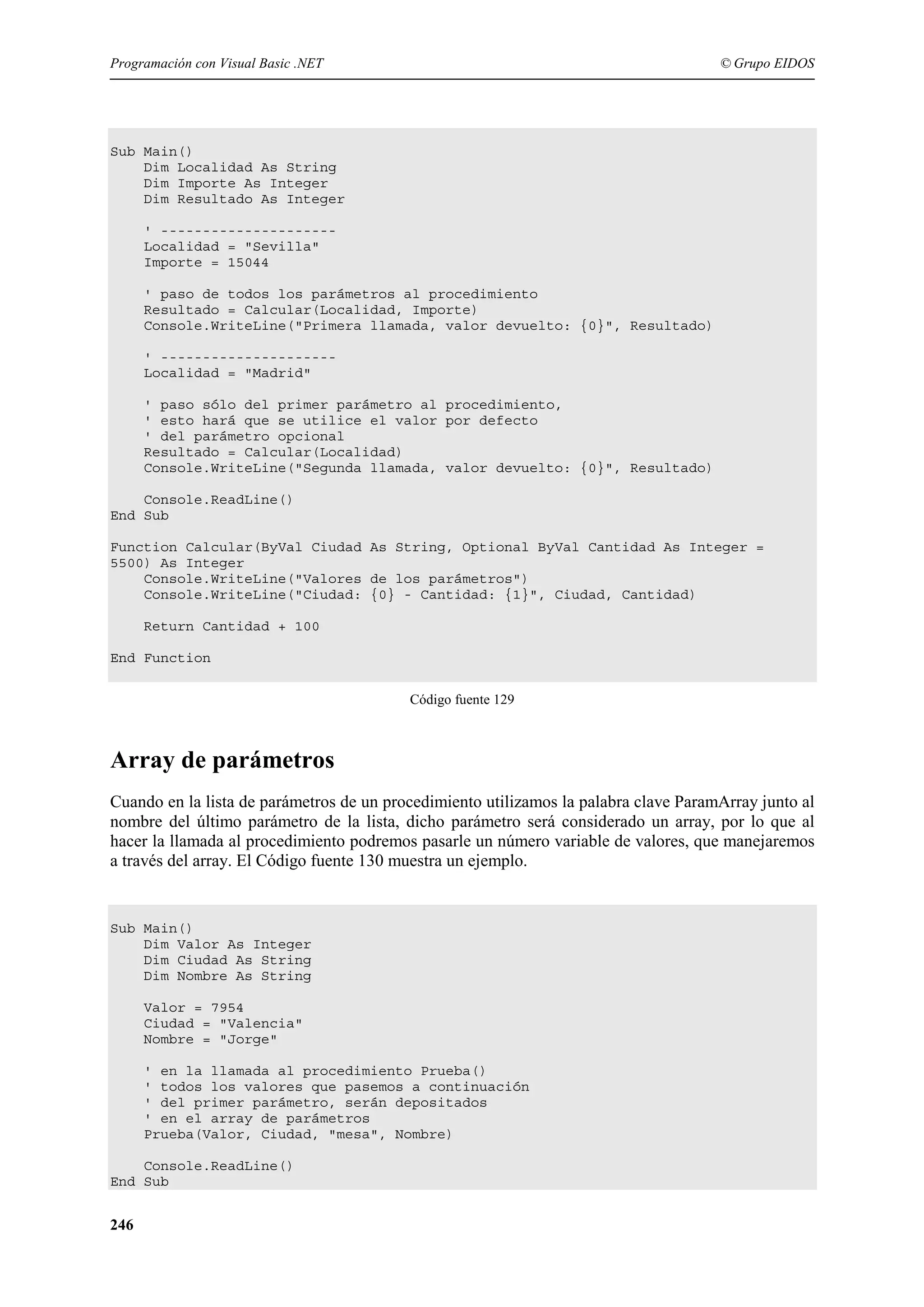 Programación con Visual Basic .NET

© Grupo EIDOS

Sub Main()
Dim Localidad As String
Dim Importe As Integer
Dim Resultado As Integer
' --------------------Localidad = "Sevilla"
Importe = 15044
' paso de todos los parámetros al procedimiento
Resultado = Calcular(Localidad, Importe)
Console.WriteLine("Primera llamada, valor devuelto: {0}", Resultado)
' --------------------Localidad = "Madrid"
' paso sólo del primer parámetro al procedimiento,
' esto hará que se utilice el valor por defecto
' del parámetro opcional
Resultado = Calcular(Localidad)
Console.WriteLine("Segunda llamada, valor devuelto: {0}", Resultado)
Console.ReadLine()
End Sub
Function Calcular(ByVal Ciudad As String, Optional ByVal Cantidad As Integer =
5500) As Integer
Console.WriteLine("Valores de los parámetros")
Console.WriteLine("Ciudad: {0} - Cantidad: {1}", Ciudad, Cantidad)
Return Cantidad + 100
End Function
Código fuente 129

Array de parámetros
Cuando en la lista de parámetros de un procedimiento utilizamos la palabra clave ParamArray junto al
nombre del último parámetro de la lista, dicho parámetro será considerado un array, por lo que al
hacer la llamada al procedimiento podremos pasarle un número variable de valores, que manejaremos
a través del array. El Código fuente 130 muestra un ejemplo.

Sub Main()
Dim Valor As Integer
Dim Ciudad As String
Dim Nombre As String
Valor = 7954
Ciudad = "Valencia"
Nombre = "Jorge"
' en la llamada al procedimiento Prueba()
' todos los valores que pasemos a continuación
' del primer parámetro, serán depositados
' en el array de parámetros
Prueba(Valor, Ciudad, "mesa", Nombre)
Console.ReadLine()
End Sub

246

 