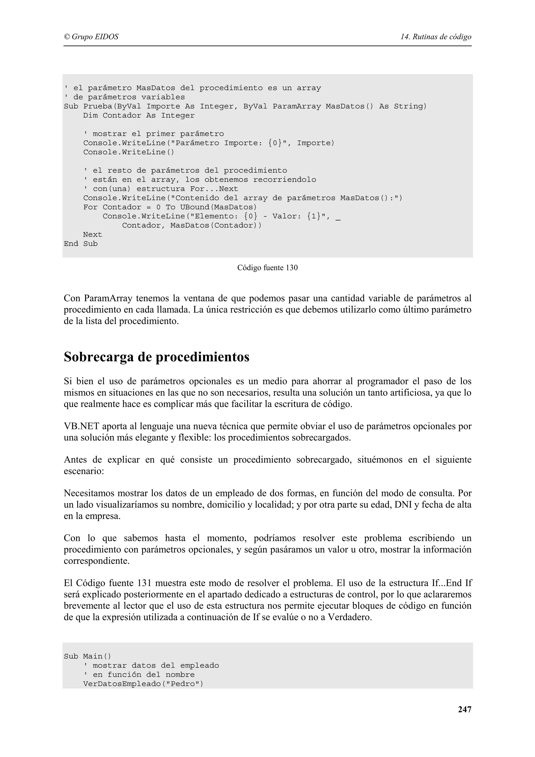 © Grupo EIDOS

14. Rutinas de código

' el parámetro MasDatos del procedimiento es un array
' de parámetros variables
Sub Prueba(ByVal Importe As Integer, ByVal ParamArray MasDatos() As String)
Dim Contador As Integer
' mostrar el primer parámetro
Console.WriteLine("Parámetro Importe: {0}", Importe)
Console.WriteLine()
' el resto de parámetros del procedimiento
' están en el array, los obtenemos recorriendolo
' con(una) estructura For...Next
Console.WriteLine("Contenido del array de parámetros MasDatos():")
For Contador = 0 To UBound(MasDatos)
Console.WriteLine("Elemento: {0} - Valor: {1}", _
Contador, MasDatos(Contador))
Next
End Sub
Código fuente 130

Con ParamArray tenemos la ventana de que podemos pasar una cantidad variable de parámetros al
procedimiento en cada llamada. La única restricción es que debemos utilizarlo como último parámetro
de la lista del procedimiento.

Sobrecarga de procedimientos
Si bien el uso de parámetros opcionales es un medio para ahorrar al programador el paso de los
mismos en situaciones en las que no son necesarios, resulta una solución un tanto artificiosa, ya que lo
que realmente hace es complicar más que facilitar la escritura de código.
VB.NET aporta al lenguaje una nueva técnica que permite obviar el uso de parámetros opcionales por
una solución más elegante y flexible: los procedimientos sobrecargados.
Antes de explicar en qué consiste un procedimiento sobrecargado, situémonos en el siguiente
escenario:
Necesitamos mostrar los datos de un empleado de dos formas, en función del modo de consulta. Por
un lado visualizaríamos su nombre, domicilio y localidad; y por otra parte su edad, DNI y fecha de alta
en la empresa.
Con lo que sabemos hasta el momento, podríamos resolver este problema escribiendo un
procedimiento con parámetros opcionales, y según pasáramos un valor u otro, mostrar la información
correspondiente.
El Código fuente 131 muestra este modo de resolver el problema. El uso de la estructura If...End If
será explicado posteriormente en el apartado dedicado a estructuras de control, por lo que aclararemos
brevemente al lector que el uso de esta estructura nos permite ejecutar bloques de código en función
de que la expresión utilizada a continuación de If se evalúe o no a Verdadero.

Sub Main()
' mostrar datos del empleado
' en función del nombre
VerDatosEmpleado("Pedro")

247

 