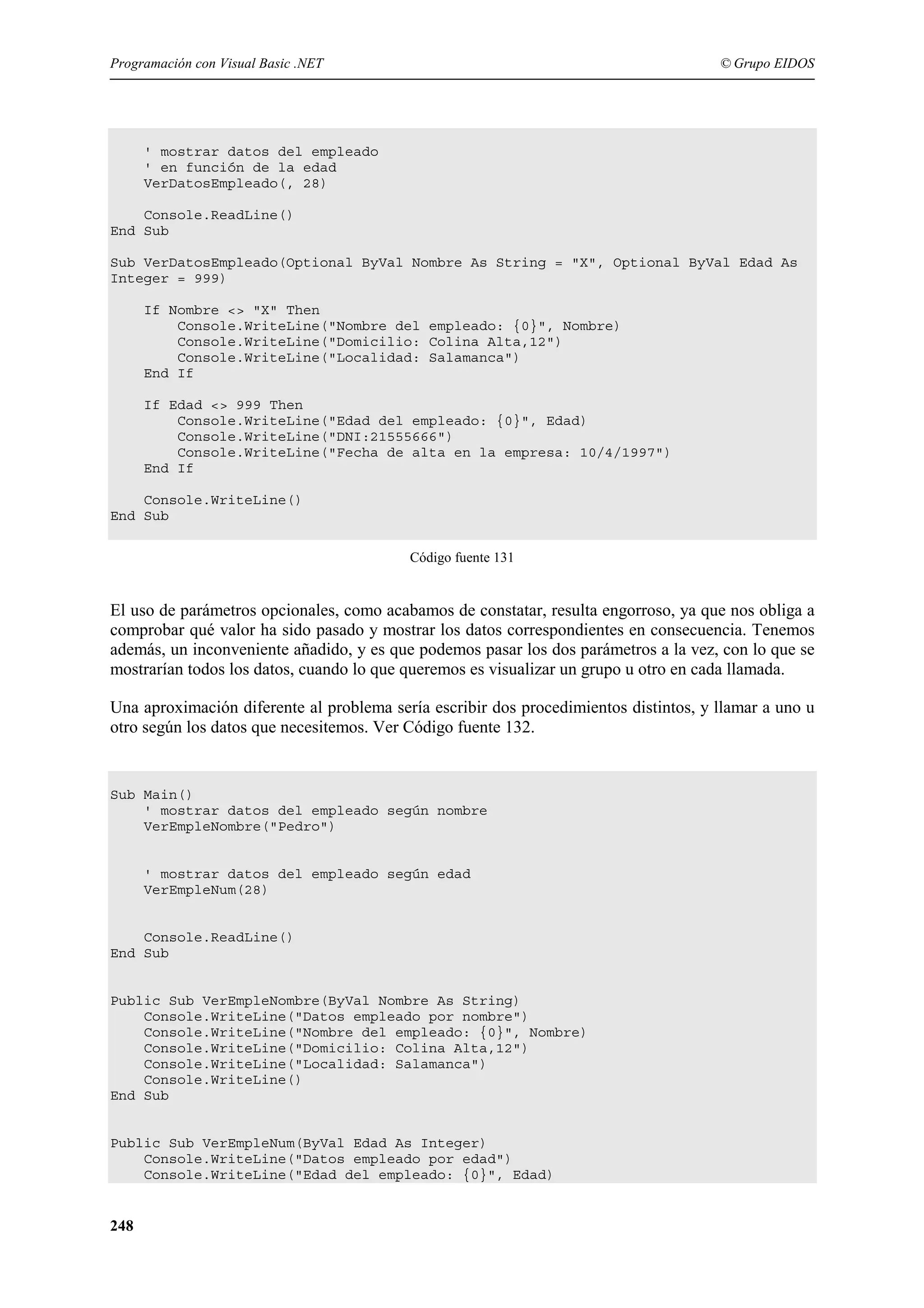Programación con Visual Basic .NET

© Grupo EIDOS

' mostrar datos del empleado
' en función de la edad
VerDatosEmpleado(, 28)
Console.ReadLine()
End Sub
Sub VerDatosEmpleado(Optional ByVal Nombre As String = "X", Optional ByVal Edad As
Integer = 999)
If Nombre <> "X" Then
Console.WriteLine("Nombre del empleado: {0}", Nombre)
Console.WriteLine("Domicilio: Colina Alta,12")
Console.WriteLine("Localidad: Salamanca")
End If
If Edad <> 999 Then
Console.WriteLine("Edad del empleado: {0}", Edad)
Console.WriteLine("DNI:21555666")
Console.WriteLine("Fecha de alta en la empresa: 10/4/1997")
End If
Console.WriteLine()
End Sub
Código fuente 131

El uso de parámetros opcionales, como acabamos de constatar, resulta engorroso, ya que nos obliga a
comprobar qué valor ha sido pasado y mostrar los datos correspondientes en consecuencia. Tenemos
además, un inconveniente añadido, y es que podemos pasar los dos parámetros a la vez, con lo que se
mostrarían todos los datos, cuando lo que queremos es visualizar un grupo u otro en cada llamada.
Una aproximación diferente al problema sería escribir dos procedimientos distintos, y llamar a uno u
otro según los datos que necesitemos. Ver Código fuente 132.

Sub Main()
' mostrar datos del empleado según nombre
VerEmpleNombre("Pedro")

' mostrar datos del empleado según edad
VerEmpleNum(28)

Console.ReadLine()
End Sub

Public Sub VerEmpleNombre(ByVal Nombre As String)
Console.WriteLine("Datos empleado por nombre")
Console.WriteLine("Nombre del empleado: {0}", Nombre)
Console.WriteLine("Domicilio: Colina Alta,12")
Console.WriteLine("Localidad: Salamanca")
Console.WriteLine()
End Sub

Public Sub VerEmpleNum(ByVal Edad As Integer)
Console.WriteLine("Datos empleado por edad")
Console.WriteLine("Edad del empleado: {0}", Edad)

248

 