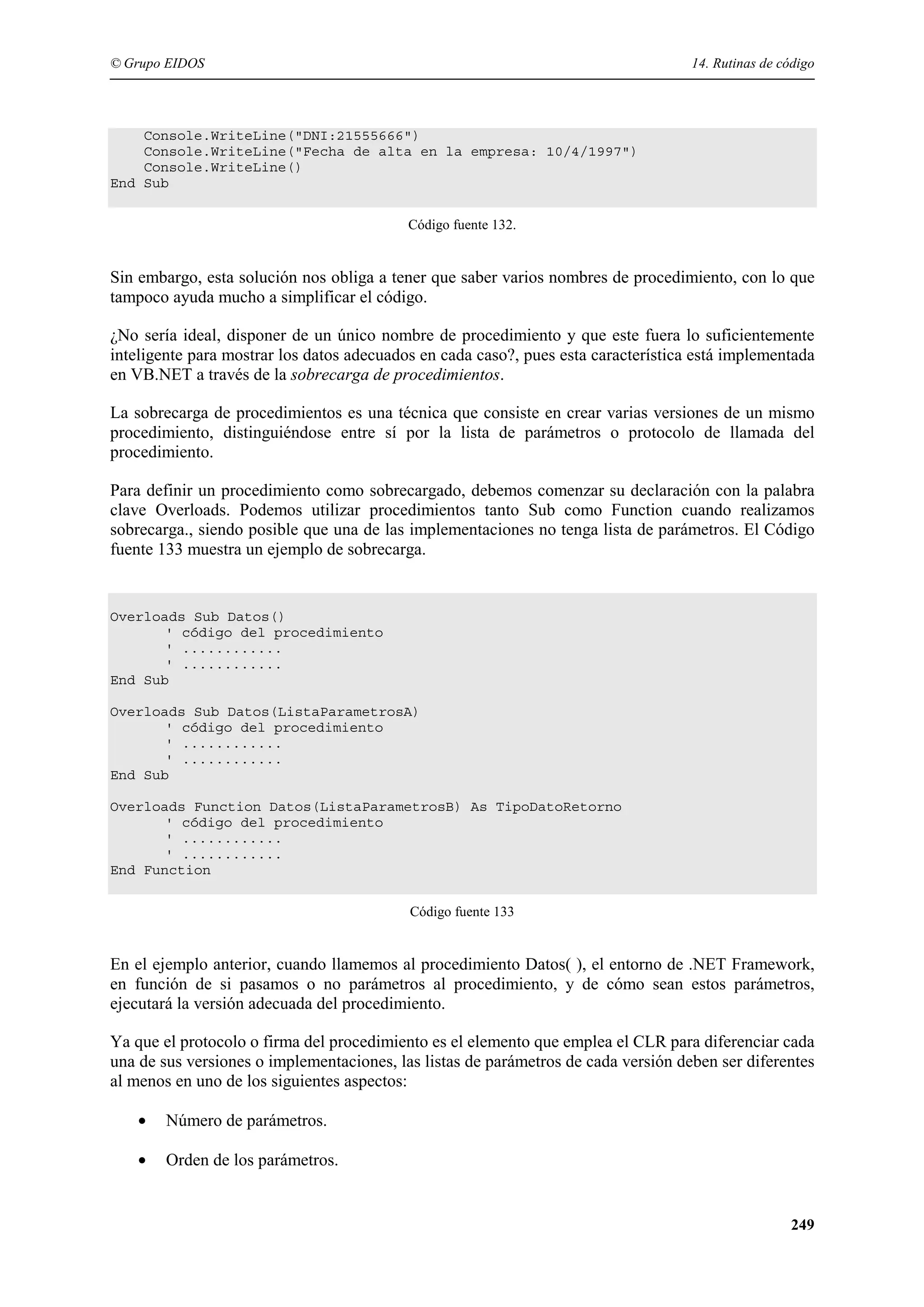 © Grupo EIDOS

14. Rutinas de código

Console.WriteLine("DNI:21555666")
Console.WriteLine("Fecha de alta en la empresa: 10/4/1997")
Console.WriteLine()
End Sub
Código fuente 132.

Sin embargo, esta solución nos obliga a tener que saber varios nombres de procedimiento, con lo que
tampoco ayuda mucho a simplificar el código.
¿No sería ideal, disponer de un único nombre de procedimiento y que este fuera lo suficientemente
inteligente para mostrar los datos adecuados en cada caso?, pues esta característica está implementada
en VB.NET a través de la sobrecarga de procedimientos.
La sobrecarga de procedimientos es una técnica que consiste en crear varias versiones de un mismo
procedimiento, distinguiéndose entre sí por la lista de parámetros o protocolo de llamada del
procedimiento.
Para definir un procedimiento como sobrecargado, debemos comenzar su declaración con la palabra
clave Overloads. Podemos utilizar procedimientos tanto Sub como Function cuando realizamos
sobrecarga., siendo posible que una de las implementaciones no tenga lista de parámetros. El Código
fuente 133 muestra un ejemplo de sobrecarga.

Overloads Sub Datos()
' código del procedimiento
' ............
' ............
End Sub
Overloads Sub Datos(ListaParametrosA)
' código del procedimiento
' ............
' ............
End Sub
Overloads Function Datos(ListaParametrosB) As TipoDatoRetorno
' código del procedimiento
' ............
' ............
End Function
Código fuente 133

En el ejemplo anterior, cuando llamemos al procedimiento Datos( ), el entorno de .NET Framework,
en función de si pasamos o no parámetros al procedimiento, y de cómo sean estos parámetros,
ejecutará la versión adecuada del procedimiento.
Ya que el protocolo o firma del procedimiento es el elemento que emplea el CLR para diferenciar cada
una de sus versiones o implementaciones, las listas de parámetros de cada versión deben ser diferentes
al menos en uno de los siguientes aspectos:
•

Número de parámetros.

•

Orden de los parámetros.

249

 