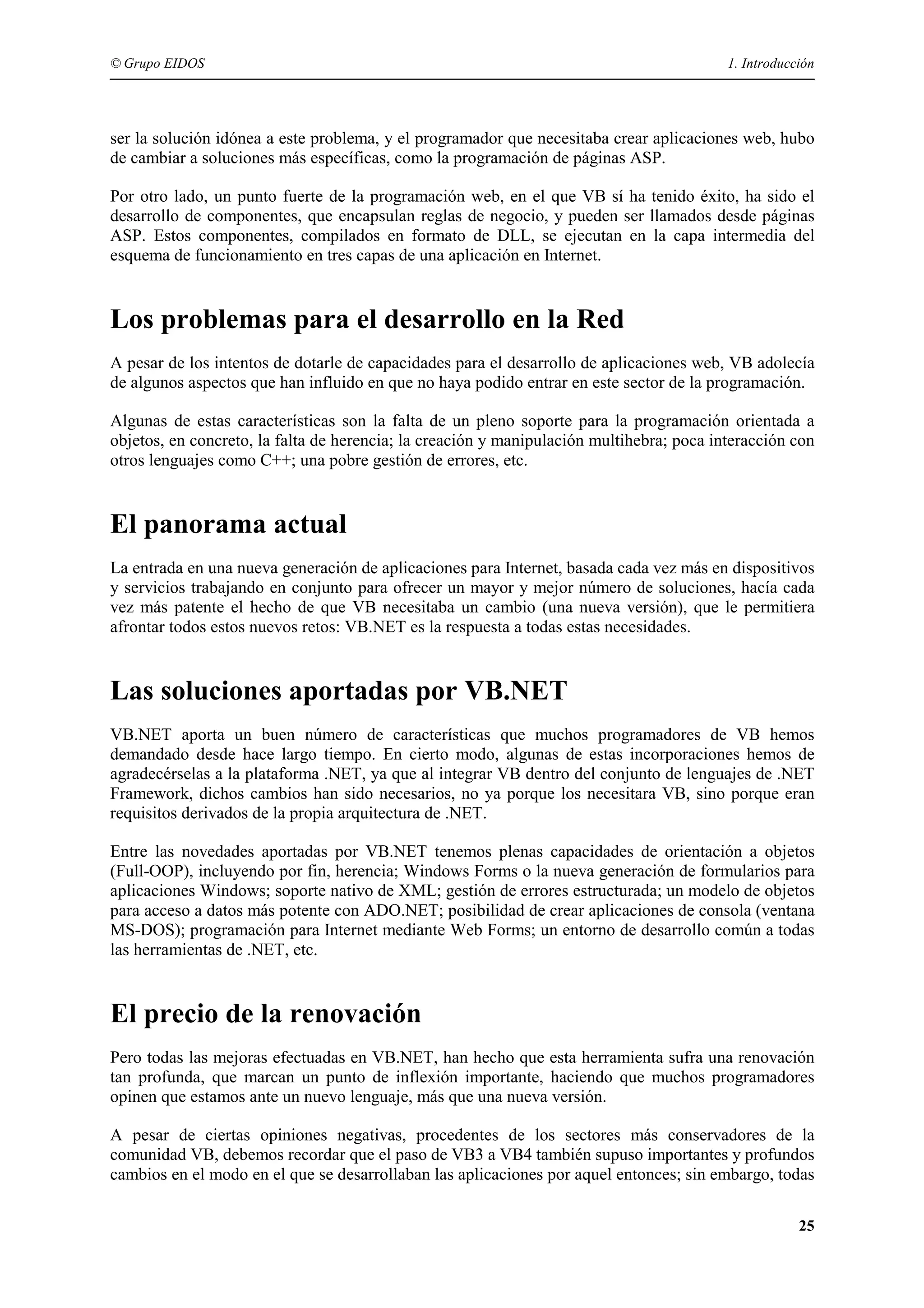 © Grupo EIDOS

1. Introducción

ser la solución idónea a este problema, y el programador que necesitaba crear aplicaciones web, hubo
de cambiar a soluciones más específicas, como la programación de páginas ASP.
Por otro lado, un punto fuerte de la programación web, en el que VB sí ha tenido éxito, ha sido el
desarrollo de componentes, que encapsulan reglas de negocio, y pueden ser llamados desde páginas
ASP. Estos componentes, compilados en formato de DLL, se ejecutan en la capa intermedia del
esquema de funcionamiento en tres capas de una aplicación en Internet.

Los problemas para el desarrollo en la Red
A pesar de los intentos de dotarle de capacidades para el desarrollo de aplicaciones web, VB adolecía
de algunos aspectos que han influido en que no haya podido entrar en este sector de la programación.
Algunas de estas características son la falta de un pleno soporte para la programación orientada a
objetos, en concreto, la falta de herencia; la creación y manipulación multihebra; poca interacción con
otros lenguajes como C++; una pobre gestión de errores, etc.

El panorama actual
La entrada en una nueva generación de aplicaciones para Internet, basada cada vez más en dispositivos
y servicios trabajando en conjunto para ofrecer un mayor y mejor número de soluciones, hacía cada
vez más patente el hecho de que VB necesitaba un cambio (una nueva versión), que le permitiera
afrontar todos estos nuevos retos: VB.NET es la respuesta a todas estas necesidades.

Las soluciones aportadas por VB.NET
VB.NET aporta un buen número de características que muchos programadores de VB hemos
demandado desde hace largo tiempo. En cierto modo, algunas de estas incorporaciones hemos de
agradecérselas a la plataforma .NET, ya que al integrar VB dentro del conjunto de lenguajes de .NET
Framework, dichos cambios han sido necesarios, no ya porque los necesitara VB, sino porque eran
requisitos derivados de la propia arquitectura de .NET.
Entre las novedades aportadas por VB.NET tenemos plenas capacidades de orientación a objetos
(Full-OOP), incluyendo por fin, herencia; Windows Forms o la nueva generación de formularios para
aplicaciones Windows; soporte nativo de XML; gestión de errores estructurada; un modelo de objetos
para acceso a datos más potente con ADO.NET; posibilidad de crear aplicaciones de consola (ventana
MS-DOS); programación para Internet mediante Web Forms; un entorno de desarrollo común a todas
las herramientas de .NET, etc.

El precio de la renovación
Pero todas las mejoras efectuadas en VB.NET, han hecho que esta herramienta sufra una renovación
tan profunda, que marcan un punto de inflexión importante, haciendo que muchos programadores
opinen que estamos ante un nuevo lenguaje, más que una nueva versión.
A pesar de ciertas opiniones negativas, procedentes de los sectores más conservadores de la
comunidad VB, debemos recordar que el paso de VB3 a VB4 también supuso importantes y profundos
cambios en el modo en el que se desarrollaban las aplicaciones por aquel entonces; sin embargo, todas
25

 
