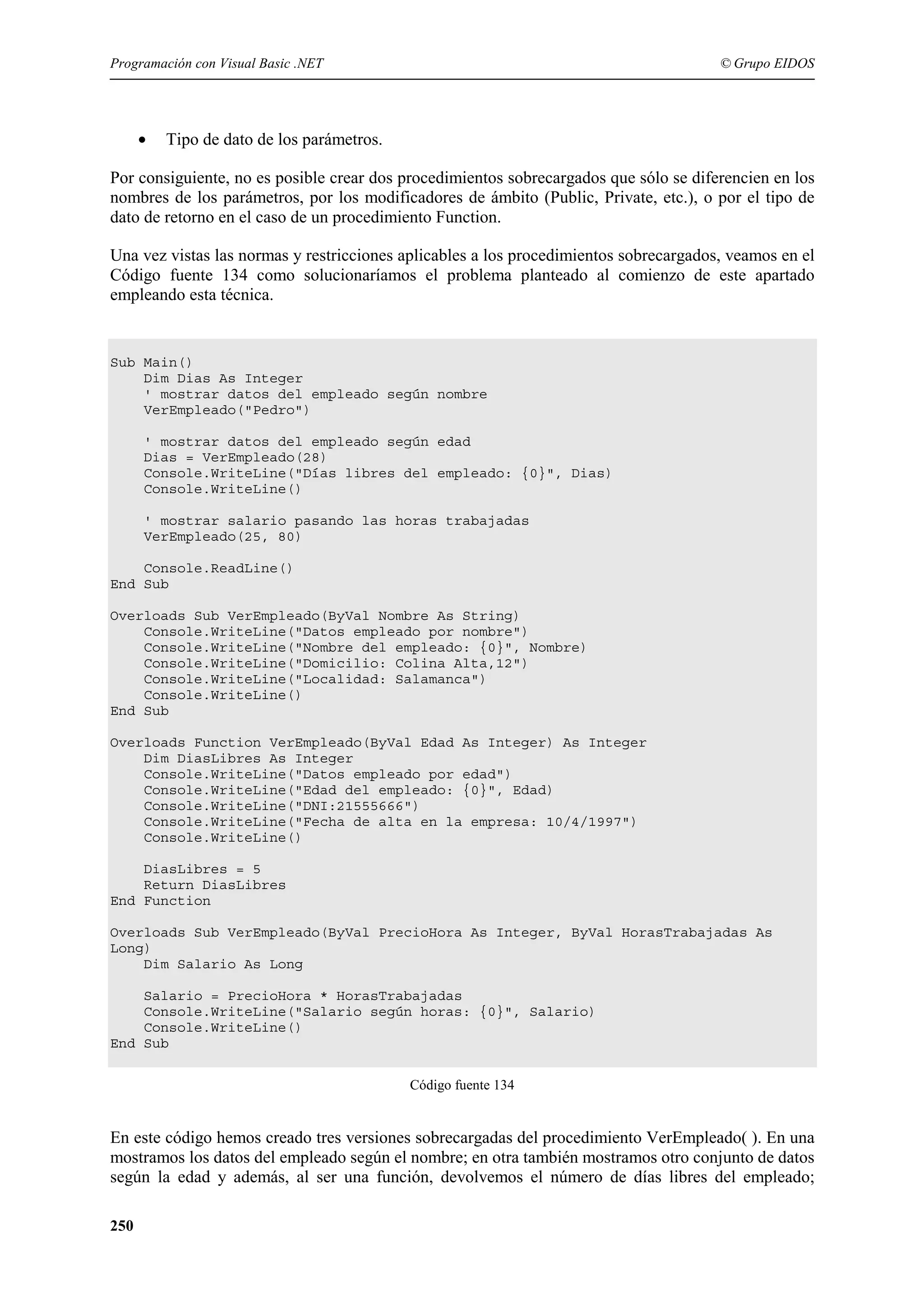 Programación con Visual Basic .NET

•

© Grupo EIDOS

Tipo de dato de los parámetros.

Por consiguiente, no es posible crear dos procedimientos sobrecargados que sólo se diferencien en los
nombres de los parámetros, por los modificadores de ámbito (Public, Private, etc.), o por el tipo de
dato de retorno en el caso de un procedimiento Function.
Una vez vistas las normas y restricciones aplicables a los procedimientos sobrecargados, veamos en el
Código fuente 134 como solucionaríamos el problema planteado al comienzo de este apartado
empleando esta técnica.

Sub Main()
Dim Dias As Integer
' mostrar datos del empleado según nombre
VerEmpleado("Pedro")
' mostrar datos del empleado según edad
Dias = VerEmpleado(28)
Console.WriteLine("Días libres del empleado: {0}", Dias)
Console.WriteLine()
' mostrar salario pasando las horas trabajadas
VerEmpleado(25, 80)
Console.ReadLine()
End Sub
Overloads Sub VerEmpleado(ByVal Nombre As String)
Console.WriteLine("Datos empleado por nombre")
Console.WriteLine("Nombre del empleado: {0}", Nombre)
Console.WriteLine("Domicilio: Colina Alta,12")
Console.WriteLine("Localidad: Salamanca")
Console.WriteLine()
End Sub
Overloads Function VerEmpleado(ByVal Edad As Integer) As Integer
Dim DiasLibres As Integer
Console.WriteLine("Datos empleado por edad")
Console.WriteLine("Edad del empleado: {0}", Edad)
Console.WriteLine("DNI:21555666")
Console.WriteLine("Fecha de alta en la empresa: 10/4/1997")
Console.WriteLine()
DiasLibres = 5
Return DiasLibres
End Function
Overloads Sub VerEmpleado(ByVal PrecioHora As Integer, ByVal HorasTrabajadas As
Long)
Dim Salario As Long
Salario = PrecioHora * HorasTrabajadas
Console.WriteLine("Salario según horas: {0}", Salario)
Console.WriteLine()
End Sub
Código fuente 134

En este código hemos creado tres versiones sobrecargadas del procedimiento VerEmpleado( ). En una
mostramos los datos del empleado según el nombre; en otra también mostramos otro conjunto de datos
según la edad y además, al ser una función, devolvemos el número de días libres del empleado;
250

 