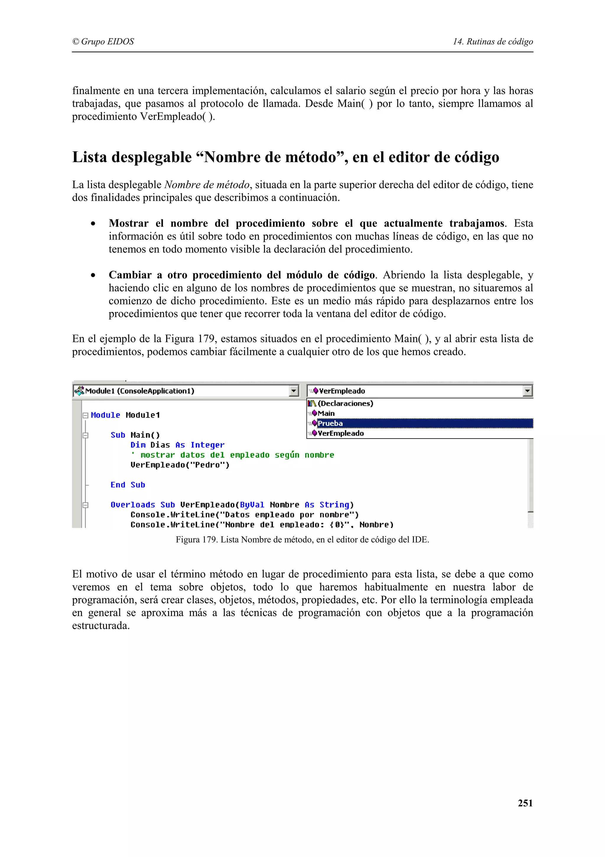 © Grupo EIDOS

14. Rutinas de código

finalmente en una tercera implementación, calculamos el salario según el precio por hora y las horas
trabajadas, que pasamos al protocolo de llamada. Desde Main( ) por lo tanto, siempre llamamos al
procedimiento VerEmpleado( ).

Lista desplegable “Nombre de método”, en el editor de código
La lista desplegable Nombre de método, situada en la parte superior derecha del editor de código, tiene
dos finalidades principales que describimos a continuación.
•

Mostrar el nombre del procedimiento sobre el que actualmente trabajamos. Esta
información es útil sobre todo en procedimientos con muchas líneas de código, en las que no
tenemos en todo momento visible la declaración del procedimiento.

•

Cambiar a otro procedimiento del módulo de código. Abriendo la lista desplegable, y
haciendo clic en alguno de los nombres de procedimientos que se muestran, no situaremos al
comienzo de dicho procedimiento. Este es un medio más rápido para desplazarnos entre los
procedimientos que tener que recorrer toda la ventana del editor de código.

En el ejemplo de la Figura 179, estamos situados en el procedimiento Main( ), y al abrir esta lista de
procedimientos, podemos cambiar fácilmente a cualquier otro de los que hemos creado.

Figura 179. Lista Nombre de método, en el editor de código del IDE.

El motivo de usar el término método en lugar de procedimiento para esta lista, se debe a que como
veremos en el tema sobre objetos, todo lo que haremos habitualmente en nuestra labor de
programación, será crear clases, objetos, métodos, propiedades, etc. Por ello la terminología empleada
en general se aproxima más a las técnicas de programación con objetos que a la programación
estructurada.

251

 