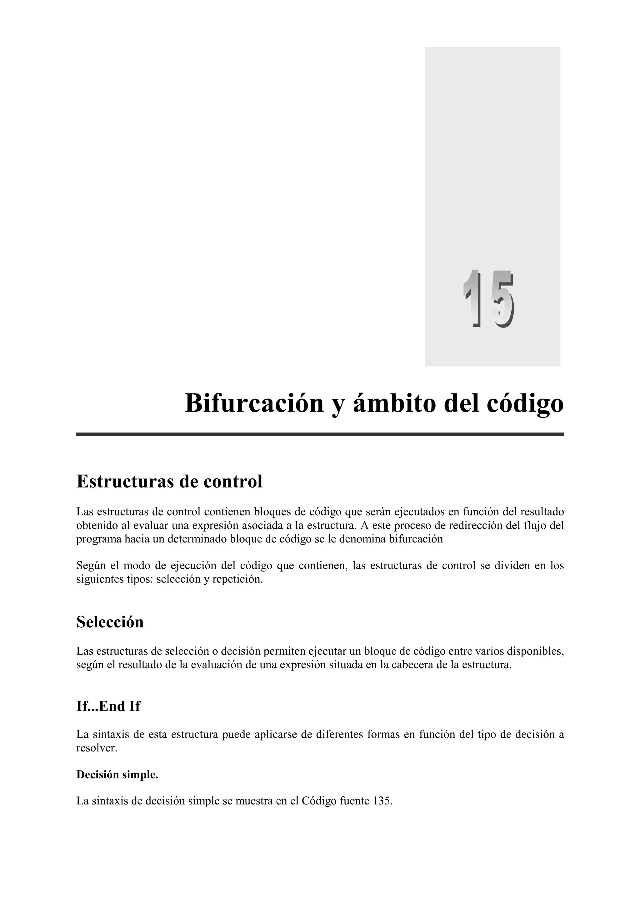 Bifurcación y ámbito del código
Estructuras de control
Las estructuras de control contienen bloques de código que serán ejecutados en función del resultado
obtenido al evaluar una expresión asociada a la estructura. A este proceso de redirección del flujo del
programa hacia un determinado bloque de código se le denomina bifurcación
Según el modo de ejecución del código que contienen, las estructuras de control se dividen en los
siguientes tipos: selección y repetición.

Selección
Las estructuras de selección o decisión permiten ejecutar un bloque de código entre varios disponibles,
según el resultado de la evaluación de una expresión situada en la cabecera de la estructura.

If...End If
La sintaxis de esta estructura puede aplicarse de diferentes formas en función del tipo de decisión a
resolver.
Decisión simple.
La sintaxis de decisión simple se muestra en el Código fuente 135.

 