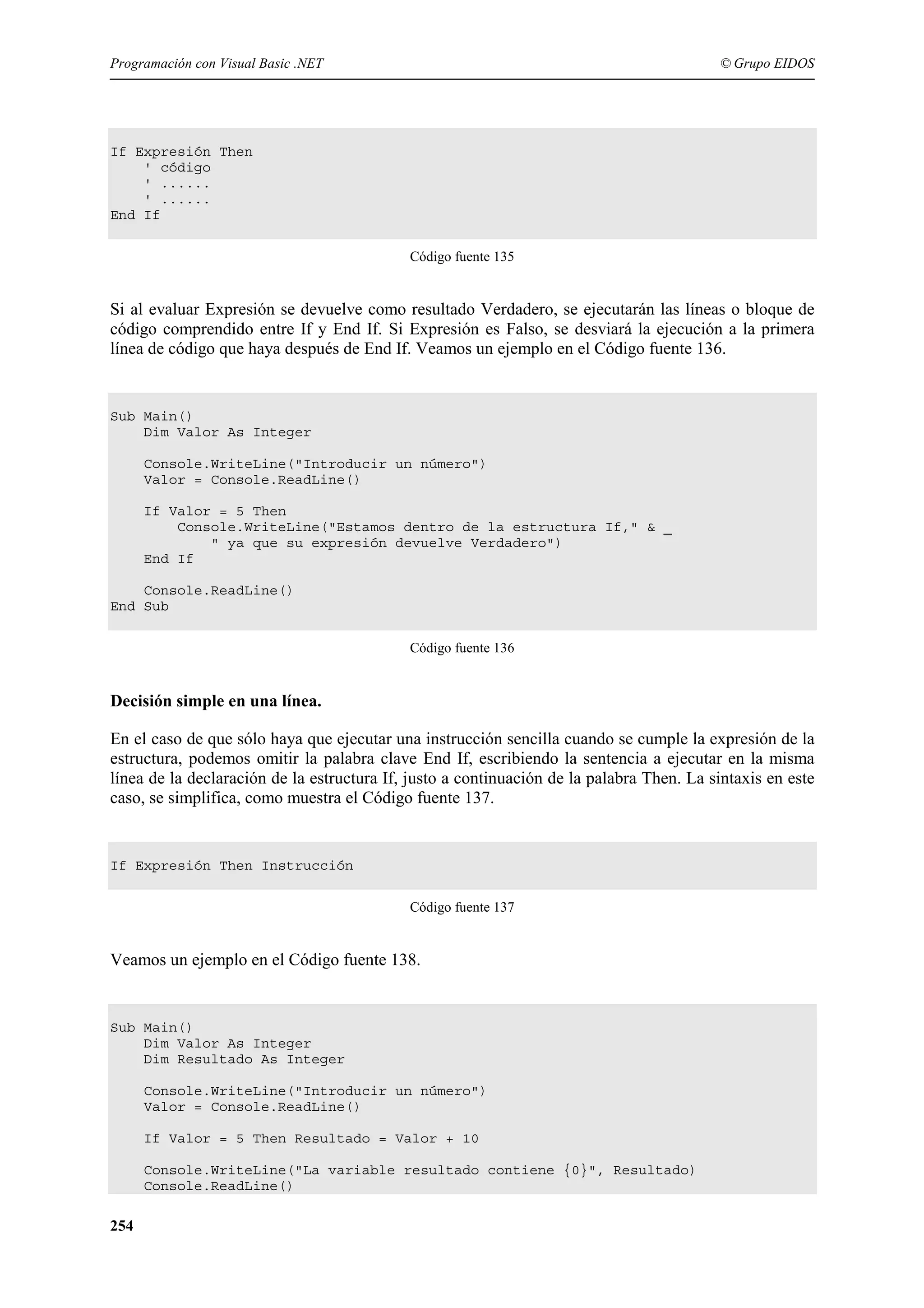 Programación con Visual Basic .NET

© Grupo EIDOS

If Expresión Then
' código
' ......
' ......
End If
Código fuente 135

Si al evaluar Expresión se devuelve como resultado Verdadero, se ejecutarán las líneas o bloque de
código comprendido entre If y End If. Si Expresión es Falso, se desviará la ejecución a la primera
línea de código que haya después de End If. Veamos un ejemplo en el Código fuente 136.

Sub Main()
Dim Valor As Integer
Console.WriteLine("Introducir un número")
Valor = Console.ReadLine()
If Valor = 5 Then
Console.WriteLine("Estamos dentro de la estructura If," & _
" ya que su expresión devuelve Verdadero")
End If
Console.ReadLine()
End Sub
Código fuente 136

Decisión simple en una línea.
En el caso de que sólo haya que ejecutar una instrucción sencilla cuando se cumple la expresión de la
estructura, podemos omitir la palabra clave End If, escribiendo la sentencia a ejecutar en la misma
línea de la declaración de la estructura If, justo a continuación de la palabra Then. La sintaxis en este
caso, se simplifica, como muestra el Código fuente 137.

If Expresión Then Instrucción
Código fuente 137

Veamos un ejemplo en el Código fuente 138.

Sub Main()
Dim Valor As Integer
Dim Resultado As Integer
Console.WriteLine("Introducir un número")
Valor = Console.ReadLine()
If Valor = 5 Then Resultado = Valor + 10
Console.WriteLine("La variable resultado contiene {0}", Resultado)
Console.ReadLine()

254

 