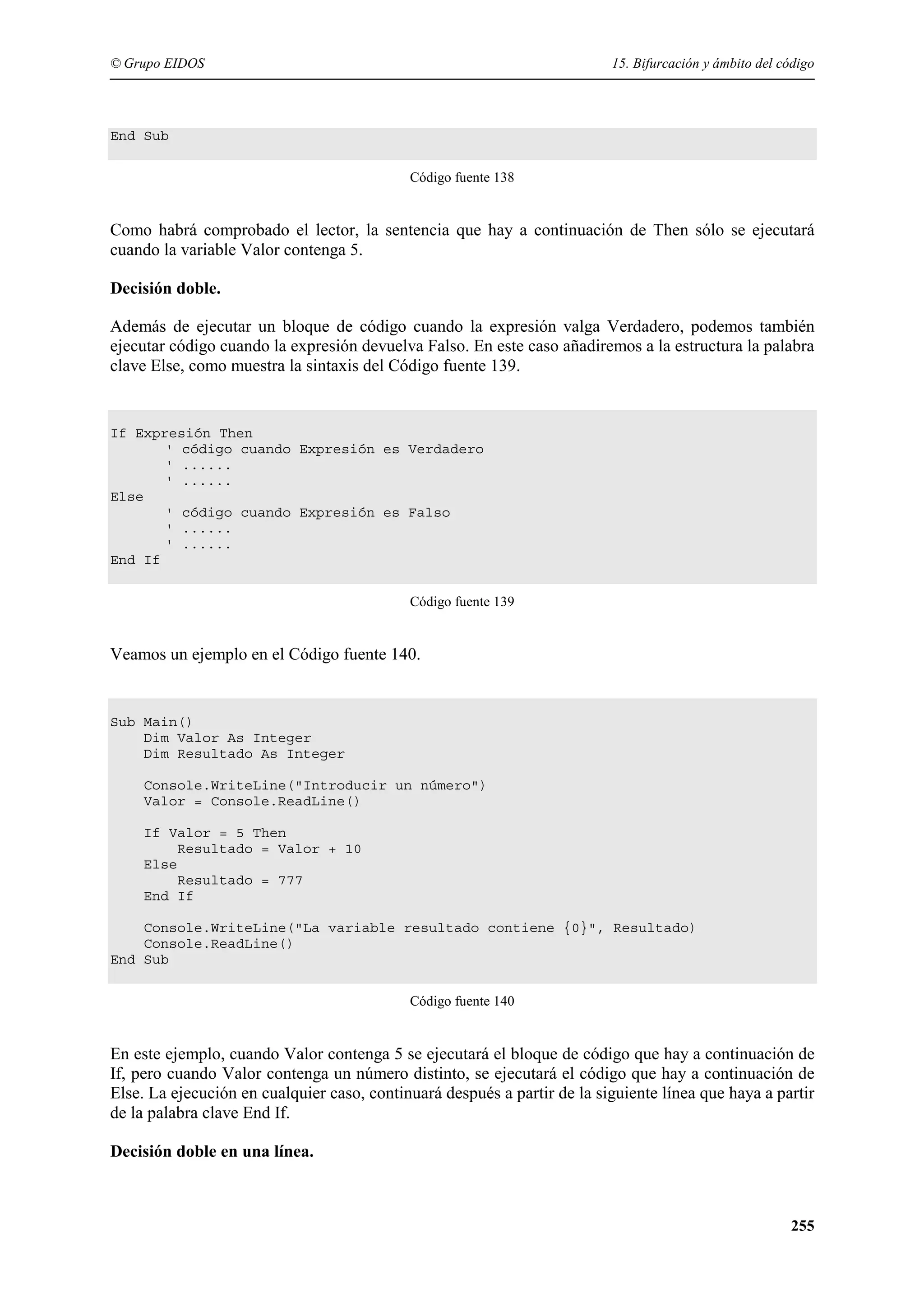 © Grupo EIDOS

15. Bifurcación y ámbito del código

End Sub
Código fuente 138

Como habrá comprobado el lector, la sentencia que hay a continuación de Then sólo se ejecutará
cuando la variable Valor contenga 5.
Decisión doble.
Además de ejecutar un bloque de código cuando la expresión valga Verdadero, podemos también
ejecutar código cuando la expresión devuelva Falso. En este caso añadiremos a la estructura la palabra
clave Else, como muestra la sintaxis del Código fuente 139.

If Expresión Then
' código cuando Expresión es Verdadero
' ......
' ......
Else
' código cuando Expresión es Falso
' ......
' ......
End If
Código fuente 139

Veamos un ejemplo en el Código fuente 140.

Sub Main()
Dim Valor As Integer
Dim Resultado As Integer
Console.WriteLine("Introducir un número")
Valor = Console.ReadLine()
If Valor = 5 Then
Resultado = Valor + 10
Else
Resultado = 777
End If
Console.WriteLine("La variable resultado contiene {0}", Resultado)
Console.ReadLine()
End Sub
Código fuente 140

En este ejemplo, cuando Valor contenga 5 se ejecutará el bloque de código que hay a continuación de
If, pero cuando Valor contenga un número distinto, se ejecutará el código que hay a continuación de
Else. La ejecución en cualquier caso, continuará después a partir de la siguiente línea que haya a partir
de la palabra clave End If.
Decisión doble en una línea.

255

 
