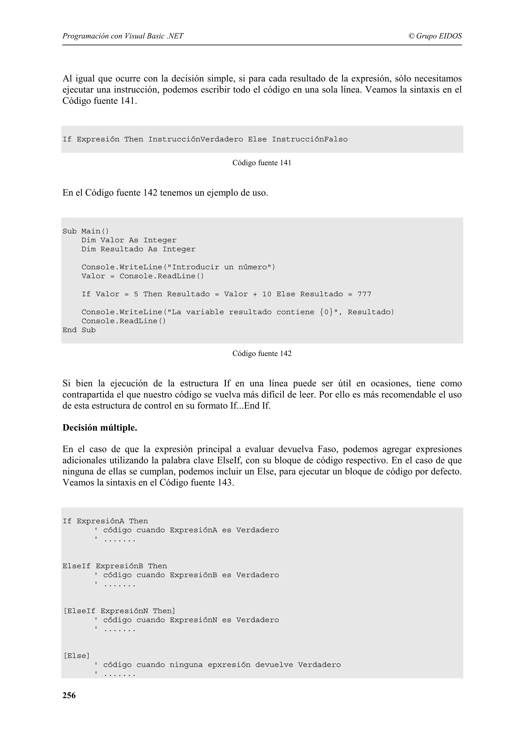 Programación con Visual Basic .NET

© Grupo EIDOS

Al igual que ocurre con la decisión simple, si para cada resultado de la expresión, sólo necesitamos
ejecutar una instrucción, podemos escribir todo el código en una sola línea. Veamos la sintaxis en el
Código fuente 141.

If Expresión Then InstrucciónVerdadero Else InstrucciónFalso
Código fuente 141

En el Código fuente 142 tenemos un ejemplo de uso.

Sub Main()
Dim Valor As Integer
Dim Resultado As Integer
Console.WriteLine("Introducir un número")
Valor = Console.ReadLine()
If Valor = 5 Then Resultado = Valor + 10 Else Resultado = 777
Console.WriteLine("La variable resultado contiene {0}", Resultado)
Console.ReadLine()
End Sub
Código fuente 142

Si bien la ejecución de la estructura If en una línea puede ser útil en ocasiones, tiene como
contrapartida el que nuestro código se vuelva más difícil de leer. Por ello es más recomendable el uso
de esta estructura de control en su formato If...End If.
Decisión múltiple.
En el caso de que la expresión principal a evaluar devuelva Faso, podemos agregar expresiones
adicionales utilizando la palabra clave ElseIf, con su bloque de código respectivo. En el caso de que
ninguna de ellas se cumplan, podemos incluir un Else, para ejecutar un bloque de código por defecto.
Veamos la sintaxis en el Código fuente 143.

If ExpresiónA Then
' código cuando ExpresiónA es Verdadero
' .......

ElseIf ExpresiónB Then
' código cuando ExpresiónB es Verdadero
' .......

[ElseIf ExpresiónN Then]
' código cuando ExpresiónN es Verdadero
' .......

[Else]
' código cuando ninguna epxresión devuelve Verdadero
' .......

256

 