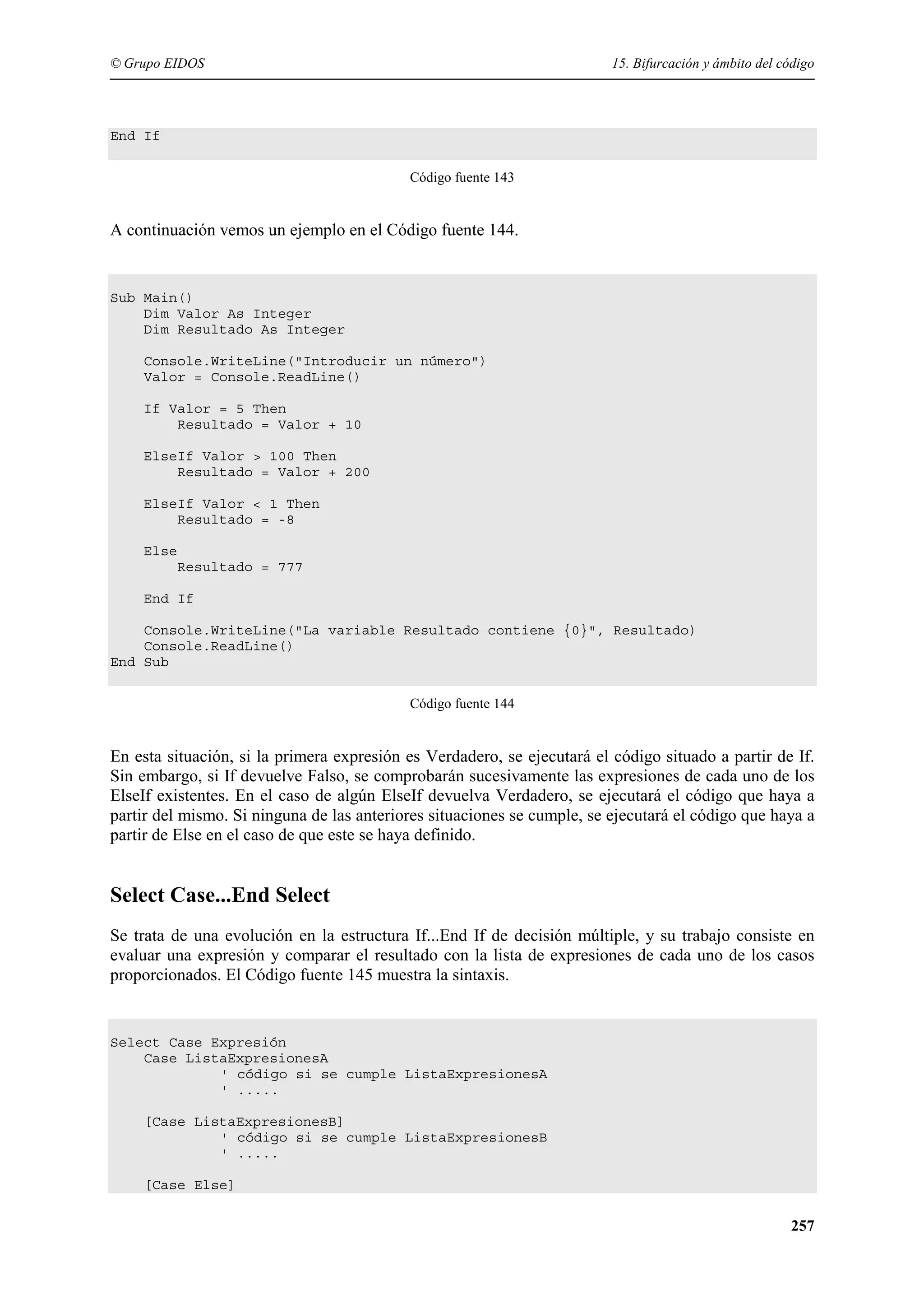 © Grupo EIDOS

15. Bifurcación y ámbito del código

End If
Código fuente 143

A continuación vemos un ejemplo en el Código fuente 144.

Sub Main()
Dim Valor As Integer
Dim Resultado As Integer
Console.WriteLine("Introducir un número")
Valor = Console.ReadLine()
If Valor = 5 Then
Resultado = Valor + 10
ElseIf Valor > 100 Then
Resultado = Valor + 200
ElseIf Valor < 1 Then
Resultado = -8
Else
Resultado = 777
End If
Console.WriteLine("La variable Resultado contiene {0}", Resultado)
Console.ReadLine()
End Sub
Código fuente 144

En esta situación, si la primera expresión es Verdadero, se ejecutará el código situado a partir de If.
Sin embargo, si If devuelve Falso, se comprobarán sucesivamente las expresiones de cada uno de los
ElseIf existentes. En el caso de algún ElseIf devuelva Verdadero, se ejecutará el código que haya a
partir del mismo. Si ninguna de las anteriores situaciones se cumple, se ejecutará el código que haya a
partir de Else en el caso de que este se haya definido.

Select Case...End Select
Se trata de una evolución en la estructura If...End If de decisión múltiple, y su trabajo consiste en
evaluar una expresión y comparar el resultado con la lista de expresiones de cada uno de los casos
proporcionados. El Código fuente 145 muestra la sintaxis.

Select Case Expresión
Case ListaExpresionesA
' código si se cumple ListaExpresionesA
' .....
[Case ListaExpresionesB]
' código si se cumple ListaExpresionesB
' .....
[Case Else]

257

 
