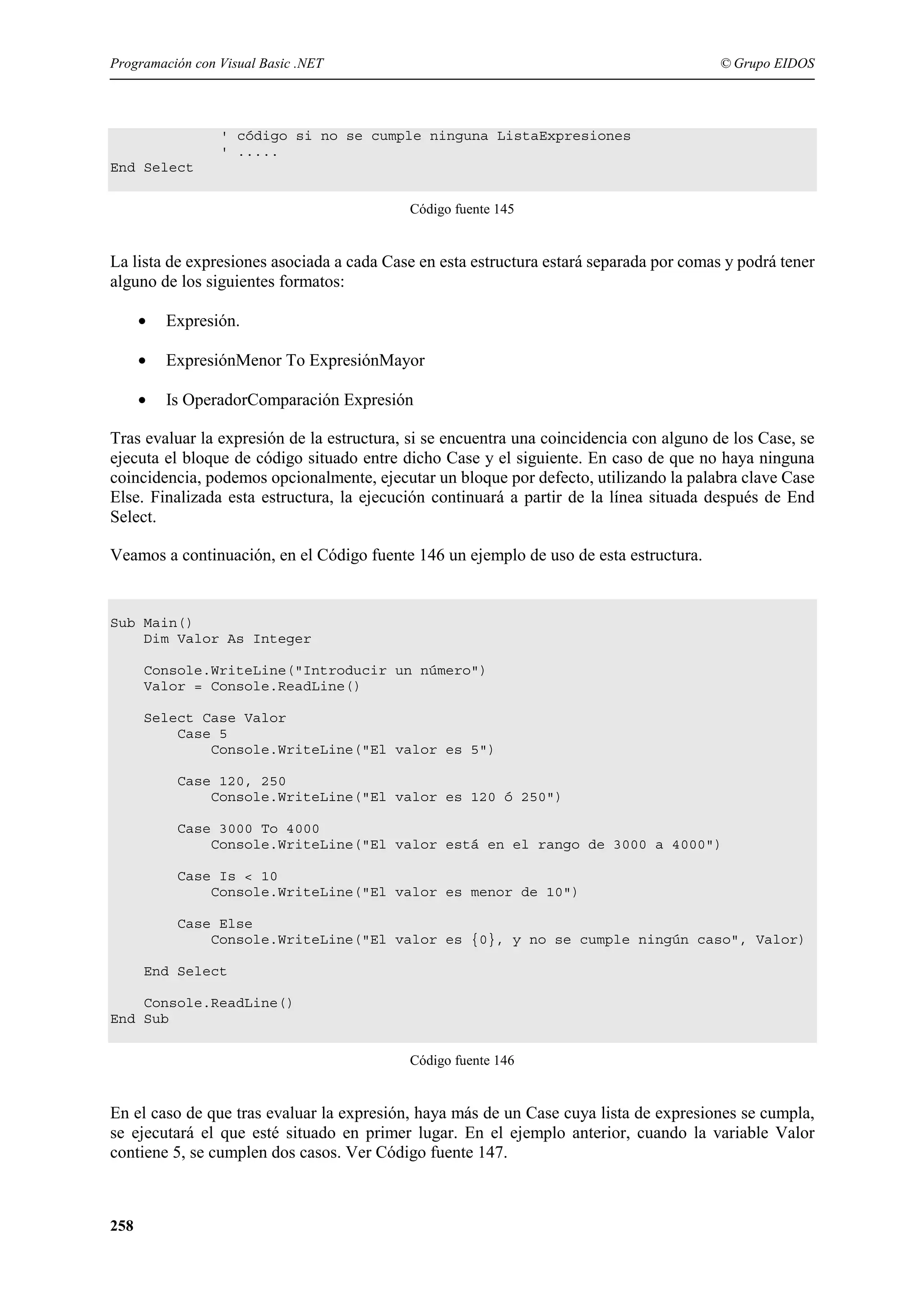 Programación con Visual Basic .NET

© Grupo EIDOS

' código si no se cumple ninguna ListaExpresiones
' .....
End Select
Código fuente 145

La lista de expresiones asociada a cada Case en esta estructura estará separada por comas y podrá tener
alguno de los siguientes formatos:
•

Expresión.

•

ExpresiónMenor To ExpresiónMayor

•

Is OperadorComparación Expresión

Tras evaluar la expresión de la estructura, si se encuentra una coincidencia con alguno de los Case, se
ejecuta el bloque de código situado entre dicho Case y el siguiente. En caso de que no haya ninguna
coincidencia, podemos opcionalmente, ejecutar un bloque por defecto, utilizando la palabra clave Case
Else. Finalizada esta estructura, la ejecución continuará a partir de la línea situada después de End
Select.
Veamos a continuación, en el Código fuente 146 un ejemplo de uso de esta estructura.

Sub Main()
Dim Valor As Integer
Console.WriteLine("Introducir un número")
Valor = Console.ReadLine()
Select Case Valor
Case 5
Console.WriteLine("El valor es 5")
Case 120, 250
Console.WriteLine("El valor es 120 ó 250")
Case 3000 To 4000
Console.WriteLine("El valor está en el rango de 3000 a 4000")
Case Is < 10
Console.WriteLine("El valor es menor de 10")
Case Else
Console.WriteLine("El valor es {0}, y no se cumple ningún caso", Valor)
End Select
Console.ReadLine()
End Sub
Código fuente 146

En el caso de que tras evaluar la expresión, haya más de un Case cuya lista de expresiones se cumpla,
se ejecutará el que esté situado en primer lugar. En el ejemplo anterior, cuando la variable Valor
contiene 5, se cumplen dos casos. Ver Código fuente 147.

258

 