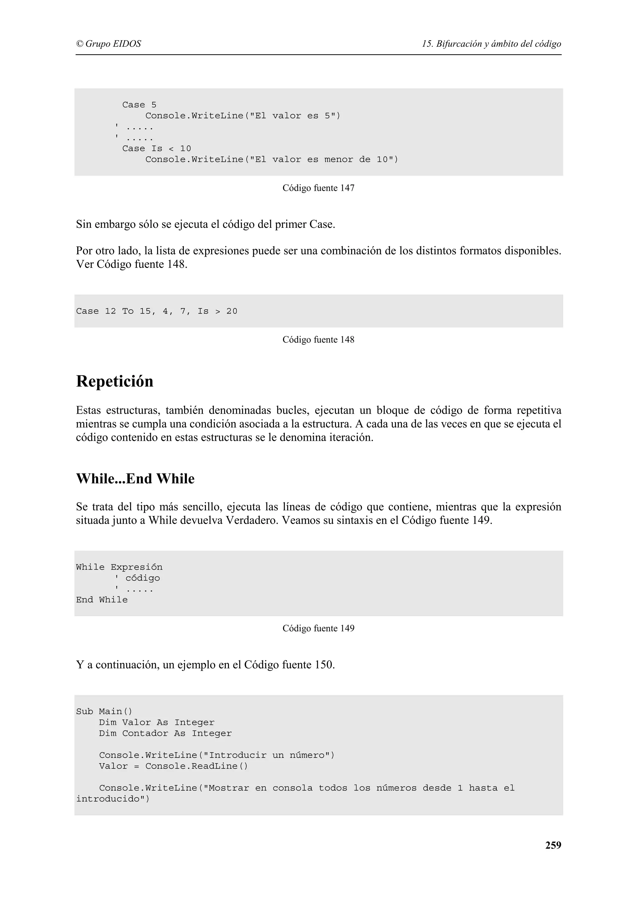 © Grupo EIDOS

15. Bifurcación y ámbito del código

Case 5
Console.WriteLine("El valor es 5")
' .....
' .....
Case Is < 10
Console.WriteLine("El valor es menor de 10")
Código fuente 147

Sin embargo sólo se ejecuta el código del primer Case.
Por otro lado, la lista de expresiones puede ser una combinación de los distintos formatos disponibles.
Ver Código fuente 148.

Case 12 To 15, 4, 7, Is > 20
Código fuente 148

Repetición
Estas estructuras, también denominadas bucles, ejecutan un bloque de código de forma repetitiva
mientras se cumpla una condición asociada a la estructura. A cada una de las veces en que se ejecuta el
código contenido en estas estructuras se le denomina iteración.

While...End While
Se trata del tipo más sencillo, ejecuta las líneas de código que contiene, mientras que la expresión
situada junto a While devuelva Verdadero. Veamos su sintaxis en el Código fuente 149.

While Expresión
' código
' .....
End While
Código fuente 149

Y a continuación, un ejemplo en el Código fuente 150.

Sub Main()
Dim Valor As Integer
Dim Contador As Integer
Console.WriteLine("Introducir un número")
Valor = Console.ReadLine()
Console.WriteLine("Mostrar en consola todos los números desde 1 hasta el
introducido")

259

 