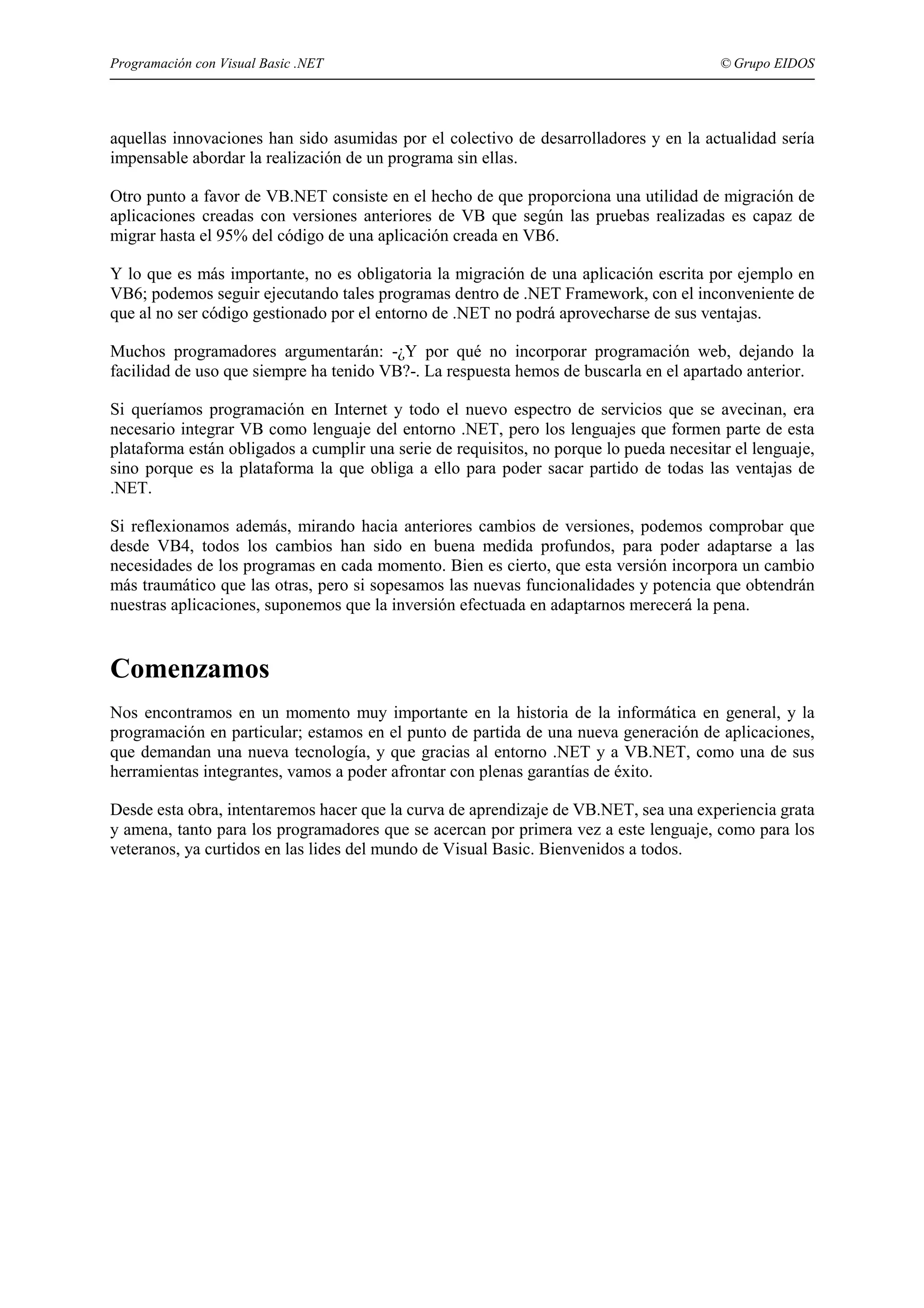 Programación con Visual Basic .NET

© Grupo EIDOS

aquellas innovaciones han sido asumidas por el colectivo de desarrolladores y en la actualidad sería
impensable abordar la realización de un programa sin ellas.
Otro punto a favor de VB.NET consiste en el hecho de que proporciona una utilidad de migración de
aplicaciones creadas con versiones anteriores de VB que según las pruebas realizadas es capaz de
migrar hasta el 95% del código de una aplicación creada en VB6.
Y lo que es más importante, no es obligatoria la migración de una aplicación escrita por ejemplo en
VB6; podemos seguir ejecutando tales programas dentro de .NET Framework, con el inconveniente de
que al no ser código gestionado por el entorno de .NET no podrá aprovecharse de sus ventajas.
Muchos programadores argumentarán: -¿Y por qué no incorporar programación web, dejando la
facilidad de uso que siempre ha tenido VB?-. La respuesta hemos de buscarla en el apartado anterior.
Si queríamos programación en Internet y todo el nuevo espectro de servicios que se avecinan, era
necesario integrar VB como lenguaje del entorno .NET, pero los lenguajes que formen parte de esta
plataforma están obligados a cumplir una serie de requisitos, no porque lo pueda necesitar el lenguaje,
sino porque es la plataforma la que obliga a ello para poder sacar partido de todas las ventajas de
.NET.
Si reflexionamos además, mirando hacia anteriores cambios de versiones, podemos comprobar que
desde VB4, todos los cambios han sido en buena medida profundos, para poder adaptarse a las
necesidades de los programas en cada momento. Bien es cierto, que esta versión incorpora un cambio
más traumático que las otras, pero si sopesamos las nuevas funcionalidades y potencia que obtendrán
nuestras aplicaciones, suponemos que la inversión efectuada en adaptarnos merecerá la pena.

Comenzamos
Nos encontramos en un momento muy importante en la historia de la informática en general, y la
programación en particular; estamos en el punto de partida de una nueva generación de aplicaciones,
que demandan una nueva tecnología, y que gracias al entorno .NET y a VB.NET, como una de sus
herramientas integrantes, vamos a poder afrontar con plenas garantías de éxito.
Desde esta obra, intentaremos hacer que la curva de aprendizaje de VB.NET, sea una experiencia grata
y amena, tanto para los programadores que se acercan por primera vez a este lenguaje, como para los
veteranos, ya curtidos en las lides del mundo de Visual Basic. Bienvenidos a todos.

 