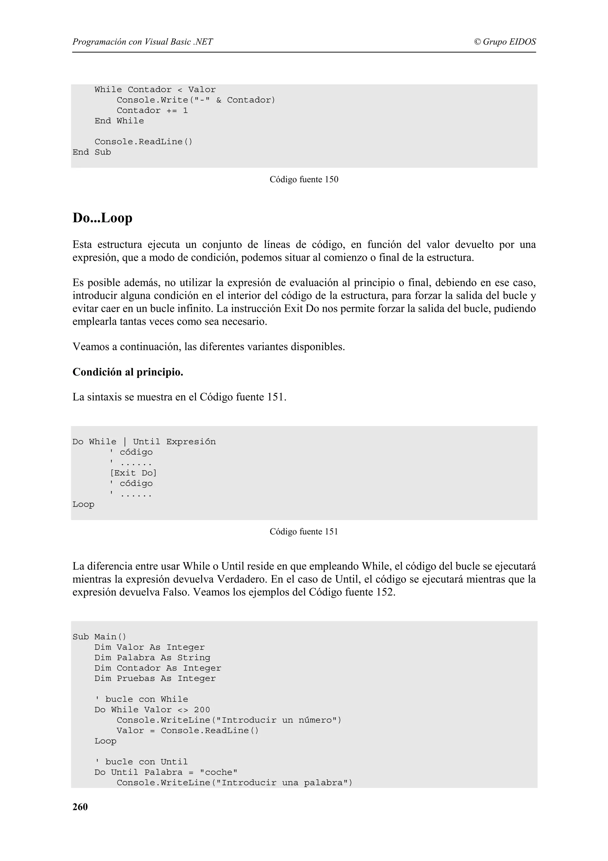 Programación con Visual Basic .NET

© Grupo EIDOS

While Contador < Valor
Console.Write("-" & Contador)
Contador += 1
End While
Console.ReadLine()
End Sub
Código fuente 150

Do...Loop
Esta estructura ejecuta un conjunto de líneas de código, en función del valor devuelto por una
expresión, que a modo de condición, podemos situar al comienzo o final de la estructura.
Es posible además, no utilizar la expresión de evaluación al principio o final, debiendo en ese caso,
introducir alguna condición en el interior del código de la estructura, para forzar la salida del bucle y
evitar caer en un bucle infinito. La instrucción Exit Do nos permite forzar la salida del bucle, pudiendo
emplearla tantas veces como sea necesario.
Veamos a continuación, las diferentes variantes disponibles.
Condición al principio.
La sintaxis se muestra en el Código fuente 151.

Do While | Until Expresión
' código
' ......
[Exit Do]
' código
' ......
Loop
Código fuente 151

La diferencia entre usar While o Until reside en que empleando While, el código del bucle se ejecutará
mientras la expresión devuelva Verdadero. En el caso de Until, el código se ejecutará mientras que la
expresión devuelva Falso. Veamos los ejemplos del Código fuente 152.

Sub Main()
Dim Valor As Integer
Dim Palabra As String
Dim Contador As Integer
Dim Pruebas As Integer
' bucle con While
Do While Valor <> 200
Console.WriteLine("Introducir un número")
Valor = Console.ReadLine()
Loop
' bucle con Until
Do Until Palabra = "coche"
Console.WriteLine("Introducir una palabra")

260

 