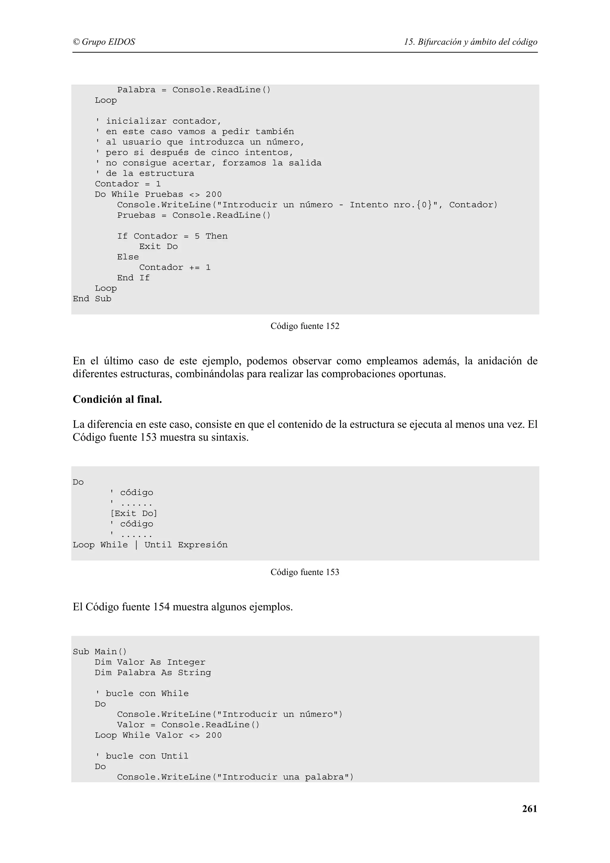 © Grupo EIDOS

15. Bifurcación y ámbito del código

Palabra = Console.ReadLine()
Loop
' inicializar contador,
' en este caso vamos a pedir también
' al usuario que introduzca un número,
' pero si después de cinco intentos,
' no consigue acertar, forzamos la salida
' de la estructura
Contador = 1
Do While Pruebas <> 200
Console.WriteLine("Introducir un número - Intento nro.{0}", Contador)
Pruebas = Console.ReadLine()
If Contador = 5 Then
Exit Do
Else
Contador += 1
End If
Loop
End Sub
Código fuente 152

En el último caso de este ejemplo, podemos observar como empleamos además, la anidación de
diferentes estructuras, combinándolas para realizar las comprobaciones oportunas.
Condición al final.
La diferencia en este caso, consiste en que el contenido de la estructura se ejecuta al menos una vez. El
Código fuente 153 muestra su sintaxis.

Do
' código
' ......
[Exit Do]
' código
' ......
Loop While | Until Expresión
Código fuente 153

El Código fuente 154 muestra algunos ejemplos.

Sub Main()
Dim Valor As Integer
Dim Palabra As String
' bucle con While
Do
Console.WriteLine("Introducir un número")
Valor = Console.ReadLine()
Loop While Valor <> 200
' bucle con Until
Do
Console.WriteLine("Introducir una palabra")

261

 