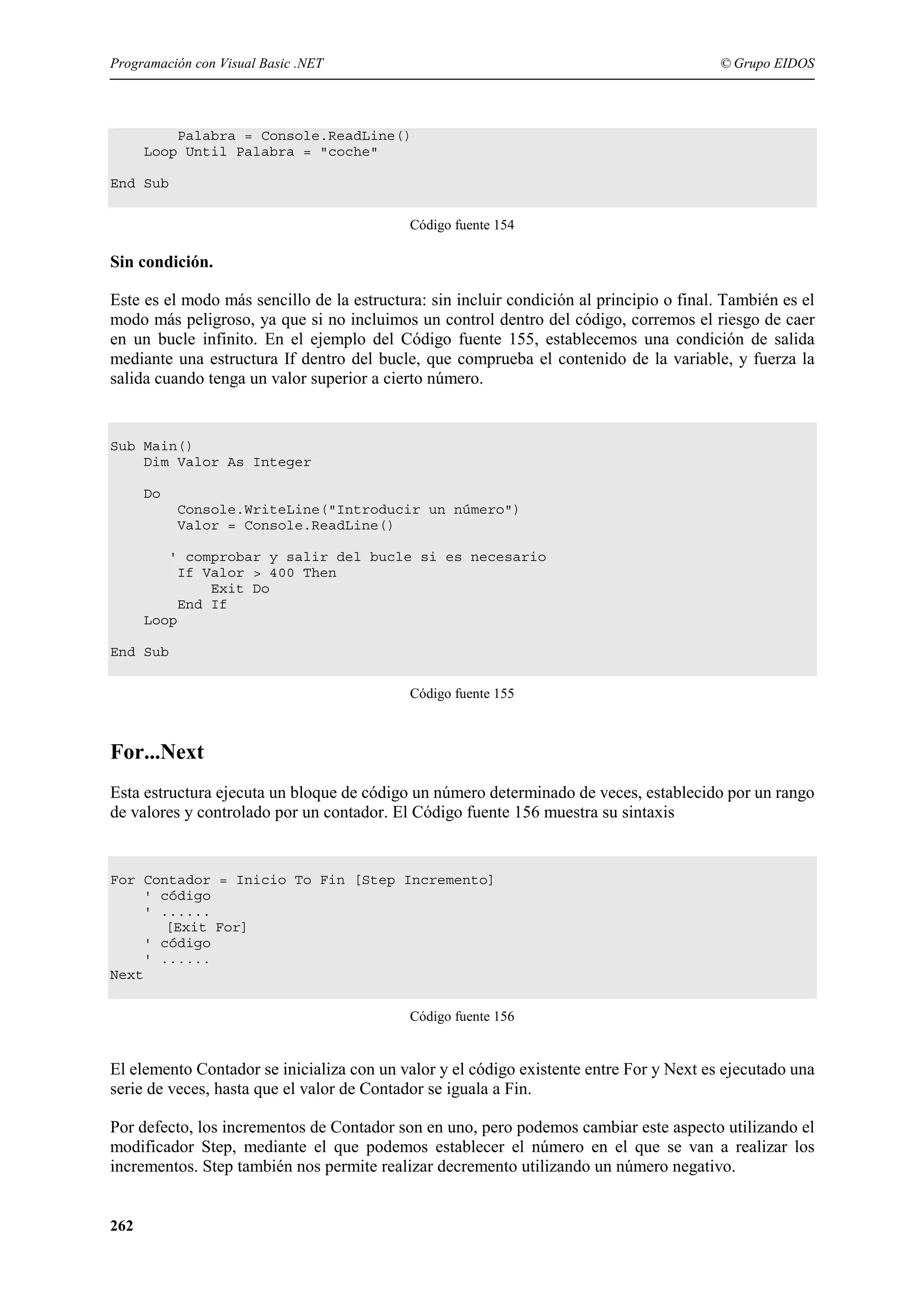 Programación con Visual Basic .NET

© Grupo EIDOS

Palabra = Console.ReadLine()
Loop Until Palabra = "coche"
End Sub
Código fuente 154

Sin condición.
Este es el modo más sencillo de la estructura: sin incluir condición al principio o final. También es el
modo más peligroso, ya que si no incluimos un control dentro del código, corremos el riesgo de caer
en un bucle infinito. En el ejemplo del Código fuente 155, establecemos una condición de salida
mediante una estructura If dentro del bucle, que comprueba el contenido de la variable, y fuerza la
salida cuando tenga un valor superior a cierto número.

Sub Main()
Dim Valor As Integer
Do
Console.WriteLine("Introducir un número")
Valor = Console.ReadLine()
' comprobar y salir del bucle si es necesario
If Valor > 400 Then
Exit Do
End If
Loop
End Sub
Código fuente 155

For...Next
Esta estructura ejecuta un bloque de código un número determinado de veces, establecido por un rango
de valores y controlado por un contador. El Código fuente 156 muestra su sintaxis

For Contador = Inicio To Fin [Step Incremento]
' código
' ......
[Exit For]
' código
' ......
Next
Código fuente 156

El elemento Contador se inicializa con un valor y el código existente entre For y Next es ejecutado una
serie de veces, hasta que el valor de Contador se iguala a Fin.
Por defecto, los incrementos de Contador son en uno, pero podemos cambiar este aspecto utilizando el
modificador Step, mediante el que podemos establecer el número en el que se van a realizar los
incrementos. Step también nos permite realizar decremento utilizando un número negativo.
262

 