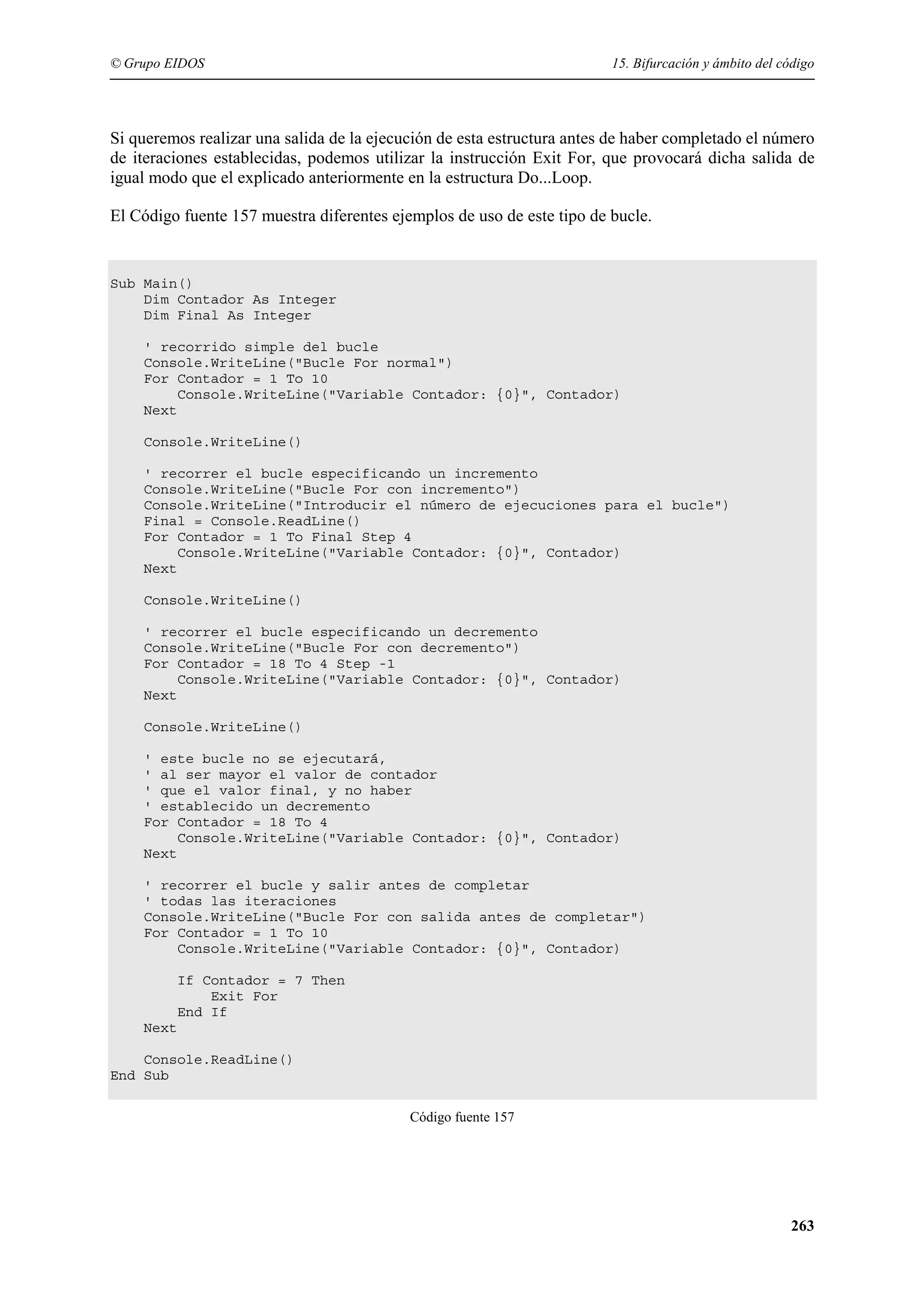 © Grupo EIDOS

15. Bifurcación y ámbito del código

Si queremos realizar una salida de la ejecución de esta estructura antes de haber completado el número
de iteraciones establecidas, podemos utilizar la instrucción Exit For, que provocará dicha salida de
igual modo que el explicado anteriormente en la estructura Do...Loop.
El Código fuente 157 muestra diferentes ejemplos de uso de este tipo de bucle.

Sub Main()
Dim Contador As Integer
Dim Final As Integer
' recorrido simple del bucle
Console.WriteLine("Bucle For normal")
For Contador = 1 To 10
Console.WriteLine("Variable Contador: {0}", Contador)
Next
Console.WriteLine()
' recorrer el bucle especificando un incremento
Console.WriteLine("Bucle For con incremento")
Console.WriteLine("Introducir el número de ejecuciones para el bucle")
Final = Console.ReadLine()
For Contador = 1 To Final Step 4
Console.WriteLine("Variable Contador: {0}", Contador)
Next
Console.WriteLine()
' recorrer el bucle especificando un decremento
Console.WriteLine("Bucle For con decremento")
For Contador = 18 To 4 Step -1
Console.WriteLine("Variable Contador: {0}", Contador)
Next
Console.WriteLine()
' este bucle no se ejecutará,
' al ser mayor el valor de contador
' que el valor final, y no haber
' establecido un decremento
For Contador = 18 To 4
Console.WriteLine("Variable Contador: {0}", Contador)
Next
' recorrer el bucle y salir antes de completar
' todas las iteraciones
Console.WriteLine("Bucle For con salida antes de completar")
For Contador = 1 To 10
Console.WriteLine("Variable Contador: {0}", Contador)
If Contador = 7 Then
Exit For
End If
Next
Console.ReadLine()
End Sub
Código fuente 157

263

 