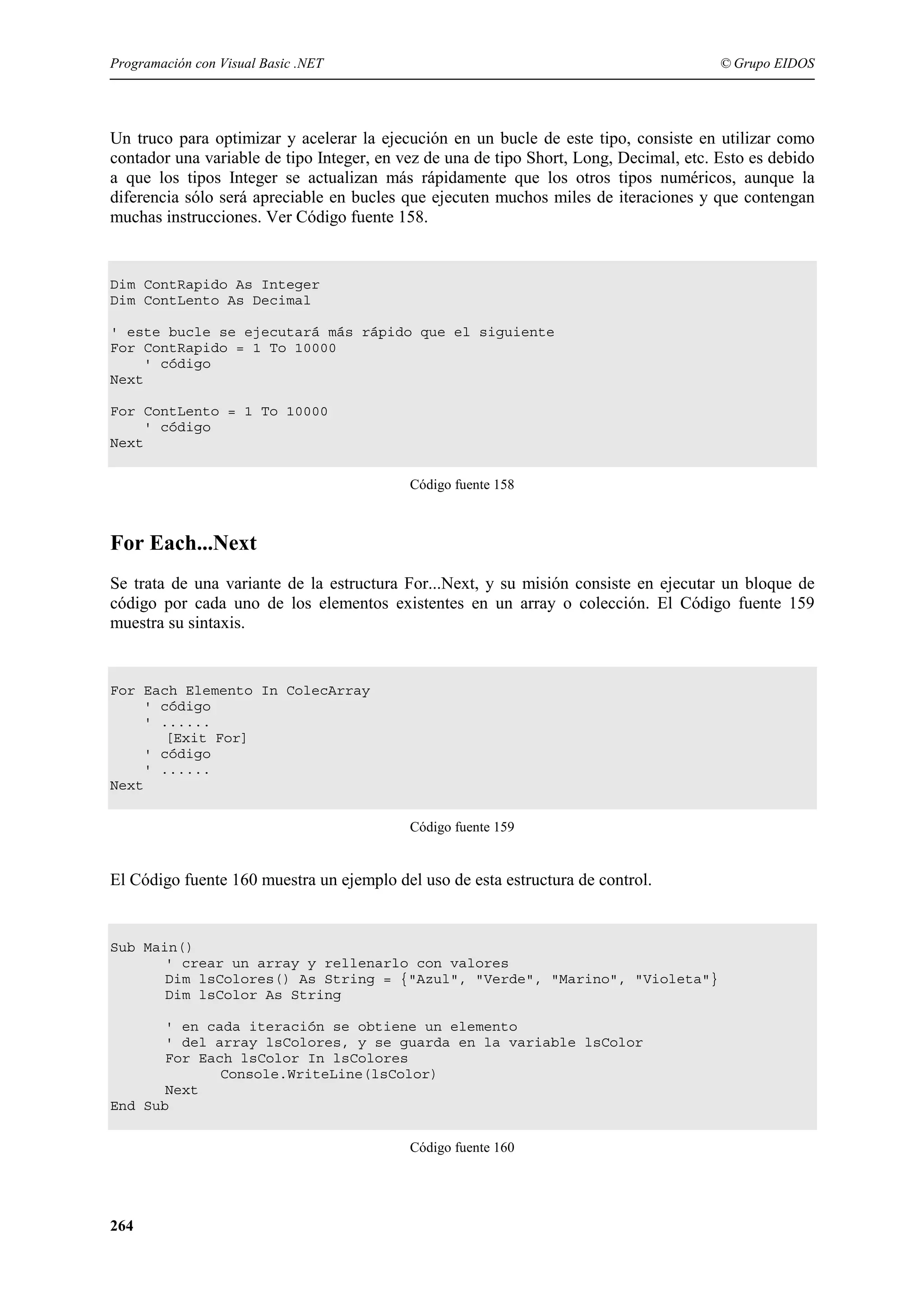 Programación con Visual Basic .NET

© Grupo EIDOS

Un truco para optimizar y acelerar la ejecución en un bucle de este tipo, consiste en utilizar como
contador una variable de tipo Integer, en vez de una de tipo Short, Long, Decimal, etc. Esto es debido
a que los tipos Integer se actualizan más rápidamente que los otros tipos numéricos, aunque la
diferencia sólo será apreciable en bucles que ejecuten muchos miles de iteraciones y que contengan
muchas instrucciones. Ver Código fuente 158.

Dim ContRapido As Integer
Dim ContLento As Decimal
' este bucle se ejecutará más rápido que el siguiente
For ContRapido = 1 To 10000
' código
Next
For ContLento = 1 To 10000
' código
Next
Código fuente 158

For Each...Next
Se trata de una variante de la estructura For...Next, y su misión consiste en ejecutar un bloque de
código por cada uno de los elementos existentes en un array o colección. El Código fuente 159
muestra su sintaxis.

For Each Elemento In ColecArray
' código
' ......
[Exit For]
' código
' ......
Next
Código fuente 159

El Código fuente 160 muestra un ejemplo del uso de esta estructura de control.

Sub Main()
' crear un array y rellenarlo con valores
Dim lsColores() As String = {"Azul", "Verde", "Marino", "Violeta"}
Dim lsColor As String
' en cada iteración se obtiene un elemento
' del array lsColores, y se guarda en la variable lsColor
For Each lsColor In lsColores
Console.WriteLine(lsColor)
Next
End Sub
Código fuente 160

264

 