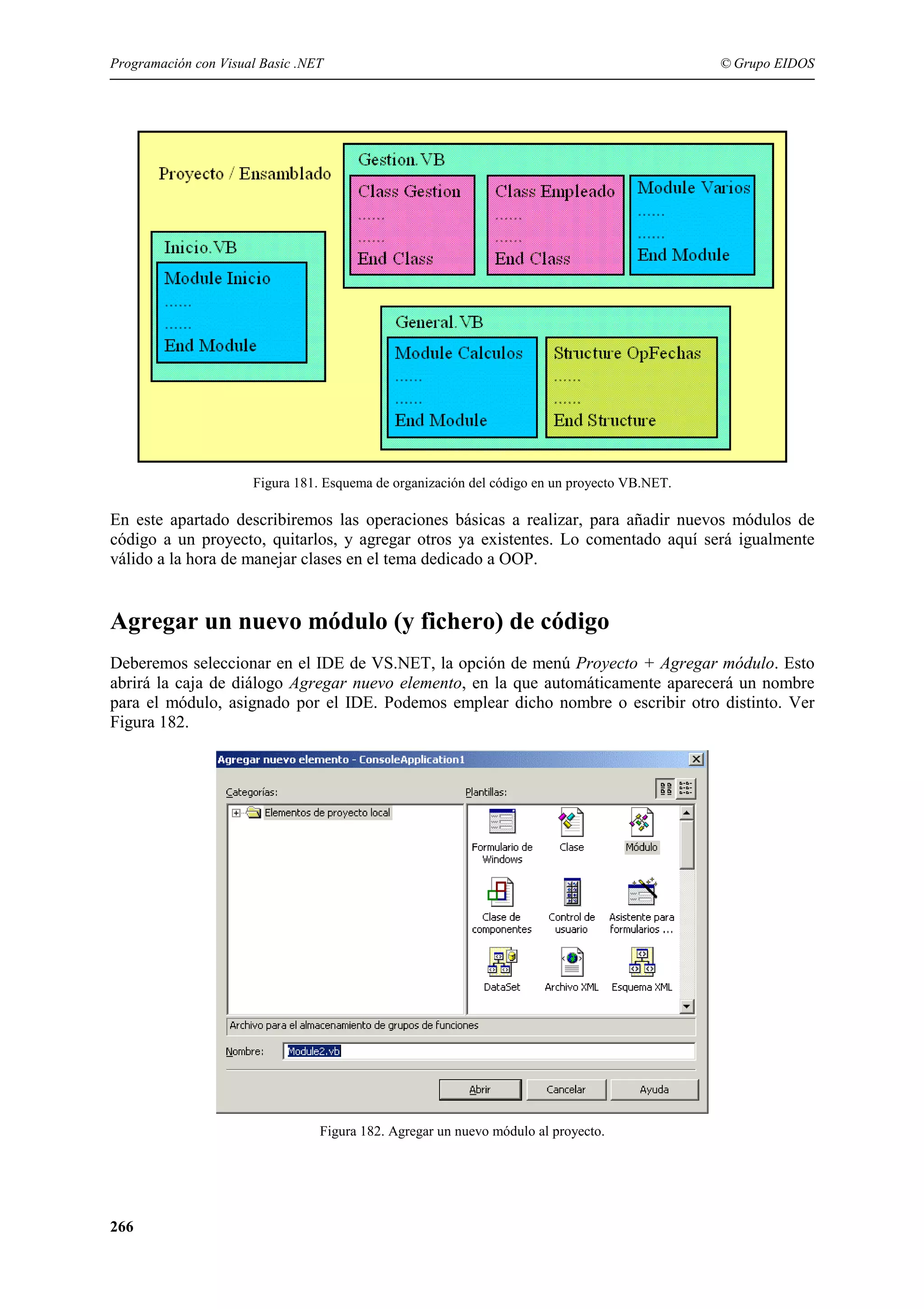 Programación con Visual Basic .NET

© Grupo EIDOS

Figura 181. Esquema de organización del código en un proyecto VB.NET.

En este apartado describiremos las operaciones básicas a realizar, para añadir nuevos módulos de
código a un proyecto, quitarlos, y agregar otros ya existentes. Lo comentado aquí será igualmente
válido a la hora de manejar clases en el tema dedicado a OOP.

Agregar un nuevo módulo (y fichero) de código
Deberemos seleccionar en el IDE de VS.NET, la opción de menú Proyecto + Agregar módulo. Esto
abrirá la caja de diálogo Agregar nuevo elemento, en la que automáticamente aparecerá un nombre
para el módulo, asignado por el IDE. Podemos emplear dicho nombre o escribir otro distinto. Ver
Figura 182.

Figura 182. Agregar un nuevo módulo al proyecto.

266

 