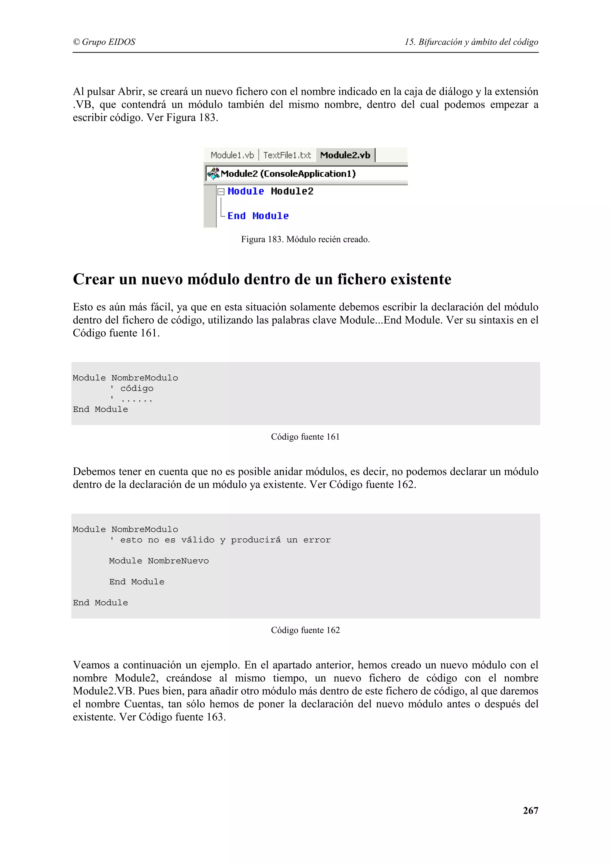 © Grupo EIDOS

15. Bifurcación y ámbito del código

Al pulsar Abrir, se creará un nuevo fichero con el nombre indicado en la caja de diálogo y la extensión
.VB, que contendrá un módulo también del mismo nombre, dentro del cual podemos empezar a
escribir código. Ver Figura 183.

Figura 183. Módulo recién creado.

Crear un nuevo módulo dentro de un fichero existente
Esto es aún más fácil, ya que en esta situación solamente debemos escribir la declaración del módulo
dentro del fichero de código, utilizando las palabras clave Module...End Module. Ver su sintaxis en el
Código fuente 161.

Module NombreModulo
' código
' ......
End Module
Código fuente 161

Debemos tener en cuenta que no es posible anidar módulos, es decir, no podemos declarar un módulo
dentro de la declaración de un módulo ya existente. Ver Código fuente 162.

Module NombreModulo
' esto no es válido y producirá un error
Module NombreNuevo
End Module
End Module
Código fuente 162

Veamos a continuación un ejemplo. En el apartado anterior, hemos creado un nuevo módulo con el
nombre Module2, creándose al mismo tiempo, un nuevo fichero de código con el nombre
Module2.VB. Pues bien, para añadir otro módulo más dentro de este fichero de código, al que daremos
el nombre Cuentas, tan sólo hemos de poner la declaración del nuevo módulo antes o después del
existente. Ver Código fuente 163.

267

 