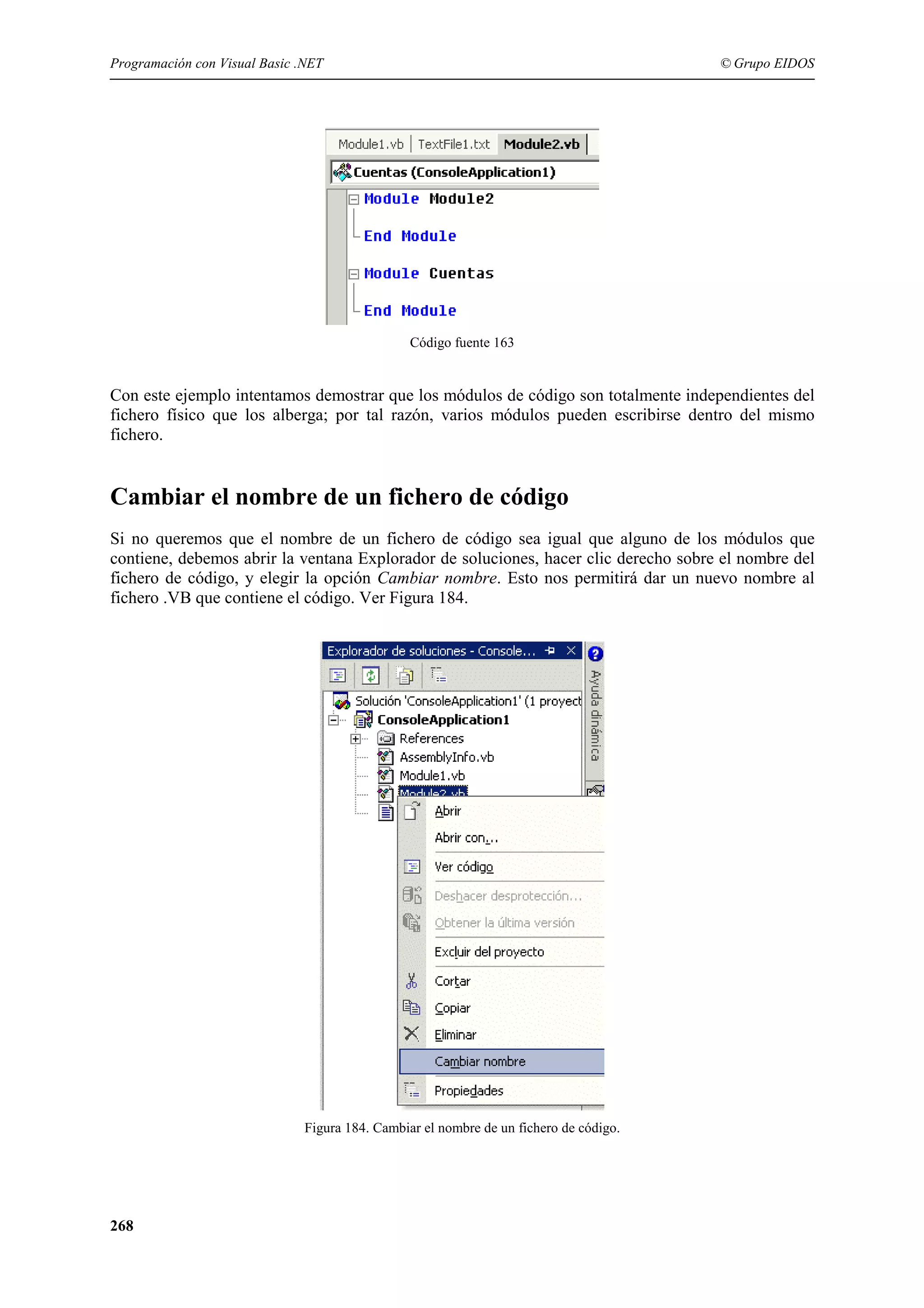 Programación con Visual Basic .NET

© Grupo EIDOS

Código fuente 163

Con este ejemplo intentamos demostrar que los módulos de código son totalmente independientes del
fichero físico que los alberga; por tal razón, varios módulos pueden escribirse dentro del mismo
fichero.

Cambiar el nombre de un fichero de código
Si no queremos que el nombre de un fichero de código sea igual que alguno de los módulos que
contiene, debemos abrir la ventana Explorador de soluciones, hacer clic derecho sobre el nombre del
fichero de código, y elegir la opción Cambiar nombre. Esto nos permitirá dar un nuevo nombre al
fichero .VB que contiene el código. Ver Figura 184.

Figura 184. Cambiar el nombre de un fichero de código.

268

 