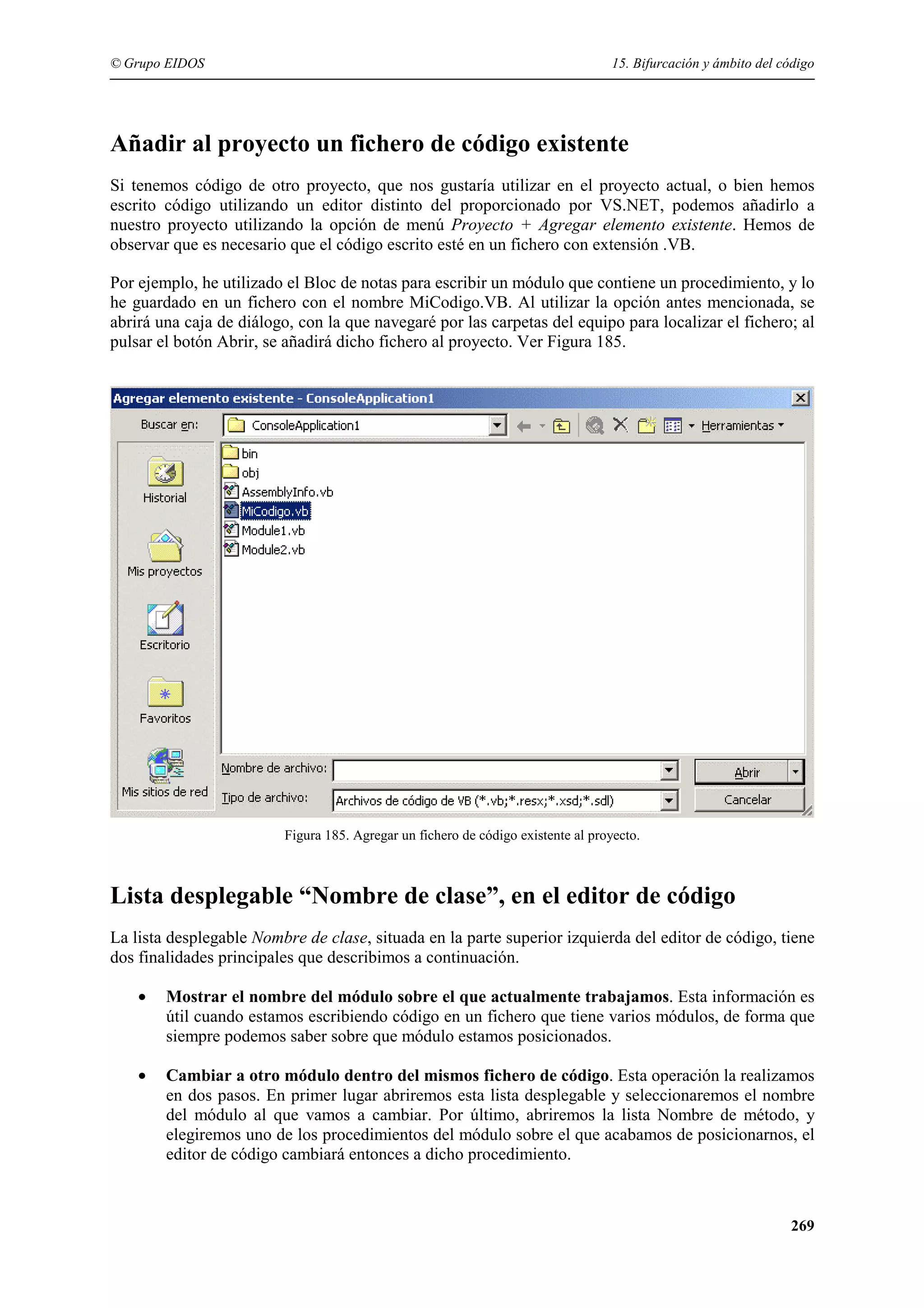 © Grupo EIDOS

15. Bifurcación y ámbito del código

Añadir al proyecto un fichero de código existente
Si tenemos código de otro proyecto, que nos gustaría utilizar en el proyecto actual, o bien hemos
escrito código utilizando un editor distinto del proporcionado por VS.NET, podemos añadirlo a
nuestro proyecto utilizando la opción de menú Proyecto + Agregar elemento existente. Hemos de
observar que es necesario que el código escrito esté en un fichero con extensión .VB.
Por ejemplo, he utilizado el Bloc de notas para escribir un módulo que contiene un procedimiento, y lo
he guardado en un fichero con el nombre MiCodigo.VB. Al utilizar la opción antes mencionada, se
abrirá una caja de diálogo, con la que navegaré por las carpetas del equipo para localizar el fichero; al
pulsar el botón Abrir, se añadirá dicho fichero al proyecto. Ver Figura 185.

Figura 185. Agregar un fichero de código existente al proyecto.

Lista desplegable “Nombre de clase”, en el editor de código
La lista desplegable Nombre de clase, situada en la parte superior izquierda del editor de código, tiene
dos finalidades principales que describimos a continuación.
•

Mostrar el nombre del módulo sobre el que actualmente trabajamos. Esta información es
útil cuando estamos escribiendo código en un fichero que tiene varios módulos, de forma que
siempre podemos saber sobre que módulo estamos posicionados.

•

Cambiar a otro módulo dentro del mismos fichero de código. Esta operación la realizamos
en dos pasos. En primer lugar abriremos esta lista desplegable y seleccionaremos el nombre
del módulo al que vamos a cambiar. Por último, abriremos la lista Nombre de método, y
elegiremos uno de los procedimientos del módulo sobre el que acabamos de posicionarnos, el
editor de código cambiará entonces a dicho procedimiento.

269

 