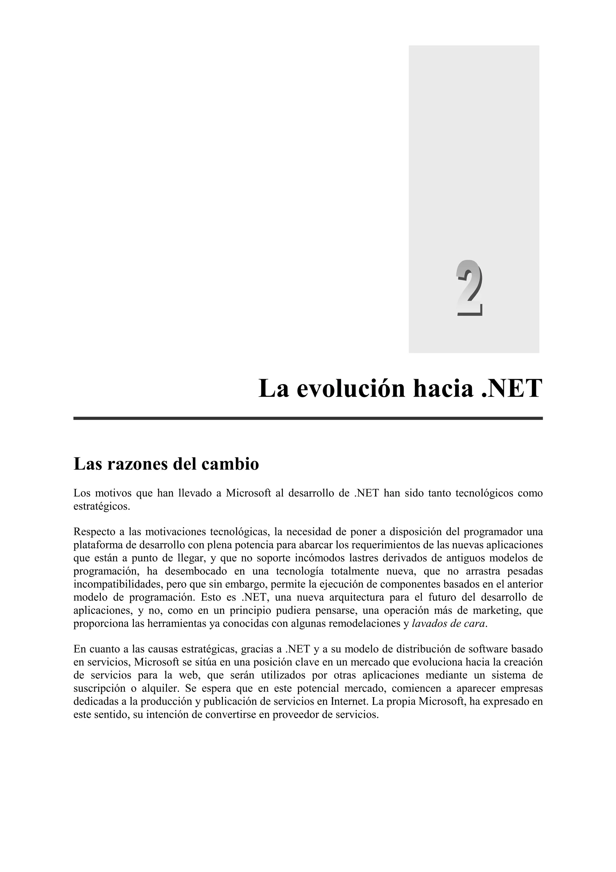 La evolución hacia .NET
Las razones del cambio
Los motivos que han llevado a Microsoft al desarrollo de .NET han sido tanto tecnológicos como
estratégicos.
Respecto a las motivaciones tecnológicas, la necesidad de poner a disposición del programador una
plataforma de desarrollo con plena potencia para abarcar los requerimientos de las nuevas aplicaciones
que están a punto de llegar, y que no soporte incómodos lastres derivados de antiguos modelos de
programación, ha desembocado en una tecnología totalmente nueva, que no arrastra pesadas
incompatibilidades, pero que sin embargo, permite la ejecución de componentes basados en el anterior
modelo de programación. Esto es .NET, una nueva arquitectura para el futuro del desarrollo de
aplicaciones, y no, como en un principio pudiera pensarse, una operación más de marketing, que
proporciona las herramientas ya conocidas con algunas remodelaciones y lavados de cara.
En cuanto a las causas estratégicas, gracias a .NET y a su modelo de distribución de software basado
en servicios, Microsoft se sitúa en una posición clave en un mercado que evoluciona hacia la creación
de servicios para la web, que serán utilizados por otras aplicaciones mediante un sistema de
suscripción o alquiler. Se espera que en este potencial mercado, comiencen a aparecer empresas
dedicadas a la producción y publicación de servicios en Internet. La propia Microsoft, ha expresado en
este sentido, su intención de convertirse en proveedor de servicios.

 