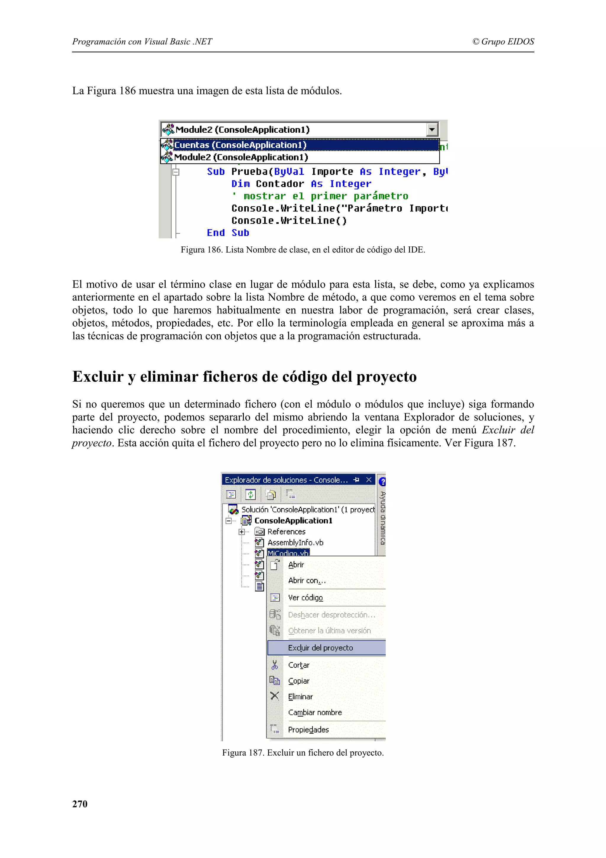 Programación con Visual Basic .NET

© Grupo EIDOS

La Figura 186 muestra una imagen de esta lista de módulos.

Figura 186. Lista Nombre de clase, en el editor de código del IDE.

El motivo de usar el término clase en lugar de módulo para esta lista, se debe, como ya explicamos
anteriormente en el apartado sobre la lista Nombre de método, a que como veremos en el tema sobre
objetos, todo lo que haremos habitualmente en nuestra labor de programación, será crear clases,
objetos, métodos, propiedades, etc. Por ello la terminología empleada en general se aproxima más a
las técnicas de programación con objetos que a la programación estructurada.

Excluir y eliminar ficheros de código del proyecto
Si no queremos que un determinado fichero (con el módulo o módulos que incluye) siga formando
parte del proyecto, podemos separarlo del mismo abriendo la ventana Explorador de soluciones, y
haciendo clic derecho sobre el nombre del procedimiento, elegir la opción de menú Excluir del
proyecto. Esta acción quita el fichero del proyecto pero no lo elimina físicamente. Ver Figura 187.

Figura 187. Excluir un fichero del proyecto.

270

 