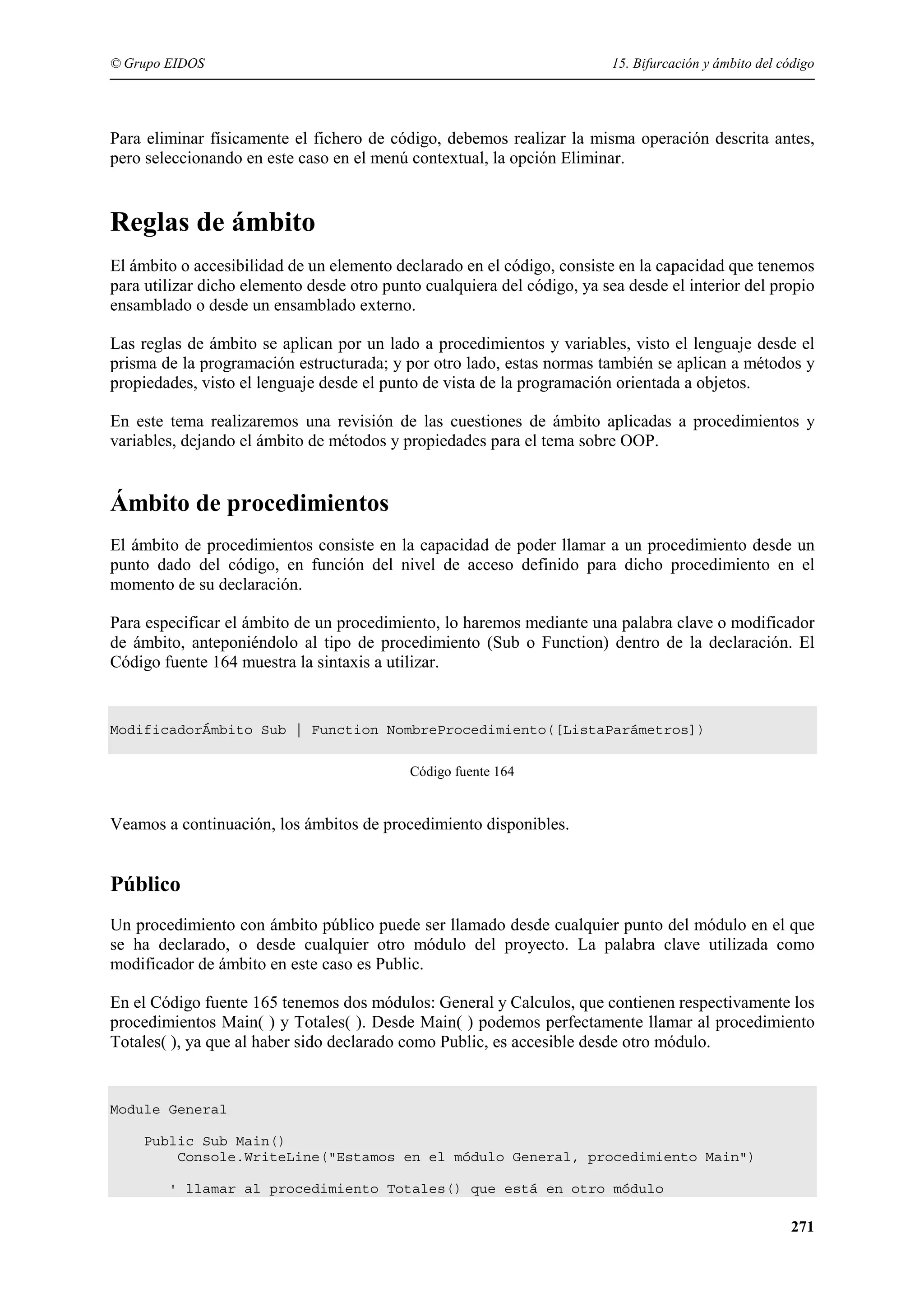 © Grupo EIDOS

15. Bifurcación y ámbito del código

Para eliminar físicamente el fichero de código, debemos realizar la misma operación descrita antes,
pero seleccionando en este caso en el menú contextual, la opción Eliminar.

Reglas de ámbito
El ámbito o accesibilidad de un elemento declarado en el código, consiste en la capacidad que tenemos
para utilizar dicho elemento desde otro punto cualquiera del código, ya sea desde el interior del propio
ensamblado o desde un ensamblado externo.
Las reglas de ámbito se aplican por un lado a procedimientos y variables, visto el lenguaje desde el
prisma de la programación estructurada; y por otro lado, estas normas también se aplican a métodos y
propiedades, visto el lenguaje desde el punto de vista de la programación orientada a objetos.
En este tema realizaremos una revisión de las cuestiones de ámbito aplicadas a procedimientos y
variables, dejando el ámbito de métodos y propiedades para el tema sobre OOP.

Ámbito de procedimientos
El ámbito de procedimientos consiste en la capacidad de poder llamar a un procedimiento desde un
punto dado del código, en función del nivel de acceso definido para dicho procedimiento en el
momento de su declaración.
Para especificar el ámbito de un procedimiento, lo haremos mediante una palabra clave o modificador
de ámbito, anteponiéndolo al tipo de procedimiento (Sub o Function) dentro de la declaración. El
Código fuente 164 muestra la sintaxis a utilizar.

ModificadorÁmbito Sub | Function NombreProcedimiento([ListaParámetros])
Código fuente 164

Veamos a continuación, los ámbitos de procedimiento disponibles.

Público
Un procedimiento con ámbito público puede ser llamado desde cualquier punto del módulo en el que
se ha declarado, o desde cualquier otro módulo del proyecto. La palabra clave utilizada como
modificador de ámbito en este caso es Public.
En el Código fuente 165 tenemos dos módulos: General y Calculos, que contienen respectivamente los
procedimientos Main( ) y Totales( ). Desde Main( ) podemos perfectamente llamar al procedimiento
Totales( ), ya que al haber sido declarado como Public, es accesible desde otro módulo.

Module General
Public Sub Main()
Console.WriteLine("Estamos en el módulo General, procedimiento Main")
' llamar al procedimiento Totales() que está en otro módulo

271

 
