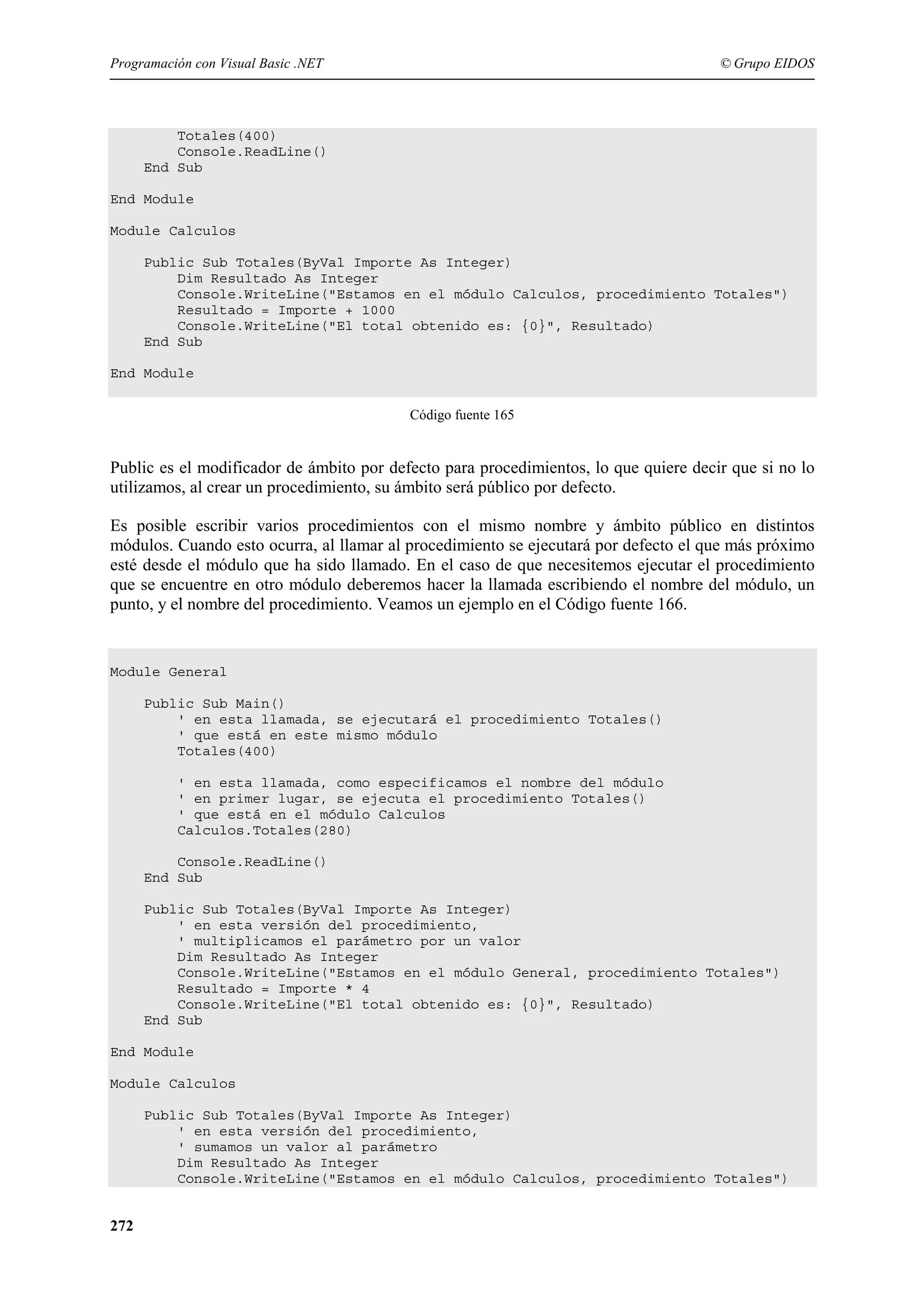 Programación con Visual Basic .NET

© Grupo EIDOS

Totales(400)
Console.ReadLine()
End Sub
End Module
Module Calculos
Public Sub Totales(ByVal Importe As Integer)
Dim Resultado As Integer
Console.WriteLine("Estamos en el módulo Calculos, procedimiento Totales")
Resultado = Importe + 1000
Console.WriteLine("El total obtenido es: {0}", Resultado)
End Sub
End Module
Código fuente 165

Public es el modificador de ámbito por defecto para procedimientos, lo que quiere decir que si no lo
utilizamos, al crear un procedimiento, su ámbito será público por defecto.
Es posible escribir varios procedimientos con el mismo nombre y ámbito público en distintos
módulos. Cuando esto ocurra, al llamar al procedimiento se ejecutará por defecto el que más próximo
esté desde el módulo que ha sido llamado. En el caso de que necesitemos ejecutar el procedimiento
que se encuentre en otro módulo deberemos hacer la llamada escribiendo el nombre del módulo, un
punto, y el nombre del procedimiento. Veamos un ejemplo en el Código fuente 166.

Module General
Public Sub Main()
' en esta llamada, se ejecutará el procedimiento Totales()
' que está en este mismo módulo
Totales(400)
' en esta llamada, como especificamos el nombre del módulo
' en primer lugar, se ejecuta el procedimiento Totales()
' que está en el módulo Calculos
Calculos.Totales(280)
Console.ReadLine()
End Sub
Public Sub Totales(ByVal Importe As Integer)
' en esta versión del procedimiento,
' multiplicamos el parámetro por un valor
Dim Resultado As Integer
Console.WriteLine("Estamos en el módulo General, procedimiento Totales")
Resultado = Importe * 4
Console.WriteLine("El total obtenido es: {0}", Resultado)
End Sub
End Module
Module Calculos
Public Sub Totales(ByVal Importe As Integer)
' en esta versión del procedimiento,
' sumamos un valor al parámetro
Dim Resultado As Integer
Console.WriteLine("Estamos en el módulo Calculos, procedimiento Totales")

272

 