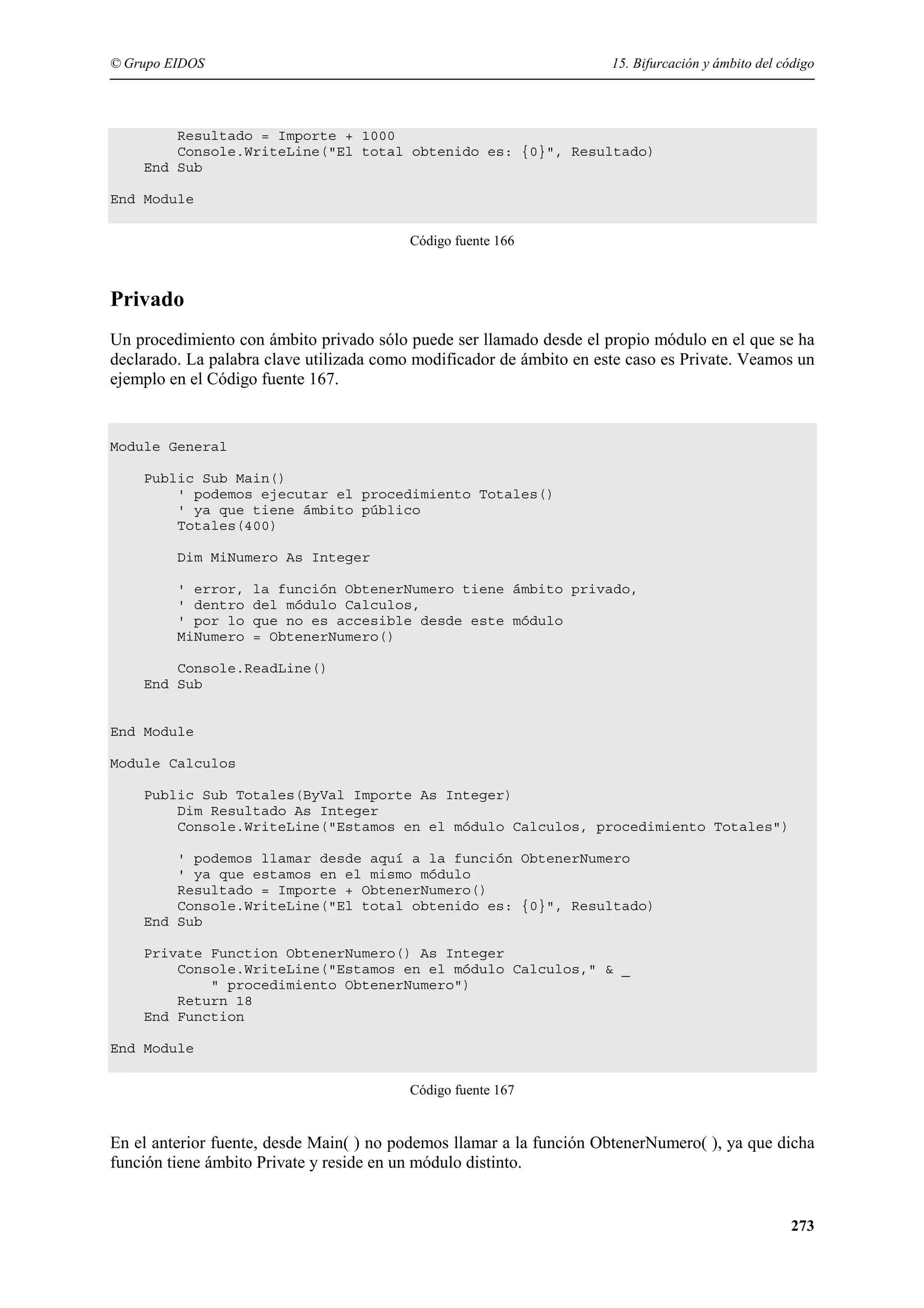 © Grupo EIDOS

15. Bifurcación y ámbito del código

Resultado = Importe + 1000
Console.WriteLine("El total obtenido es: {0}", Resultado)
End Sub
End Module
Código fuente 166

Privado
Un procedimiento con ámbito privado sólo puede ser llamado desde el propio módulo en el que se ha
declarado. La palabra clave utilizada como modificador de ámbito en este caso es Private. Veamos un
ejemplo en el Código fuente 167.

Module General
Public Sub Main()
' podemos ejecutar el procedimiento Totales()
' ya que tiene ámbito público
Totales(400)
Dim MiNumero As Integer
' error,
' dentro
' por lo
MiNumero

la función ObtenerNumero tiene ámbito privado,
del módulo Calculos,
que no es accesible desde este módulo
= ObtenerNumero()

Console.ReadLine()
End Sub

End Module
Module Calculos
Public Sub Totales(ByVal Importe As Integer)
Dim Resultado As Integer
Console.WriteLine("Estamos en el módulo Calculos, procedimiento Totales")
' podemos llamar desde aquí a la función ObtenerNumero
' ya que estamos en el mismo módulo
Resultado = Importe + ObtenerNumero()
Console.WriteLine("El total obtenido es: {0}", Resultado)
End Sub
Private Function ObtenerNumero() As Integer
Console.WriteLine("Estamos en el módulo Calculos," & _
" procedimiento ObtenerNumero")
Return 18
End Function
End Module
Código fuente 167

En el anterior fuente, desde Main( ) no podemos llamar a la función ObtenerNumero( ), ya que dicha
función tiene ámbito Private y reside en un módulo distinto.

273

 