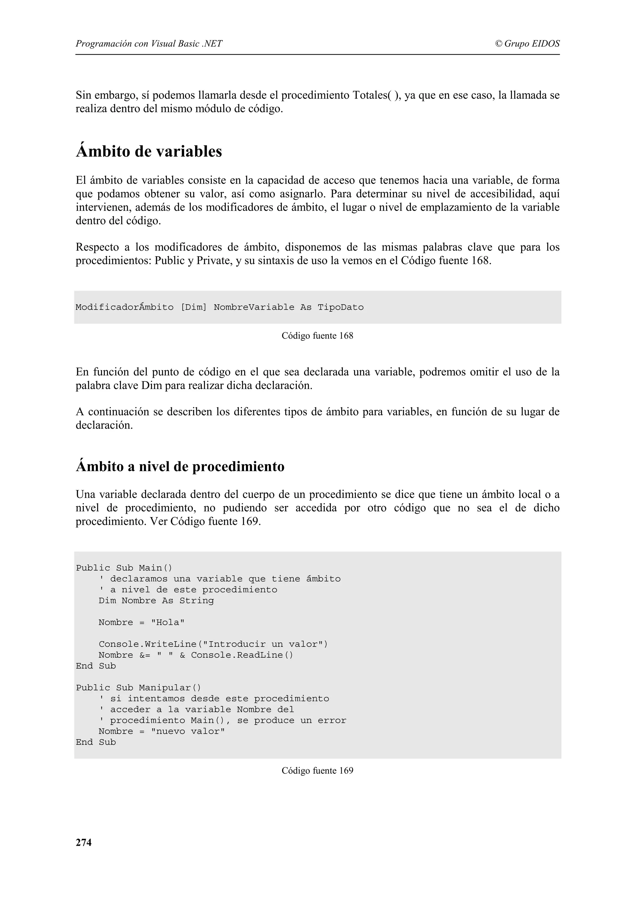 Programación con Visual Basic .NET

© Grupo EIDOS

Sin embargo, sí podemos llamarla desde el procedimiento Totales( ), ya que en ese caso, la llamada se
realiza dentro del mismo módulo de código.

Ámbito de variables
El ámbito de variables consiste en la capacidad de acceso que tenemos hacia una variable, de forma
que podamos obtener su valor, así como asignarlo. Para determinar su nivel de accesibilidad, aquí
intervienen, además de los modificadores de ámbito, el lugar o nivel de emplazamiento de la variable
dentro del código.
Respecto a los modificadores de ámbito, disponemos de las mismas palabras clave que para los
procedimientos: Public y Private, y su sintaxis de uso la vemos en el Código fuente 168.

ModificadorÁmbito [Dim] NombreVariable As TipoDato
Código fuente 168

En función del punto de código en el que sea declarada una variable, podremos omitir el uso de la
palabra clave Dim para realizar dicha declaración.
A continuación se describen los diferentes tipos de ámbito para variables, en función de su lugar de
declaración.

Ámbito a nivel de procedimiento
Una variable declarada dentro del cuerpo de un procedimiento se dice que tiene un ámbito local o a
nivel de procedimiento, no pudiendo ser accedida por otro código que no sea el de dicho
procedimiento. Ver Código fuente 169.

Public Sub Main()
' declaramos una variable que tiene ámbito
' a nivel de este procedimiento
Dim Nombre As String
Nombre = "Hola"
Console.WriteLine("Introducir un valor")
Nombre &= " " & Console.ReadLine()
End Sub
Public Sub Manipular()
' si intentamos desde este procedimiento
' acceder a la variable Nombre del
' procedimiento Main(), se produce un error
Nombre = "nuevo valor"
End Sub
Código fuente 169

274

 