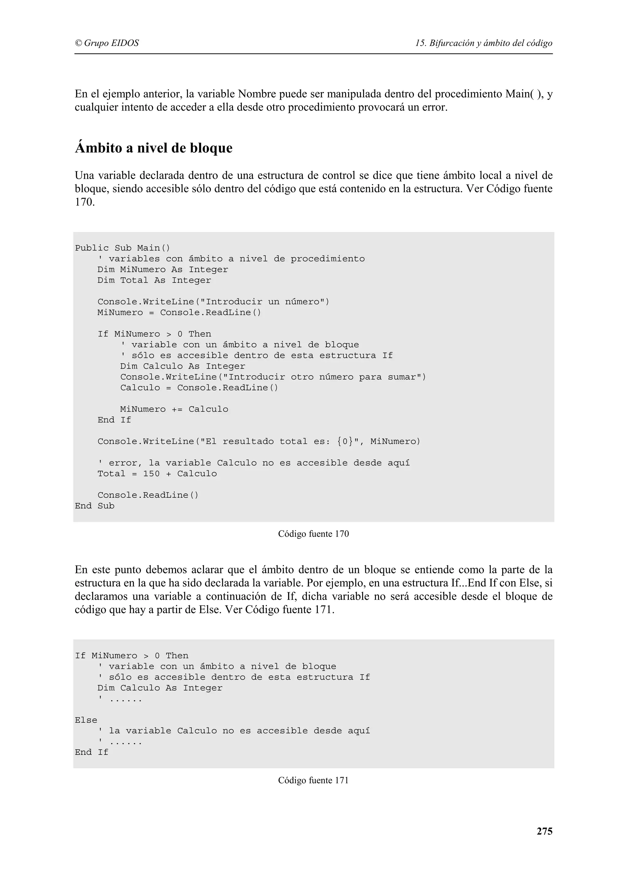 © Grupo EIDOS

15. Bifurcación y ámbito del código

En el ejemplo anterior, la variable Nombre puede ser manipulada dentro del procedimiento Main( ), y
cualquier intento de acceder a ella desde otro procedimiento provocará un error.

Ámbito a nivel de bloque
Una variable declarada dentro de una estructura de control se dice que tiene ámbito local a nivel de
bloque, siendo accesible sólo dentro del código que está contenido en la estructura. Ver Código fuente
170.

Public Sub Main()
' variables con ámbito a nivel de procedimiento
Dim MiNumero As Integer
Dim Total As Integer
Console.WriteLine("Introducir un número")
MiNumero = Console.ReadLine()
If MiNumero > 0 Then
' variable con un ámbito a nivel de bloque
' sólo es accesible dentro de esta estructura If
Dim Calculo As Integer
Console.WriteLine("Introducir otro número para sumar")
Calculo = Console.ReadLine()
MiNumero += Calculo
End If
Console.WriteLine("El resultado total es: {0}", MiNumero)
' error, la variable Calculo no es accesible desde aquí
Total = 150 + Calculo
Console.ReadLine()
End Sub
Código fuente 170

En este punto debemos aclarar que el ámbito dentro de un bloque se entiende como la parte de la
estructura en la que ha sido declarada la variable. Por ejemplo, en una estructura If...End If con Else, si
declaramos una variable a continuación de If, dicha variable no será accesible desde el bloque de
código que hay a partir de Else. Ver Código fuente 171.

If MiNumero > 0 Then
' variable con un ámbito a nivel de bloque
' sólo es accesible dentro de esta estructura If
Dim Calculo As Integer
' ......
Else
' la variable Calculo no es accesible desde aquí
' ......
End If
Código fuente 171

275

 