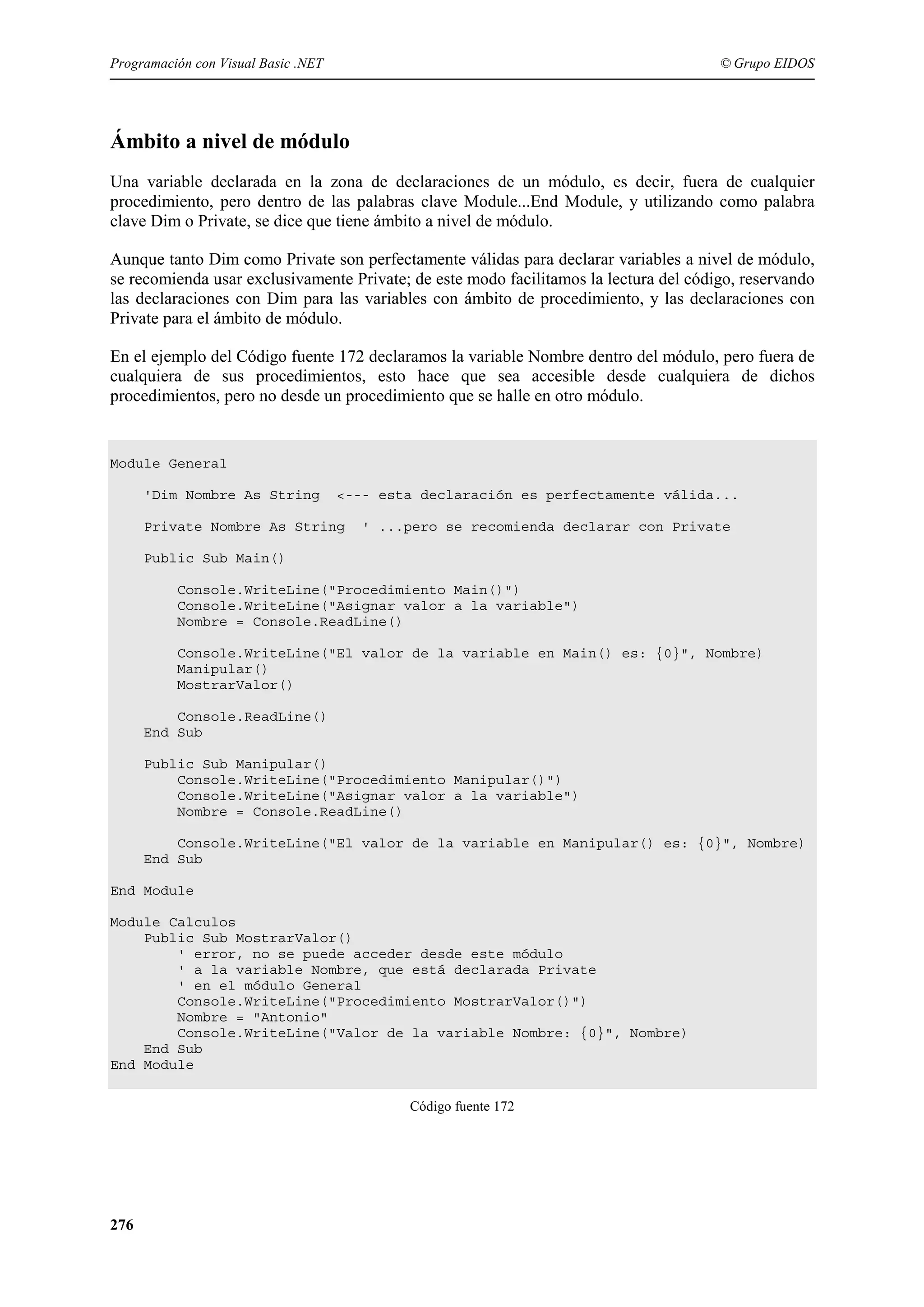 Programación con Visual Basic .NET

© Grupo EIDOS

Ámbito a nivel de módulo
Una variable declarada en la zona de declaraciones de un módulo, es decir, fuera de cualquier
procedimiento, pero dentro de las palabras clave Module...End Module, y utilizando como palabra
clave Dim o Private, se dice que tiene ámbito a nivel de módulo.
Aunque tanto Dim como Private son perfectamente válidas para declarar variables a nivel de módulo,
se recomienda usar exclusivamente Private; de este modo facilitamos la lectura del código, reservando
las declaraciones con Dim para las variables con ámbito de procedimiento, y las declaraciones con
Private para el ámbito de módulo.
En el ejemplo del Código fuente 172 declaramos la variable Nombre dentro del módulo, pero fuera de
cualquiera de sus procedimientos, esto hace que sea accesible desde cualquiera de dichos
procedimientos, pero no desde un procedimiento que se halle en otro módulo.

Module General
'Dim Nombre As String

<--- esta declaración es perfectamente válida...

Private Nombre As String

' ...pero se recomienda declarar con Private

Public Sub Main()
Console.WriteLine("Procedimiento Main()")
Console.WriteLine("Asignar valor a la variable")
Nombre = Console.ReadLine()
Console.WriteLine("El valor de la variable en Main() es: {0}", Nombre)
Manipular()
MostrarValor()
Console.ReadLine()
End Sub
Public Sub Manipular()
Console.WriteLine("Procedimiento Manipular()")
Console.WriteLine("Asignar valor a la variable")
Nombre = Console.ReadLine()
Console.WriteLine("El valor de la variable en Manipular() es: {0}", Nombre)
End Sub
End Module
Module Calculos
Public Sub MostrarValor()
' error, no se puede acceder desde este módulo
' a la variable Nombre, que está declarada Private
' en el módulo General
Console.WriteLine("Procedimiento MostrarValor()")
Nombre = "Antonio"
Console.WriteLine("Valor de la variable Nombre: {0}", Nombre)
End Sub
End Module
Código fuente 172

276

 
